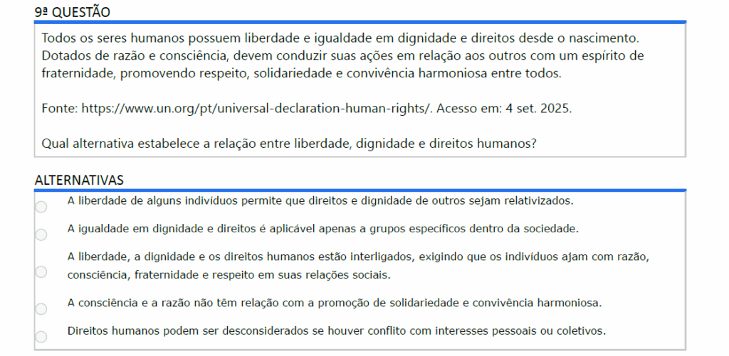 Todos os seres humanos possuem liberdade e igualdade em dignidade e direitos desde o nascimento. Dotados de razão e consciência, devem conduzir suas ações em relação aos outros com um espírito de fraternidade, promovendo respeito, solidariedade e convivência harmoniosa entre todos.
Fonte: https://www.un.org/pt/universal-declaration-human-rights/. Acesso em: 4 set. 2025.
Qual alternativa estabelece a relação entre liberdade, dignidade e direitos humanos?

ALTERNATIVAS
a) A liberdade de alguns indivíduos permite que direitos e dignidade de outros sejam relativizados.
b) A igualdade em dignidade e direitos é aplicável apenas a grupos específicos dentro da sociedade.
c) A liberdade, a dignidade e os direitos humanos estão interligados, exigindo que os indivíduos ajam com razão, consciência, fraternidade e respeito em suas relações sociais.
d) A consciência e a razão não têm relação com a promoção de solidariedade e convivência harmoniosa.
e) Direitos humanos podem ser desconsiderados se houver conflito com interesses pessoais ou coletivos.
