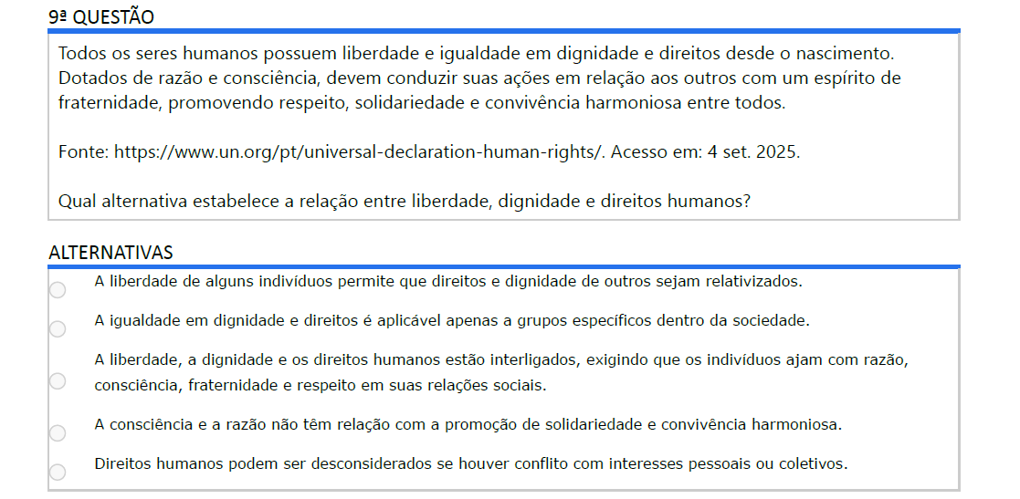 9ª QUESTÃO Todos os seres humanos possuem liberdade e igualdade em dignidade e direitos desde o nascimento. Dotados de razão e consciência, devem conduzir suas ações em relação aos outros com um espírito de fraternidade, promovendo respeito, solidariedade e convivência harmoniosa entre todos. Fonte: https://www.un.org/pt/universal-declaration-human-rights/. Acesso em: 4 set. 2025. Qual alternativa estabelece a relação entre liberdade, dignidade e direitos humanos? ALTERNATIVAS a) A liberdade de alguns indivíduos permite que direitos e dignidade de outros sejam relativizados. b) A igualdade em dignidade e direitos é aplicável apenas a grupos específicos dentro da sociedade. c) A liberdade, a dignidade e os direitos humanos estão interligados, exigindo que os indivíduos ajam com razão, consciência, fraternidade e respeito em suas relações sociais. d) A consciência e a razão não têm relação com a promoção de solidariedade e convivência harmoniosa. e) Direitos humanos podem ser desconsiderados se houver conflito com interesses pessoais ou coletivos.
