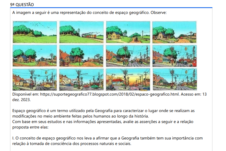 9ª QUESTÃO A imagem a seguir é uma representação do conceito de espaço geográfico. Observe: Disponível em: https://suportegeografico77.blogspot.com/2018/02/espaco-geografico.html. Acesso em: 13 dez. 2023. Espaço geográfico é um termo utilizado pela Geografia para caracterizar o lugar onde se realizam as modificações no meio ambiente feitas pelos humanos ao longo da história. Com base em seus estudos e nas informações apresentadas, avalie as asserções a seguir e a relação proposta entre elas: I. O conceito de espaço geográfico nos leva a afirmar que a Geografia também tem sua importância com relação à tomada de consciência dos processos naturais e sociais. PORQUE II. Seu conhecimento inclui o desenvolvimento de estratégias para a orientação em curtas ou longas distâncias, o reconhecimento das condições climáticas que poderão alterar a temperatura e a intensidade das chuvas ou mesmo a definição de qual a localidade mais adequada para a abertura de um shopping, por exemplo. A respeito dessas asserções, assinale a opção correta: ALTERNATIVAS a) As asserções I e II são proposições verdadeiras, e a II é uma justificativa correta da I. b) As asserções I e II são proposições verdadeiras, mas a II não é uma justificativa correta da I. c) A asserção I é uma proposição verdadeira, e a II é uma proposição falsa. d) A asserção I é uma proposição falsa, e a II é uma proposição verdadeira. e) As asserções I e II são proposições falsas.