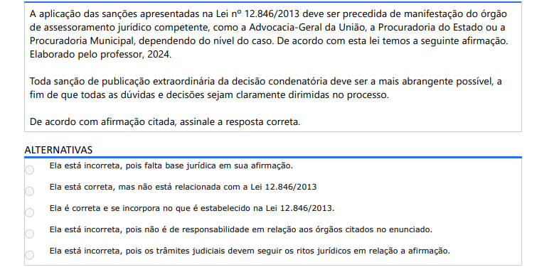 9ª QUESTÃO A aplicação das sanções apresentadas na Lei nº 12.846/2013 deve ser precedida de manifestação do órgão de assessoramento jurídico competente, como a Advocacia-Geral da União, a Procuradoria do Estado ou a Procuradoria Municipal, dependendo do nível do caso. De acordo com esta lei temos a seguinte afirmação. Elaborado pelo professor, 2024.Toda sanção de publicação extraordinária da decisão condenatória deve ser a mais abrangente possível, a fim de que todas as dúvidas e decisões sejam claramente dirimidas no processo. De acordo com afirmação citada, assinale a resposta correta. ALTERNATIVAS a) Ela está incorreta, pois falta base jurídica em sua afirmação. b) Ela está correta, mas não está relacionada com a Lei 12.846/2013 c) Ela é correta e se incorpora no que é estabelecido na Lei 12.846/2013. d) Ela está incorreta, pois não é de responsabilidade em relação aos órgãos citados no enunciado. e) Ela está incorreta, pois os trâmites judiciais devem seguir os ritos jurídicos em relação a afirmação.