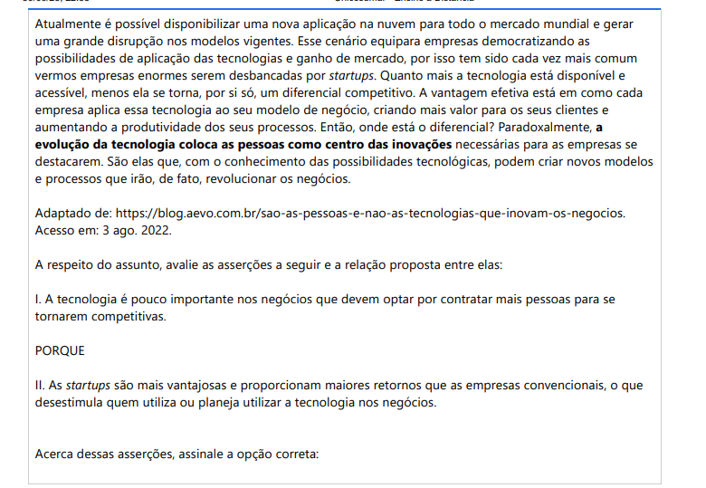 9ª QUESTÃO Atualmente é possível disponibilizar uma nova aplicação na nuvem para todo o mercado mundial e gerar uma grande disrupção nos modelos vigentes. Esse cenário equipara empresas democratizando as possibilidades de aplicação das tecnologias e ganho de mercado, por isso tem sido cada vez mais comum vermos empresas enormes serem desbancadas por startups. Quanto mais a tecnologia está disponível e acessível, menos ela se torna, por si só, um diferencial competitivo. A vantagem efetiva está em como cada empresa aplica essa tecnologia ao seu modelo de negócio, criando mais valor para os seus clientes e aumentando a produtividade dos seus processos. Então, onde está o diferencial? Paradoxalmente, a evolução da tecnologia coloca as pessoas como centro das inovações necessárias para as empresas se destacarem. São elas que, com o conhecimento das possibilidades tecnológicas, podem criar novos modelos e processos que irão, de fato, revolucionar os negócios. Adaptado de: https://blog.aevo.com.br/sao-as-pessoas-e-nao-as-tecnologias-que-inovam-os-negocios. Acesso em: 3 ago. 2022. A respeito do assunto, avalie as asserções a seguir e a relação proposta entre elas: I. A tecnologia é pouco importante nos negócios que devem optar por contratar mais pessoas para se tornarem competitivas. PORQUE II. As startups são mais vantajosas e proporcionam maiores retornos que as empresas convencionais, o que desestimula quem utiliza ou planeja utilizar a tecnologia nos negócios. Acerca dessas asserções, assinale a opção correta: ALTERNATIVAS a) As asserções I e II são proposições verdadeiras, e a II é uma justificativa correta da I. b) As asserções I e II são proposições verdadeiras, mas a II não é uma justificativa correta da I. c) A asserção I é uma proposição verdadeira, e a II é uma proposição falsa. d) A asserção I é uma proposição falsa, e a II é uma proposição verdadeira. e) As asserções I e II são proposições falsas.