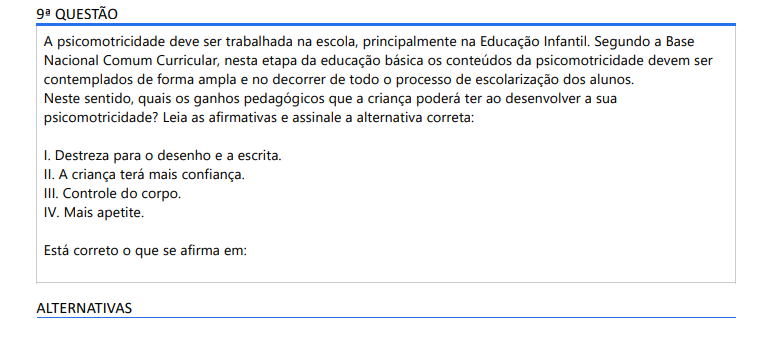 9ª QUESTÃO A psicomotricidade deve ser trabalhada na escola, principalmente na Educação Infantil. Segundo a Base Nacional Comum Curricular, nesta etapa da educação básica os conteúdos da psicomotricidade devem ser contemplados de forma ampla e no decorrer de todo o processo de escolarização dos alunos. Neste sentido, quais os ganhos pedagógicos que a criança poderá ter ao desenvolver a sua psicomotricidade? Leia as afirmativas e assinale a alternativa correta: I. Destreza para o desenho e a escrita. II. A criança terá mais confiança. III. Controle do corpo. IV. Mais apetite. Está correto o que se afirma em: ALTERNATIVAS a) I, II, III e IV. b) I, II e III apenas. c) I, III e IV apenas. d) II, III e IV apenas. e) I, II e IV apenas.
