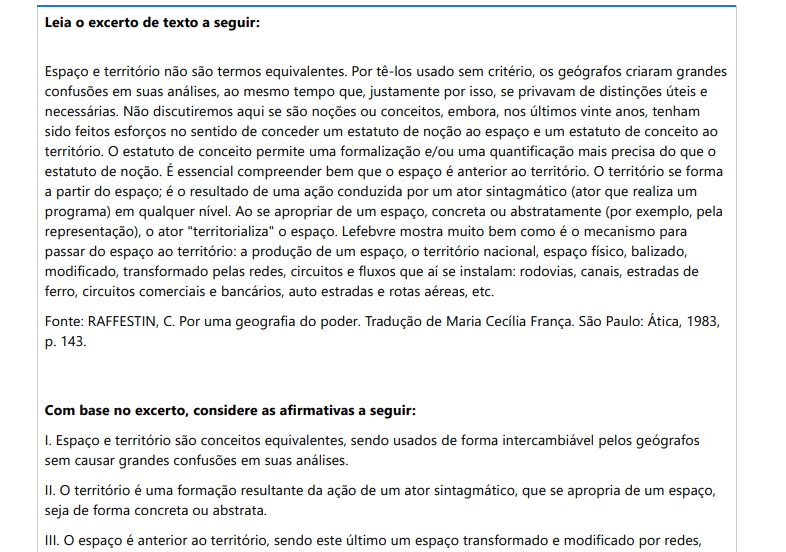 9ª QUESTÃO Leia o excerto de texto a seguir: Espaço e território não são termos equivalentes. Por tê-los usado sem critério, os geógrafos criaram grandes confusões em suas análises, ao mesmo tempo que, justamente por isso, se privavam de distinções úteis e necessárias. Não discutiremos aqui se são noções ou conceitos, embora, nos últimos vinte anos, tenham sido feitos esforços no sentido de conceder um estatuto de noção ao espaço e um estatuto de conceito ao território. O estatuto de conceito permite uma formalização e/ou uma quantificação mais precisa do que o estatuto de noção. É essencial compreender bem que o espaço é anterior ao território. O território se forma a partir do espaço; é o resultado de uma ação conduzida por um ator sintagmático (ator que realiza um programa) em qualquer nível. Ao se apropriar de um espaço, concreta ou abstratamente (por exemplo, pela representação), o ator "territorializa" o espaço. Lefebvre mostra muito bem como é o mecanismo para passar do espaço ao território: a produção de um espaço, o território nacional, espaço físico, balizado, modificado, transformado pelas redes, circuitos e fluxos que aí se instalam: rodovias, canais, estradas de ferro, circuitos comerciais e bancários, auto estradas e rotas aéreas, etc. Fonte: RAFFESTIN, C. Por uma geografia do poder. Tradução de Maria Cecília França. São Paulo: Ática, 1983, p. 143. Com base no excerto, considere as afirmativas a seguir: I. Espaço e território são conceitos equivalentes, usados de forma intercambiável. II. O território é uma formação resultante da ação de um ator sintagmático, que se apropria de um espaço, seja de forma concreta ou abstrata. III. O espaço é anterior ao território, sendo este último um espaço transformado e odificado por redes, circuitos e fluxos estabelecidos por atores sociais. ALTERNATIVAS a) II apenas. b) II, e III, apenas. c) III, apenas. d) I e III, apenas. e) I, II e III.