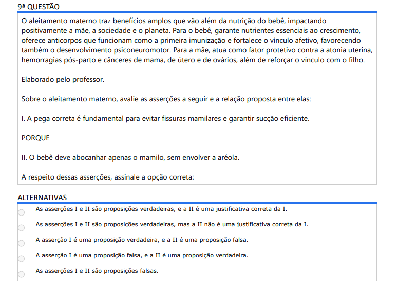 9ª QUESTÃO O aleitamento materno traz benefícios amplos que vão além da nutrição do bebê, impactando positivamente a mãe, a sociedade e o planeta. Para o bebê, garante nutrientes essenciais ao crescimento, oferece anticorpos que funcionam como a primeira imunização e fortalece o vínculo afetivo, favorecendo também o desenvolvimento psiconeuromotor. Para a mãe, atua como fator protetivo contra a atonia uterina, hemorragias pós-parto e cânceres de mama, de útero e de ovários, além de reforçar o vínculo com o filho. Elaborado pelo professor. Sobre o aleitamento materno, avalie as asserções a seguir e a relação proposta entre elas: I. A pega correta é fundamental para evitar fissuras mamilares e garantir sucção eficiente. PORQUE II. O bebê deve abocanhar apenas o mamilo, sem envolver a aréola. A respeito dessas asserções, assinale a opção correta: ALTERNATIVAS a) As asserções I e II são proposições verdadeiras, e a II é uma justificativa correta da I. b) As asserções I e II são proposições verdadeiras, mas a II não é uma justificativa correta da I. c) A asserção I é uma proposição verdadeira, e a II é uma proposição falsa. d) A asserção I é uma proposição falsa, e a II é uma proposição verdadeira. e) As asserções I e II são proposições falsas.