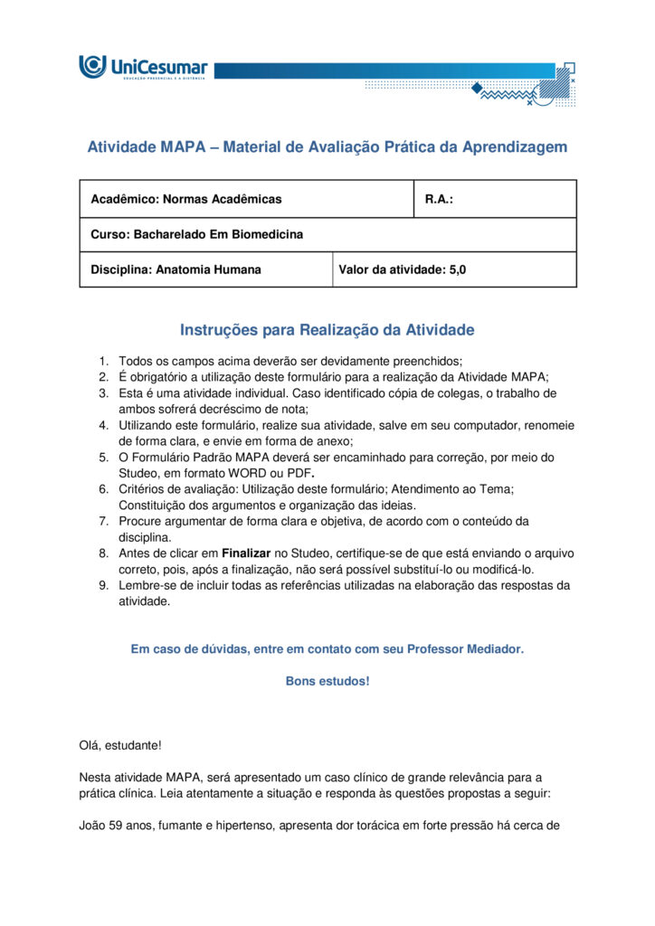 Atividade MAPA – Material de Avaliação Prática da Aprendizagem 

Acadêmico: Normas Acadêmicas	R.A.:
Curso: Bacharelado Em Biomedicina
Disciplina: Anatomia Humana 	Valor da atividade: 5,0 

Instruções para Realização da Atividade
1.	Todos os campos acima deverão ser devidamente preenchidos;
2.	É obrigatório a utilização deste formulário para a realização da Atividade MAPA;
3.	Esta é uma atividade individual. Caso identificado cópia de colegas, o trabalho de ambos sofrerá decréscimo de nota;
4.	Utilizando este formulário, realize sua atividade, salve em seu computador, renomeie de forma clara, e envie em forma de anexo;
5.	O Formulário Padrão MAPA deverá ser encaminhado para correção, por meio do Studeo, em formato WORD ou PDF.
6.	Critérios de avaliação: Utilização deste formulário; Atendimento ao Tema; Constituição dos argumentos e organização das ideias.
7.	Procure argumentar de forma clara e objetiva, de acordo com o conteúdo da disciplina. 
8.	Antes de clicar em Finalizar no Studeo, certifique-se de que está enviando o arquivo correto, pois, após a finalização, não será possível substituí-lo ou modificá-lo.
9.	Lembre-se de incluir todas as referências utilizadas na elaboração das respostas da atividade.


Em caso de dúvidas, entre em contato com seu Professor Mediador.

Bons estudos!



Olá, estudante!

Nesta atividade MAPA, será apresentado um caso clínico de grande relevância para a prática clínica. Leia atentamente a situação e responda às questões propostas a seguir:
 
João 59 anos, fumante e hipertenso, apresenta dor torácica em forte pressão há cerca de duas horas, acompanhada de dispneia e palpitações após esforço físico. A dor é descrita como opressiva, “como se algo muito pesado estivesse sobre o peito”, com irradiação para o braço esquerdo.
Exames complementares mostram:
Eletrocardiograma (ECG): elevação do segmento ST.
Exame de imagem: evidenciou área de necrose localizada na parede anterior do ventrículo esquerdo, indicando uma obstrução de uma importante artéria que faz a irrigação do músculo cardíaco.
 

Questões:

1. Descreva a vascularização cardíaca, indicando as principais artérias coronárias e suas áreas de irrigação.

1. Coronária Esquerda (ACE)
- Origem: Seio de Valsalva esquerdo.
Divide-se em:
- Descendente Anterior (DA): irriga a frente do ventrículo esquerdo, parte anterior do septo e o ápice.
- Infarto típico: parede anterior (derivações V1–V4).
- Circunflexa: irriga a lateral do ventrículo esquerdo e o átrio esquerdo.
- Infarto típico: parede lateral (DI, aVL, V5–V6).

2. Coronária Direita (ACD)
- Origem: Seio de Valsalva direito.
- Ramos: marginal direita e interventricular posterior (em dominância direita).
- Irriga: átrio e ventrículo direitos, parte inferior do ventrículo esquerdo e o sistema de condução elétrica.
- Infarto típico: parede inferior, com risco de bradicardia e bloqueios AV.

João apresenta sinais de infarto anterior, com elevação do ST nas derivações V1–V4, indicando obstrução da artéria descendente anterior - uma lesão crítica que afeta grande parte do ventrículo esquerdo.

2. Considerando a região cardíaca comprometida, qual artéria coronária foi provavelmente obstruída no caso do paciente?

Com base no quadro clínico e nos exames, a artéria provavelmente obstruída é a artéria descendente anterior (ADA), ramo da coronária esquerda. Ela irriga a parede anterior do ventrículo esquerdo, o septo interventricular e o ápice do coração. Sua obstrução causa infartos extensos e graves, com risco elevado de insuficiência cardíaca, arritmias e morte súbita.

3. Quais estruturas anatômicas adicionais (além do ventrículo esquerdo) podem ser prejudicadas em uma obstrução dessa artéria?

Obstrução da Artéria Descendente Anterior (ADA): Estruturas Afetadas

A ADA irriga áreas importantes do coração. Quando há obstrução, podem ser comprometidas:

- Septo interventricular (parte anterior): pode causar problemas no sistema elétrico do coração, como arritmias e bloqueios.
- Ápice do coração: afeta a força de contração dos ventrículos.
- Parte anterior do ventrículo direito: pode ser atingida em infartos mais extensos.
- Sistema de condução cardíaco: risco de distúrbios no ritmo cardíaco.
- Ramos septais e diagonais: irrigam o septo e a parede lateral do ventrículo esquerdo; se afetados, aumentam a área de necrose.

Impacto Clínico

- Obstrução proximal: lesão extensa, maior risco de morte.
- Obstrução distal: lesão menor, mas ainda pode causar problemas importantes.

4. Caso a necrose tivesse sido observada na parede posterior do ventrículo direito do coração, qual artéria você suspeitaria estar obstruída?

Principal suspeita: Artéria Coronária Direita (ACD)

- Irriga o ventrículo direito, parede inferior e posterior do ventrículo esquerdo, além do sistema de condução.  
- Obstruções próximas à origem podem afetar também a parede posterior do ventrículo direito.

Alternativa anatômica: Artéria Circunflexa
- Em cerca de 15% das pessoas, ela é dominante e pode irrigar a parede posterior.

Diagnóstico no ECG:
- Pode ser difícil de identificar.
- Alterações podem aparecer como reflexos em V1–V3 ou exigir derivações posteriores (V7–V9).

5. Explique por que o tabagismo e a hipertensão são considerados fatores de risco anatômicos e fisiológicos para o infarto do miocárdio.

Tabagismo: Impactos no Coração

Fisiológicos:
- Aumento da agregação plaquetária: facilita a formação de coágulos que podem obstruir artérias coronárias.
- Redução do oxigênio no sangue: o monóxido de carbono compete com o oxigênio na hemoglobina, diminuindo a oxigenação do miocárdio.
- Estímulo ao sistema nervoso simpático: eleva a frequência cardíaca e a pressão arterial, aumentando a demanda de oxigênio pelo coração.

Anatômicos:
- Lesão endotelial: substâncias tóxicas do cigarro danificam o endotélio das artérias, favorecendo a aterosclerose.
- Aterosclerose acelerada: depósitos de gordura se acumulam nas paredes das artérias coronárias, estreitando o lúmen e predispondo à obstrução.

Hipertensão Arterial: Impactos no Coração

Fisiológicos:
- Sobrecarga hemodinâmica: o coração precisa bombear contra uma pressão maior, aumentando o esforço cardíaco.
- Hipertrofia ventricular esquerda: o músculo cardíaco se espessa para compensar, mas isso reduz a eficiência e aumenta o risco de isquemia.

Anatômicos:
- Lesão crônica do endotélio: a pressão elevada danifica a parede dos vasos, facilitando a formação de placas ateroscleróticas.
- Rigidez arterial: as artérias perdem elasticidade, dificultando o fluxo sanguíneo e aumentando o risco de ruptura ou obstrução.

Ambos os fatores atuam para comprometer a irrigação do miocárdio. O tabagismo acelera a formação de placas e coágulos, enquanto a hipertensão aumenta a pressão sobre essas artérias já fragilizadas. Como resultado, maior risco de infarto agudo do miocárdio.

 
Referências:

ARTÉRIAS Coronárias: Guia Completo de Anatomia, Irrigação e Relação com o Infarto. ResumeAi Concursos, 2025. Disponível em: https://www.resumosmedicina.com.br/blog/arterias-coronarias-guia-completo-de-anatomia-irrigacao-e-relacao-com-o-infarto. Acesso em: 2 out. 2025.

BARBOSA, Carmem Patrícia. Anatomia Humana. Maringá - PR: Unicesumar, 2021.

BRASIL. Ministério da Saúde. Tabagismo e dislipidemia: prevenção dos fatores de riscos para pessoas com hipertensão e diabetes. Gov.br, 2022. Disponível em: https://www.gov.br/saude/pt-br/assuntos/saude-brasil/eu-quero-parar-de-fumar/noticias/2022/tabagismo-e-dislipidemia-prevencao-dos-fatores-de-riscos-para-pessoas-com-hipertensao-e-diabetes. Acesso em: 2 out. 2025.

CARVALHO, F. L. O. et al. Estruturas Anatômicas Afetadas no Infarto Agudo Do Miocárdio. Revista Saúde em Foco, n. 11, 2019. Disponível em: file:///C:/Users/WIN10/AppData/Local/Microsoft/Windows/INetCache/IE/HO8YP0N5/061_ESTRUTURAS-ANAT%C3%94MICAS-AFETADAS-NO-INFARTO-AGUDO-DO-MIOC%C3%81RDIO_698_a_706[1].pdf. Acesso em: 2 out. 2025.

CONSIDERAÇÕES Eletrocardiograficas Sobre A Cardiopatia Isquêmica. MISODOR, 2011. Disponível em: https://www.misodor.com.br/CESCI.php. Acesso em: 2 out. 2025.
