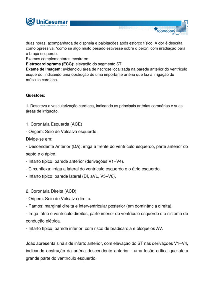 Atividade MAPA – Material de Avaliação Prática da Aprendizagem 

Acadêmico: Normas Acadêmicas	R.A.:
Curso: Bacharelado Em Biomedicina
Disciplina: Anatomia Humana 	Valor da atividade: 5,0 

Instruções para Realização da Atividade
1.	Todos os campos acima deverão ser devidamente preenchidos;
2.	É obrigatório a utilização deste formulário para a realização da Atividade MAPA;
3.	Esta é uma atividade individual. Caso identificado cópia de colegas, o trabalho de ambos sofrerá decréscimo de nota;
4.	Utilizando este formulário, realize sua atividade, salve em seu computador, renomeie de forma clara, e envie em forma de anexo;
5.	O Formulário Padrão MAPA deverá ser encaminhado para correção, por meio do Studeo, em formato WORD ou PDF.
6.	Critérios de avaliação: Utilização deste formulário; Atendimento ao Tema; Constituição dos argumentos e organização das ideias.
7.	Procure argumentar de forma clara e objetiva, de acordo com o conteúdo da disciplina. 
8.	Antes de clicar em Finalizar no Studeo, certifique-se de que está enviando o arquivo correto, pois, após a finalização, não será possível substituí-lo ou modificá-lo.
9.	Lembre-se de incluir todas as referências utilizadas na elaboração das respostas da atividade.


Em caso de dúvidas, entre em contato com seu Professor Mediador.

Bons estudos!



Olá, estudante!

Nesta atividade MAPA, será apresentado um caso clínico de grande relevância para a prática clínica. Leia atentamente a situação e responda às questões propostas a seguir:
 
João 59 anos, fumante e hipertenso, apresenta dor torácica em forte pressão há cerca de duas horas, acompanhada de dispneia e palpitações após esforço físico. A dor é descrita como opressiva, “como se algo muito pesado estivesse sobre o peito”, com irradiação para o braço esquerdo.
Exames complementares mostram:
Eletrocardiograma (ECG): elevação do segmento ST.
Exame de imagem: evidenciou área de necrose localizada na parede anterior do ventrículo esquerdo, indicando uma obstrução de uma importante artéria que faz a irrigação do músculo cardíaco.
 

Questões:

1. Descreva a vascularização cardíaca, indicando as principais artérias coronárias e suas áreas de irrigação.

1. Coronária Esquerda (ACE)
- Origem: Seio de Valsalva esquerdo.
Divide-se em:
- Descendente Anterior (DA): irriga a frente do ventrículo esquerdo, parte anterior do septo e o ápice.
- Infarto típico: parede anterior (derivações V1–V4).
- Circunflexa: irriga a lateral do ventrículo esquerdo e o átrio esquerdo.
- Infarto típico: parede lateral (DI, aVL, V5–V6).

2. Coronária Direita (ACD)
- Origem: Seio de Valsalva direito.
- Ramos: marginal direita e interventricular posterior (em dominância direita).
- Irriga: átrio e ventrículo direitos, parte inferior do ventrículo esquerdo e o sistema de condução elétrica.
- Infarto típico: parede inferior, com risco de bradicardia e bloqueios AV.

João apresenta sinais de infarto anterior, com elevação do ST nas derivações V1–V4, indicando obstrução da artéria descendente anterior - uma lesão crítica que afeta grande parte do ventrículo esquerdo.

2. Considerando a região cardíaca comprometida, qual artéria coronária foi provavelmente obstruída no caso do paciente?

Com base no quadro clínico e nos exames, a artéria provavelmente obstruída é a artéria descendente anterior (ADA), ramo da coronária esquerda. Ela irriga a parede anterior do ventrículo esquerdo, o septo interventricular e o ápice do coração. Sua obstrução causa infartos extensos e graves, com risco elevado de insuficiência cardíaca, arritmias e morte súbita.

3. Quais estruturas anatômicas adicionais (além do ventrículo esquerdo) podem ser prejudicadas em uma obstrução dessa artéria?

Obstrução da Artéria Descendente Anterior (ADA): Estruturas Afetadas

A ADA irriga áreas importantes do coração. Quando há obstrução, podem ser comprometidas:

- Septo interventricular (parte anterior): pode causar problemas no sistema elétrico do coração, como arritmias e bloqueios.
- Ápice do coração: afeta a força de contração dos ventrículos.
- Parte anterior do ventrículo direito: pode ser atingida em infartos mais extensos.
- Sistema de condução cardíaco: risco de distúrbios no ritmo cardíaco.
- Ramos septais e diagonais: irrigam o septo e a parede lateral do ventrículo esquerdo; se afetados, aumentam a área de necrose.

Impacto Clínico

- Obstrução proximal: lesão extensa, maior risco de morte.
- Obstrução distal: lesão menor, mas ainda pode causar problemas importantes.

4. Caso a necrose tivesse sido observada na parede posterior do ventrículo direito do coração, qual artéria você suspeitaria estar obstruída?

Principal suspeita: Artéria Coronária Direita (ACD)

- Irriga o ventrículo direito, parede inferior e posterior do ventrículo esquerdo, além do sistema de condução.  
- Obstruções próximas à origem podem afetar também a parede posterior do ventrículo direito.

Alternativa anatômica: Artéria Circunflexa
- Em cerca de 15% das pessoas, ela é dominante e pode irrigar a parede posterior.

Diagnóstico no ECG:
- Pode ser difícil de identificar.
- Alterações podem aparecer como reflexos em V1–V3 ou exigir derivações posteriores (V7–V9).

5. Explique por que o tabagismo e a hipertensão são considerados fatores de risco anatômicos e fisiológicos para o infarto do miocárdio.

Tabagismo: Impactos no Coração

Fisiológicos:
- Aumento da agregação plaquetária: facilita a formação de coágulos que podem obstruir artérias coronárias.
- Redução do oxigênio no sangue: o monóxido de carbono compete com o oxigênio na hemoglobina, diminuindo a oxigenação do miocárdio.
- Estímulo ao sistema nervoso simpático: eleva a frequência cardíaca e a pressão arterial, aumentando a demanda de oxigênio pelo coração.

Anatômicos:
- Lesão endotelial: substâncias tóxicas do cigarro danificam o endotélio das artérias, favorecendo a aterosclerose.
- Aterosclerose acelerada: depósitos de gordura se acumulam nas paredes das artérias coronárias, estreitando o lúmen e predispondo à obstrução.

Hipertensão Arterial: Impactos no Coração

Fisiológicos:
- Sobrecarga hemodinâmica: o coração precisa bombear contra uma pressão maior, aumentando o esforço cardíaco.
- Hipertrofia ventricular esquerda: o músculo cardíaco se espessa para compensar, mas isso reduz a eficiência e aumenta o risco de isquemia.

Anatômicos:
- Lesão crônica do endotélio: a pressão elevada danifica a parede dos vasos, facilitando a formação de placas ateroscleróticas.
- Rigidez arterial: as artérias perdem elasticidade, dificultando o fluxo sanguíneo e aumentando o risco de ruptura ou obstrução.

Ambos os fatores atuam para comprometer a irrigação do miocárdio. O tabagismo acelera a formação de placas e coágulos, enquanto a hipertensão aumenta a pressão sobre essas artérias já fragilizadas. Como resultado, maior risco de infarto agudo do miocárdio.

 
Referências:

ARTÉRIAS Coronárias: Guia Completo de Anatomia, Irrigação e Relação com o Infarto. ResumeAi Concursos, 2025. Disponível em: https://www.resumosmedicina.com.br/blog/arterias-coronarias-guia-completo-de-anatomia-irrigacao-e-relacao-com-o-infarto. Acesso em: 2 out. 2025.

BARBOSA, Carmem Patrícia. Anatomia Humana. Maringá - PR: Unicesumar, 2021.

BRASIL. Ministério da Saúde. Tabagismo e dislipidemia: prevenção dos fatores de riscos para pessoas com hipertensão e diabetes. Gov.br, 2022. Disponível em: https://www.gov.br/saude/pt-br/assuntos/saude-brasil/eu-quero-parar-de-fumar/noticias/2022/tabagismo-e-dislipidemia-prevencao-dos-fatores-de-riscos-para-pessoas-com-hipertensao-e-diabetes. Acesso em: 2 out. 2025.

CARVALHO, F. L. O. et al. Estruturas Anatômicas Afetadas no Infarto Agudo Do Miocárdio. Revista Saúde em Foco, n. 11, 2019. Disponível em: file:///C:/Users/WIN10/AppData/Local/Microsoft/Windows/INetCache/IE/HO8YP0N5/061_ESTRUTURAS-ANAT%C3%94MICAS-AFETADAS-NO-INFARTO-AGUDO-DO-MIOC%C3%81RDIO_698_a_706[1].pdf. Acesso em: 2 out. 2025.

CONSIDERAÇÕES Eletrocardiograficas Sobre A Cardiopatia Isquêmica. MISODOR, 2011. Disponível em: https://www.misodor.com.br/CESCI.php. Acesso em: 2 out. 2025.
