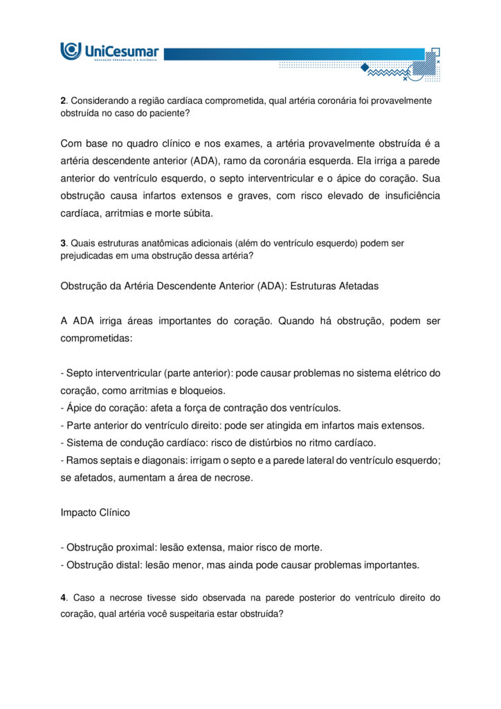 Atividade MAPA – Material de Avaliação Prática da Aprendizagem 

Acadêmico: Normas Acadêmicas	R.A.:
Curso: Bacharelado Em Biomedicina
Disciplina: Anatomia Humana 	Valor da atividade: 5,0 

Instruções para Realização da Atividade
1.	Todos os campos acima deverão ser devidamente preenchidos;
2.	É obrigatório a utilização deste formulário para a realização da Atividade MAPA;
3.	Esta é uma atividade individual. Caso identificado cópia de colegas, o trabalho de ambos sofrerá decréscimo de nota;
4.	Utilizando este formulário, realize sua atividade, salve em seu computador, renomeie de forma clara, e envie em forma de anexo;
5.	O Formulário Padrão MAPA deverá ser encaminhado para correção, por meio do Studeo, em formato WORD ou PDF.
6.	Critérios de avaliação: Utilização deste formulário; Atendimento ao Tema; Constituição dos argumentos e organização das ideias.
7.	Procure argumentar de forma clara e objetiva, de acordo com o conteúdo da disciplina. 
8.	Antes de clicar em Finalizar no Studeo, certifique-se de que está enviando o arquivo correto, pois, após a finalização, não será possível substituí-lo ou modificá-lo.
9.	Lembre-se de incluir todas as referências utilizadas na elaboração das respostas da atividade.


Em caso de dúvidas, entre em contato com seu Professor Mediador.

Bons estudos!



Olá, estudante!

Nesta atividade MAPA, será apresentado um caso clínico de grande relevância para a prática clínica. Leia atentamente a situação e responda às questões propostas a seguir:
 
João 59 anos, fumante e hipertenso, apresenta dor torácica em forte pressão há cerca de duas horas, acompanhada de dispneia e palpitações após esforço físico. A dor é descrita como opressiva, “como se algo muito pesado estivesse sobre o peito”, com irradiação para o braço esquerdo.
Exames complementares mostram:
Eletrocardiograma (ECG): elevação do segmento ST.
Exame de imagem: evidenciou área de necrose localizada na parede anterior do ventrículo esquerdo, indicando uma obstrução de uma importante artéria que faz a irrigação do músculo cardíaco.
 

Questões:

1. Descreva a vascularização cardíaca, indicando as principais artérias coronárias e suas áreas de irrigação.

1. Coronária Esquerda (ACE)
- Origem: Seio de Valsalva esquerdo.
Divide-se em:
- Descendente Anterior (DA): irriga a frente do ventrículo esquerdo, parte anterior do septo e o ápice.
- Infarto típico: parede anterior (derivações V1–V4).
- Circunflexa: irriga a lateral do ventrículo esquerdo e o átrio esquerdo.
- Infarto típico: parede lateral (DI, aVL, V5–V6).

2. Coronária Direita (ACD)
- Origem: Seio de Valsalva direito.
- Ramos: marginal direita e interventricular posterior (em dominância direita).
- Irriga: átrio e ventrículo direitos, parte inferior do ventrículo esquerdo e o sistema de condução elétrica.
- Infarto típico: parede inferior, com risco de bradicardia e bloqueios AV.

João apresenta sinais de infarto anterior, com elevação do ST nas derivações V1–V4, indicando obstrução da artéria descendente anterior - uma lesão crítica que afeta grande parte do ventrículo esquerdo.

2. Considerando a região cardíaca comprometida, qual artéria coronária foi provavelmente obstruída no caso do paciente?

Com base no quadro clínico e nos exames, a artéria provavelmente obstruída é a artéria descendente anterior (ADA), ramo da coronária esquerda. Ela irriga a parede anterior do ventrículo esquerdo, o septo interventricular e o ápice do coração. Sua obstrução causa infartos extensos e graves, com risco elevado de insuficiência cardíaca, arritmias e morte súbita.

3. Quais estruturas anatômicas adicionais (além do ventrículo esquerdo) podem ser prejudicadas em uma obstrução dessa artéria?

Obstrução da Artéria Descendente Anterior (ADA): Estruturas Afetadas

A ADA irriga áreas importantes do coração. Quando há obstrução, podem ser comprometidas:

- Septo interventricular (parte anterior): pode causar problemas no sistema elétrico do coração, como arritmias e bloqueios.
- Ápice do coração: afeta a força de contração dos ventrículos.
- Parte anterior do ventrículo direito: pode ser atingida em infartos mais extensos.
- Sistema de condução cardíaco: risco de distúrbios no ritmo cardíaco.
- Ramos septais e diagonais: irrigam o septo e a parede lateral do ventrículo esquerdo; se afetados, aumentam a área de necrose.

Impacto Clínico

- Obstrução proximal: lesão extensa, maior risco de morte.
- Obstrução distal: lesão menor, mas ainda pode causar problemas importantes.

4. Caso a necrose tivesse sido observada na parede posterior do ventrículo direito do coração, qual artéria você suspeitaria estar obstruída?

Principal suspeita: Artéria Coronária Direita (ACD)

- Irriga o ventrículo direito, parede inferior e posterior do ventrículo esquerdo, além do sistema de condução.  
- Obstruções próximas à origem podem afetar também a parede posterior do ventrículo direito.

Alternativa anatômica: Artéria Circunflexa
- Em cerca de 15% das pessoas, ela é dominante e pode irrigar a parede posterior.

Diagnóstico no ECG:
- Pode ser difícil de identificar.
- Alterações podem aparecer como reflexos em V1–V3 ou exigir derivações posteriores (V7–V9).

5. Explique por que o tabagismo e a hipertensão são considerados fatores de risco anatômicos e fisiológicos para o infarto do miocárdio.

Tabagismo: Impactos no Coração

Fisiológicos:
- Aumento da agregação plaquetária: facilita a formação de coágulos que podem obstruir artérias coronárias.
- Redução do oxigênio no sangue: o monóxido de carbono compete com o oxigênio na hemoglobina, diminuindo a oxigenação do miocárdio.
- Estímulo ao sistema nervoso simpático: eleva a frequência cardíaca e a pressão arterial, aumentando a demanda de oxigênio pelo coração.

Anatômicos:
- Lesão endotelial: substâncias tóxicas do cigarro danificam o endotélio das artérias, favorecendo a aterosclerose.
- Aterosclerose acelerada: depósitos de gordura se acumulam nas paredes das artérias coronárias, estreitando o lúmen e predispondo à obstrução.

Hipertensão Arterial: Impactos no Coração

Fisiológicos:
- Sobrecarga hemodinâmica: o coração precisa bombear contra uma pressão maior, aumentando o esforço cardíaco.
- Hipertrofia ventricular esquerda: o músculo cardíaco se espessa para compensar, mas isso reduz a eficiência e aumenta o risco de isquemia.

Anatômicos:
- Lesão crônica do endotélio: a pressão elevada danifica a parede dos vasos, facilitando a formação de placas ateroscleróticas.
- Rigidez arterial: as artérias perdem elasticidade, dificultando o fluxo sanguíneo e aumentando o risco de ruptura ou obstrução.

Ambos os fatores atuam para comprometer a irrigação do miocárdio. O tabagismo acelera a formação de placas e coágulos, enquanto a hipertensão aumenta a pressão sobre essas artérias já fragilizadas. Como resultado, maior risco de infarto agudo do miocárdio.

 
Referências:

ARTÉRIAS Coronárias: Guia Completo de Anatomia, Irrigação e Relação com o Infarto. ResumeAi Concursos, 2025. Disponível em: https://www.resumosmedicina.com.br/blog/arterias-coronarias-guia-completo-de-anatomia-irrigacao-e-relacao-com-o-infarto. Acesso em: 2 out. 2025.

BARBOSA, Carmem Patrícia. Anatomia Humana. Maringá - PR: Unicesumar, 2021.

BRASIL. Ministério da Saúde. Tabagismo e dislipidemia: prevenção dos fatores de riscos para pessoas com hipertensão e diabetes. Gov.br, 2022. Disponível em: https://www.gov.br/saude/pt-br/assuntos/saude-brasil/eu-quero-parar-de-fumar/noticias/2022/tabagismo-e-dislipidemia-prevencao-dos-fatores-de-riscos-para-pessoas-com-hipertensao-e-diabetes. Acesso em: 2 out. 2025.

CARVALHO, F. L. O. et al. Estruturas Anatômicas Afetadas no Infarto Agudo Do Miocárdio. Revista Saúde em Foco, n. 11, 2019. Disponível em: file:///C:/Users/WIN10/AppData/Local/Microsoft/Windows/INetCache/IE/HO8YP0N5/061_ESTRUTURAS-ANAT%C3%94MICAS-AFETADAS-NO-INFARTO-AGUDO-DO-MIOC%C3%81RDIO_698_a_706[1].pdf. Acesso em: 2 out. 2025.

CONSIDERAÇÕES Eletrocardiograficas Sobre A Cardiopatia Isquêmica. MISODOR, 2011. Disponível em: https://www.misodor.com.br/CESCI.php. Acesso em: 2 out. 2025.

