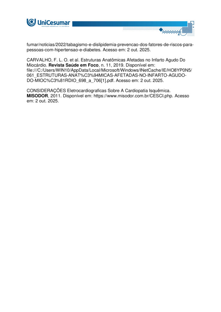 Atividade MAPA – Material de Avaliação Prática da Aprendizagem 

Acadêmico: Normas Acadêmicas	R.A.:
Curso: Bacharelado Em Biomedicina
Disciplina: Anatomia Humana 	Valor da atividade: 5,0 

Instruções para Realização da Atividade
1.	Todos os campos acima deverão ser devidamente preenchidos;
2.	É obrigatório a utilização deste formulário para a realização da Atividade MAPA;
3.	Esta é uma atividade individual. Caso identificado cópia de colegas, o trabalho de ambos sofrerá decréscimo de nota;
4.	Utilizando este formulário, realize sua atividade, salve em seu computador, renomeie de forma clara, e envie em forma de anexo;
5.	O Formulário Padrão MAPA deverá ser encaminhado para correção, por meio do Studeo, em formato WORD ou PDF.
6.	Critérios de avaliação: Utilização deste formulário; Atendimento ao Tema; Constituição dos argumentos e organização das ideias.
7.	Procure argumentar de forma clara e objetiva, de acordo com o conteúdo da disciplina. 
8.	Antes de clicar em Finalizar no Studeo, certifique-se de que está enviando o arquivo correto, pois, após a finalização, não será possível substituí-lo ou modificá-lo.
9.	Lembre-se de incluir todas as referências utilizadas na elaboração das respostas da atividade.


Em caso de dúvidas, entre em contato com seu Professor Mediador.

Bons estudos!



Olá, estudante!

Nesta atividade MAPA, será apresentado um caso clínico de grande relevância para a prática clínica. Leia atentamente a situação e responda às questões propostas a seguir:
 
João 59 anos, fumante e hipertenso, apresenta dor torácica em forte pressão há cerca de duas horas, acompanhada de dispneia e palpitações após esforço físico. A dor é descrita como opressiva, “como se algo muito pesado estivesse sobre o peito”, com irradiação para o braço esquerdo.
Exames complementares mostram:
Eletrocardiograma (ECG): elevação do segmento ST.
Exame de imagem: evidenciou área de necrose localizada na parede anterior do ventrículo esquerdo, indicando uma obstrução de uma importante artéria que faz a irrigação do músculo cardíaco.
 

Questões:

1. Descreva a vascularização cardíaca, indicando as principais artérias coronárias e suas áreas de irrigação.

1. Coronária Esquerda (ACE)
- Origem: Seio de Valsalva esquerdo.
Divide-se em:
- Descendente Anterior (DA): irriga a frente do ventrículo esquerdo, parte anterior do septo e o ápice.
- Infarto típico: parede anterior (derivações V1–V4).
- Circunflexa: irriga a lateral do ventrículo esquerdo e o átrio esquerdo.
- Infarto típico: parede lateral (DI, aVL, V5–V6).

2. Coronária Direita (ACD)
- Origem: Seio de Valsalva direito.
- Ramos: marginal direita e interventricular posterior (em dominância direita).
- Irriga: átrio e ventrículo direitos, parte inferior do ventrículo esquerdo e o sistema de condução elétrica.
- Infarto típico: parede inferior, com risco de bradicardia e bloqueios AV.

João apresenta sinais de infarto anterior, com elevação do ST nas derivações V1–V4, indicando obstrução da artéria descendente anterior - uma lesão crítica que afeta grande parte do ventrículo esquerdo.

2. Considerando a região cardíaca comprometida, qual artéria coronária foi provavelmente obstruída no caso do paciente?

Com base no quadro clínico e nos exames, a artéria provavelmente obstruída é a artéria descendente anterior (ADA), ramo da coronária esquerda. Ela irriga a parede anterior do ventrículo esquerdo, o septo interventricular e o ápice do coração. Sua obstrução causa infartos extensos e graves, com risco elevado de insuficiência cardíaca, arritmias e morte súbita.

3. Quais estruturas anatômicas adicionais (além do ventrículo esquerdo) podem ser prejudicadas em uma obstrução dessa artéria?

Obstrução da Artéria Descendente Anterior (ADA): Estruturas Afetadas

A ADA irriga áreas importantes do coração. Quando há obstrução, podem ser comprometidas:

- Septo interventricular (parte anterior): pode causar problemas no sistema elétrico do coração, como arritmias e bloqueios.
- Ápice do coração: afeta a força de contração dos ventrículos.
- Parte anterior do ventrículo direito: pode ser atingida em infartos mais extensos.
- Sistema de condução cardíaco: risco de distúrbios no ritmo cardíaco.
- Ramos septais e diagonais: irrigam o septo e a parede lateral do ventrículo esquerdo; se afetados, aumentam a área de necrose.

Impacto Clínico

- Obstrução proximal: lesão extensa, maior risco de morte.
- Obstrução distal: lesão menor, mas ainda pode causar problemas importantes.

4. Caso a necrose tivesse sido observada na parede posterior do ventrículo direito do coração, qual artéria você suspeitaria estar obstruída?

Principal suspeita: Artéria Coronária Direita (ACD)

- Irriga o ventrículo direito, parede inferior e posterior do ventrículo esquerdo, além do sistema de condução.  
- Obstruções próximas à origem podem afetar também a parede posterior do ventrículo direito.

Alternativa anatômica: Artéria Circunflexa
- Em cerca de 15% das pessoas, ela é dominante e pode irrigar a parede posterior.

Diagnóstico no ECG:
- Pode ser difícil de identificar.
- Alterações podem aparecer como reflexos em V1–V3 ou exigir derivações posteriores (V7–V9).

5. Explique por que o tabagismo e a hipertensão são considerados fatores de risco anatômicos e fisiológicos para o infarto do miocárdio.

Tabagismo: Impactos no Coração

Fisiológicos:
- Aumento da agregação plaquetária: facilita a formação de coágulos que podem obstruir artérias coronárias.
- Redução do oxigênio no sangue: o monóxido de carbono compete com o oxigênio na hemoglobina, diminuindo a oxigenação do miocárdio.
- Estímulo ao sistema nervoso simpático: eleva a frequência cardíaca e a pressão arterial, aumentando a demanda de oxigênio pelo coração.

Anatômicos:
- Lesão endotelial: substâncias tóxicas do cigarro danificam o endotélio das artérias, favorecendo a aterosclerose.
- Aterosclerose acelerada: depósitos de gordura se acumulam nas paredes das artérias coronárias, estreitando o lúmen e predispondo à obstrução.

Hipertensão Arterial: Impactos no Coração

Fisiológicos:
- Sobrecarga hemodinâmica: o coração precisa bombear contra uma pressão maior, aumentando o esforço cardíaco.
- Hipertrofia ventricular esquerda: o músculo cardíaco se espessa para compensar, mas isso reduz a eficiência e aumenta o risco de isquemia.

Anatômicos:
- Lesão crônica do endotélio: a pressão elevada danifica a parede dos vasos, facilitando a formação de placas ateroscleróticas.
- Rigidez arterial: as artérias perdem elasticidade, dificultando o fluxo sanguíneo e aumentando o risco de ruptura ou obstrução.

Ambos os fatores atuam para comprometer a irrigação do miocárdio. O tabagismo acelera a formação de placas e coágulos, enquanto a hipertensão aumenta a pressão sobre essas artérias já fragilizadas. Como resultado, maior risco de infarto agudo do miocárdio.

 
Referências:

ARTÉRIAS Coronárias: Guia Completo de Anatomia, Irrigação e Relação com o Infarto. ResumeAi Concursos, 2025. Disponível em: https://www.resumosmedicina.com.br/blog/arterias-coronarias-guia-completo-de-anatomia-irrigacao-e-relacao-com-o-infarto. Acesso em: 2 out. 2025.

BARBOSA, Carmem Patrícia. Anatomia Humana. Maringá - PR: Unicesumar, 2021.

BRASIL. Ministério da Saúde. Tabagismo e dislipidemia: prevenção dos fatores de riscos para pessoas com hipertensão e diabetes. Gov.br, 2022. Disponível em: https://www.gov.br/saude/pt-br/assuntos/saude-brasil/eu-quero-parar-de-fumar/noticias/2022/tabagismo-e-dislipidemia-prevencao-dos-fatores-de-riscos-para-pessoas-com-hipertensao-e-diabetes. Acesso em: 2 out. 2025.

CARVALHO, F. L. O. et al. Estruturas Anatômicas Afetadas no Infarto Agudo Do Miocárdio. Revista Saúde em Foco, n. 11, 2019. Disponível em: file:///C:/Users/WIN10/AppData/Local/Microsoft/Windows/INetCache/IE/HO8YP0N5/061_ESTRUTURAS-ANAT%C3%94MICAS-AFETADAS-NO-INFARTO-AGUDO-DO-MIOC%C3%81RDIO_698_a_706[1].pdf. Acesso em: 2 out. 2025.

CONSIDERAÇÕES Eletrocardiograficas Sobre A Cardiopatia Isquêmica. MISODOR, 2011. Disponível em: https://www.misodor.com.br/CESCI.php. Acesso em: 2 out. 2025.
