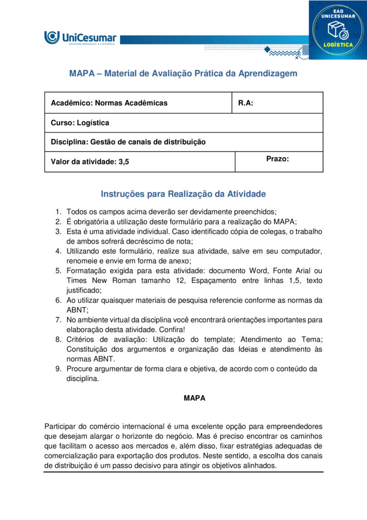 MAPA – Material de Avaliação Prática da Aprendizagem

Acadêmico: Normas Acadêmicas	R.A:
Curso: Logística
Disciplina: Gestão de canais de distribuição
Valor da atividade: 3,5	Prazo: 


Instruções para Realização da Atividade
1.	Todos os campos acima deverão ser devidamente preenchidos;
2.	É obrigatória a utilização deste formulário para a realização do MAPA;
3.	Esta é uma atividade individual. Caso identificado cópia de colegas, o trabalho de ambos sofrerá decréscimo de nota;
4.	Utilizando este formulário, realize sua atividade, salve em seu computador, renomeie e envie em forma de anexo;
5.	Formatação exigida para esta atividade: documento Word, Fonte Arial ou Times New Roman tamanho 12, Espaçamento entre linhas 1,5, texto justificado; 
6.	Ao utilizar quaisquer materiais de pesquisa referencie conforme as normas da ABNT;
7.	No ambiente virtual da disciplina você encontrará orientações importantes para elaboração desta atividade. Confira!
8.	Critérios de avaliação: Utilização do template; Atendimento ao Tema; Constituição dos argumentos e organização das Ideias e atendimento às normas ABNT.
9.	Procure argumentar de forma clara e objetiva, de acordo com o conteúdo da disciplina.

MAPA


Participar do comércio internacional é uma excelente opção para empreendedores que desejam alargar o horizonte do negócio. Mas é preciso encontrar os caminhos que facilitam o acesso aos mercados e, além disso, fixar estratégias adequadas de comercialização para exportação dos produtos. Neste sentido, a escolha dos canais de distribuição é um passo decisivo para atingir os objetivos alinhados.
Na rotina das operações do comércio mundial, existem companhias que exercem papéis diferenciados. Micros e pequenas empresas podem se valer da ajuda desses parceiros para promover relações ágeis e confiáveis em seus movimentos de exportação. A vantagem é que essas tradings conectam compradores e vendedores de países distintos, trabalhando para reduzir entraves na concretização dos negócios. Afora isso, os canais e agentes de distribuição podem auxiliar na elaboração de estratégias de marketing internacional.

Os benefícios de uma parceria bem escolhida.

As vantagens de contar com canais eficientes de distribuição para exportação são inúmeras. As companhias parceiras podem buscar planos de ações para reduzir impostos e acelerar prazos de entregas. Ou facilitar a entrada de produtos, ou serviços nacionais em diversos países, auxiliando na adequação desses produtos aos mercados internacionais. Há quem ajude a visualizar oportunidades potenciais em novos mercados ou promover uma ação mais competitiva nos mercados já conhecidos.
  
Fonte: https://sebrae.com.br/sites/PortalSebrae/artigos/canais-de-distribuicao-abrem-horizontes-no-mercado-global,f7d52f8f340c5810VgnVCM1000001b00320aRCRD. Acesso em: 14 de agosto de 2025.


O gestor profissional necessita planejar e tomar decisões sobre os canais de distribuição. A busca estratégica pelos melhores canais é um dos grandes desafios na operação de um negócio.

Surge então a oportunidade em nossa disciplina de Gestão de Canais de Distribuição para compreender os diferentes tipos de canais de distribuição, por exemplo, o canal de venda direta e o de venda indireta. Isso trará mais significado para a sua formação.

Bom, e que tal experimentar e conhecer um exemplo sobre a escolha dos canais de distribuição?
Sendo assim, convido você a assistir ao vídeo do link a seguir:
https://www.youtube.com/watch?v=KYOXdZcnG4E

Gostaria de levar você a uma reflexão. Reflita sobre os tipos de canais de distribuição (direto e indireto) que você já conhece, utiliza ou ouviu falar. Faça essa reflexão e suas anotações, isso será importante na condução de sua atividade mapa.

No nosso próprio livro didático de Canais de Distribuição você encontra suas definições.
“Canal direto ocorre quando o fabricante é também o próprio distribuidor, sem a presença de intermediários no processo. Esse tipo de canal é comum em situações como a de feirantes que produzem e vendem seus próprios produtos, vendas porta a porta ou comercialização por meio de catálogos.

Canal indireto, por sua vez, acontece quando o fabricante transfere a responsabilidade pela distribuição dos produtos para intermediários. Nesse modelo, podem ocorrer vendas no atacado — envolvendo distribuidores, representantes, brokers, entre outros — ou vendas no varejo, como em mercearias, padarias, supermercados e hipermercados”.
 
Fonte: LIMA, C. E. Gestão de canais de distribuição. Maringá: Unicesumar, 2022, p. 20. 
 
Chegou o momento mais esperado em sua atividade Mapa, aquele em que você irá colocar a mão na massa, e partir para a Ação.  Nesta atividade mapa você será convidado a ter uma experiência de uma situação profissional para desenvolver suas habilidades sobre canais de distribuição. E essa experiência será voltada para os tipos de canais de distribuição. Para atingir o seu objetivo você deverá escolher uma empresa (que você conheça, que você encontre na internet ou não). Após a escolha, você deverá:

1) Descrever o nome da empresa e o seu ramo de atuação.
2) Descrever quais são os canais de distribuição adotados pela empresa.
3) Explicar como esses canais de distribuição acontecem (quem são os atores presentes, qual o fluxo de venda).
4) Descrever se há outro tipo de canal de distribuição mais adequado que você propõe. Justifique a sua resposta.

Orientações importantes:

- Assista ao vídeo explicativo, disponível na pasta "Material da disciplina".
- Caso faça uso de fontes como livros, internet, revistas e artigos, informe-as nas Referências ao final de seu texto.
- Realize uma cuidadosa correção ortográfica em seu texto, e o copie no template/formulário (modelo), disponível na pasta Material da Disciplina.
- Anexe o arquivo no ambiente da atividade, clicando sobre o botão Selecionar arquivo.
- Após anexar o trabalho, certifique-se de que seja o arquivo correto. Clique no botão Responder e, posteriormente, em Finalizar Questionário (após "Finalizar o Questionário", não será possível reenviar a atividade ou realizar qualquer modificação no arquivo enviado).

Bons estudos!
 



Respostas

1)	Descrever o nome da empresa e o seu ramo de atuação.

Magazine Luiza (Magalu) – varejista de eletroeletrônicos, eletrodomésticos, móveis e itens de casa e decoração.

2) Descrever quais são os canais de distribuição adotados pela empresa.

- Lojas físicas;
- E-commerce próprio;
- Marketplace;
- App móvel;
- Televendas.

3) Explicar como esses canais de distribuição acontecem (quem são os atores presentes, qual o fluxo de venda).

- Lojas físicas: fabricantes → centro de distribuição (CD) Magalu → estoque da loja → consumidor final.

- E-commerce/app: fabricante → CD Magalu ou estoque da loja mais próxima → plataforma digital (site/app) → transportadora própria ou terceirizada → cliente.

- Marketplace: fornecedor terceiro → cadastro do produto na plataforma Magalu → pedido recebe o selo “Fulfilled by Magalu” (ou fulfillment próprio do vendedor) → logística Magalu ou do parceiro → consumidor.


4) Descrever se há outro tipo de canal de distribuição mais adequado que você propõe. Justifique a sua resposta.

Social commerce via WhatsApp Business.
A integração de catálogo, atendimento e pagamento em um único app de mensagens aproveita o alto engajamento dos brasileiros, aproxima o cliente do vendedor e facilita vendas em regiões de menor acesso à web, incrementando conveniência e conversão.




Referências:

LIMA, Carlos Eduardo de. Gestão de Canais de Distribuição. Maringá - PR: Unicesumar, 2022.
