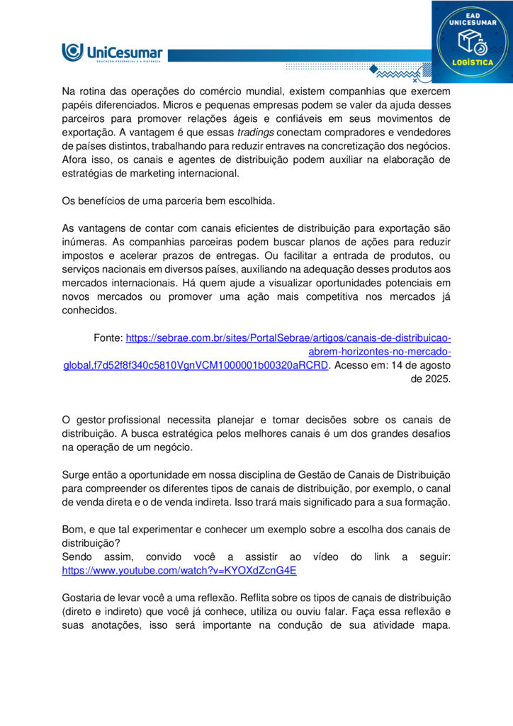 MAPA – Material de Avaliação Prática da Aprendizagem

Acadêmico: Normas Acadêmicas	R.A:
Curso: Logística
Disciplina: Gestão de canais de distribuição
Valor da atividade: 3,5	Prazo: 


Instruções para Realização da Atividade
1.	Todos os campos acima deverão ser devidamente preenchidos;
2.	É obrigatória a utilização deste formulário para a realização do MAPA;
3.	Esta é uma atividade individual. Caso identificado cópia de colegas, o trabalho de ambos sofrerá decréscimo de nota;
4.	Utilizando este formulário, realize sua atividade, salve em seu computador, renomeie e envie em forma de anexo;
5.	Formatação exigida para esta atividade: documento Word, Fonte Arial ou Times New Roman tamanho 12, Espaçamento entre linhas 1,5, texto justificado; 
6.	Ao utilizar quaisquer materiais de pesquisa referencie conforme as normas da ABNT;
7.	No ambiente virtual da disciplina você encontrará orientações importantes para elaboração desta atividade. Confira!
8.	Critérios de avaliação: Utilização do template; Atendimento ao Tema; Constituição dos argumentos e organização das Ideias e atendimento às normas ABNT.
9.	Procure argumentar de forma clara e objetiva, de acordo com o conteúdo da disciplina.

MAPA


Participar do comércio internacional é uma excelente opção para empreendedores que desejam alargar o horizonte do negócio. Mas é preciso encontrar os caminhos que facilitam o acesso aos mercados e, além disso, fixar estratégias adequadas de comercialização para exportação dos produtos. Neste sentido, a escolha dos canais de distribuição é um passo decisivo para atingir os objetivos alinhados.
Na rotina das operações do comércio mundial, existem companhias que exercem papéis diferenciados. Micros e pequenas empresas podem se valer da ajuda desses parceiros para promover relações ágeis e confiáveis em seus movimentos de exportação. A vantagem é que essas tradings conectam compradores e vendedores de países distintos, trabalhando para reduzir entraves na concretização dos negócios. Afora isso, os canais e agentes de distribuição podem auxiliar na elaboração de estratégias de marketing internacional.

Os benefícios de uma parceria bem escolhida.

As vantagens de contar com canais eficientes de distribuição para exportação são inúmeras. As companhias parceiras podem buscar planos de ações para reduzir impostos e acelerar prazos de entregas. Ou facilitar a entrada de produtos, ou serviços nacionais em diversos países, auxiliando na adequação desses produtos aos mercados internacionais. Há quem ajude a visualizar oportunidades potenciais em novos mercados ou promover uma ação mais competitiva nos mercados já conhecidos.
  
Fonte: https://sebrae.com.br/sites/PortalSebrae/artigos/canais-de-distribuicao-abrem-horizontes-no-mercado-global,f7d52f8f340c5810VgnVCM1000001b00320aRCRD. Acesso em: 14 de agosto de 2025.


O gestor profissional necessita planejar e tomar decisões sobre os canais de distribuição. A busca estratégica pelos melhores canais é um dos grandes desafios na operação de um negócio.

Surge então a oportunidade em nossa disciplina de Gestão de Canais de Distribuição para compreender os diferentes tipos de canais de distribuição, por exemplo, o canal de venda direta e o de venda indireta. Isso trará mais significado para a sua formação.

Bom, e que tal experimentar e conhecer um exemplo sobre a escolha dos canais de distribuição?
Sendo assim, convido você a assistir ao vídeo do link a seguir:
https://www.youtube.com/watch?v=KYOXdZcnG4E

Gostaria de levar você a uma reflexão. Reflita sobre os tipos de canais de distribuição (direto e indireto) que você já conhece, utiliza ou ouviu falar. Faça essa reflexão e suas anotações, isso será importante na condução de sua atividade mapa.

No nosso próprio livro didático de Canais de Distribuição você encontra suas definições.
“Canal direto ocorre quando o fabricante é também o próprio distribuidor, sem a presença de intermediários no processo. Esse tipo de canal é comum em situações como a de feirantes que produzem e vendem seus próprios produtos, vendas porta a porta ou comercialização por meio de catálogos.

Canal indireto, por sua vez, acontece quando o fabricante transfere a responsabilidade pela distribuição dos produtos para intermediários. Nesse modelo, podem ocorrer vendas no atacado — envolvendo distribuidores, representantes, brokers, entre outros — ou vendas no varejo, como em mercearias, padarias, supermercados e hipermercados”.
 
Fonte: LIMA, C. E. Gestão de canais de distribuição. Maringá: Unicesumar, 2022, p. 20. 
 
Chegou o momento mais esperado em sua atividade Mapa, aquele em que você irá colocar a mão na massa, e partir para a Ação.  Nesta atividade mapa você será convidado a ter uma experiência de uma situação profissional para desenvolver suas habilidades sobre canais de distribuição. E essa experiência será voltada para os tipos de canais de distribuição. Para atingir o seu objetivo você deverá escolher uma empresa (que você conheça, que você encontre na internet ou não). Após a escolha, você deverá:

1) Descrever o nome da empresa e o seu ramo de atuação.
2) Descrever quais são os canais de distribuição adotados pela empresa.
3) Explicar como esses canais de distribuição acontecem (quem são os atores presentes, qual o fluxo de venda).
4) Descrever se há outro tipo de canal de distribuição mais adequado que você propõe. Justifique a sua resposta.

Orientações importantes:

- Assista ao vídeo explicativo, disponível na pasta "Material da disciplina".
- Caso faça uso de fontes como livros, internet, revistas e artigos, informe-as nas Referências ao final de seu texto.
- Realize uma cuidadosa correção ortográfica em seu texto, e o copie no template/formulário (modelo), disponível na pasta Material da Disciplina.
- Anexe o arquivo no ambiente da atividade, clicando sobre o botão Selecionar arquivo.
- Após anexar o trabalho, certifique-se de que seja o arquivo correto. Clique no botão Responder e, posteriormente, em Finalizar Questionário (após "Finalizar o Questionário", não será possível reenviar a atividade ou realizar qualquer modificação no arquivo enviado).

Bons estudos!
 



Respostas

1)	Descrever o nome da empresa e o seu ramo de atuação.

Magazine Luiza (Magalu) – varejista de eletroeletrônicos, eletrodomésticos, móveis e itens de casa e decoração.

2) Descrever quais são os canais de distribuição adotados pela empresa.

- Lojas físicas;
- E-commerce próprio;
- Marketplace;
- App móvel;
- Televendas.

3) Explicar como esses canais de distribuição acontecem (quem são os atores presentes, qual o fluxo de venda).

- Lojas físicas: fabricantes → centro de distribuição (CD) Magalu → estoque da loja → consumidor final.

- E-commerce/app: fabricante → CD Magalu ou estoque da loja mais próxima → plataforma digital (site/app) → transportadora própria ou terceirizada → cliente.

- Marketplace: fornecedor terceiro → cadastro do produto na plataforma Magalu → pedido recebe o selo “Fulfilled by Magalu” (ou fulfillment próprio do vendedor) → logística Magalu ou do parceiro → consumidor.


4) Descrever se há outro tipo de canal de distribuição mais adequado que você propõe. Justifique a sua resposta.

Social commerce via WhatsApp Business.
A integração de catálogo, atendimento e pagamento em um único app de mensagens aproveita o alto engajamento dos brasileiros, aproxima o cliente do vendedor e facilita vendas em regiões de menor acesso à web, incrementando conveniência e conversão.




Referências:

LIMA, Carlos Eduardo de. Gestão de Canais de Distribuição. Maringá - PR: Unicesumar, 2022.
