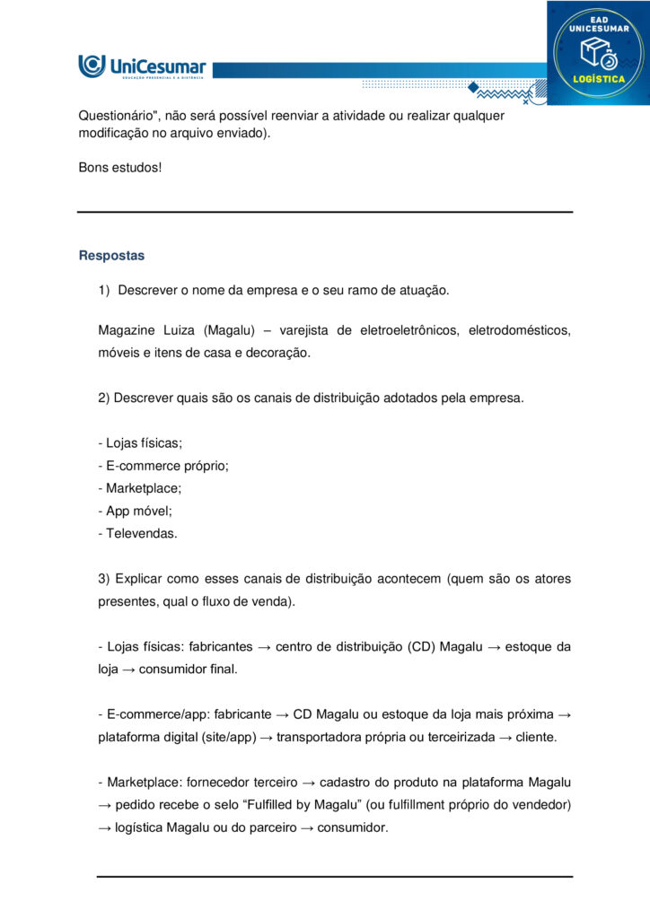 MAPA – Material de Avaliação Prática da Aprendizagem

Acadêmico: Normas Acadêmicas	R.A:
Curso: Logística
Disciplina: Gestão de canais de distribuição
Valor da atividade: 3,5	Prazo: 


Instruções para Realização da Atividade
1.	Todos os campos acima deverão ser devidamente preenchidos;
2.	É obrigatória a utilização deste formulário para a realização do MAPA;
3.	Esta é uma atividade individual. Caso identificado cópia de colegas, o trabalho de ambos sofrerá decréscimo de nota;
4.	Utilizando este formulário, realize sua atividade, salve em seu computador, renomeie e envie em forma de anexo;
5.	Formatação exigida para esta atividade: documento Word, Fonte Arial ou Times New Roman tamanho 12, Espaçamento entre linhas 1,5, texto justificado; 
6.	Ao utilizar quaisquer materiais de pesquisa referencie conforme as normas da ABNT;
7.	No ambiente virtual da disciplina você encontrará orientações importantes para elaboração desta atividade. Confira!
8.	Critérios de avaliação: Utilização do template; Atendimento ao Tema; Constituição dos argumentos e organização das Ideias e atendimento às normas ABNT.
9.	Procure argumentar de forma clara e objetiva, de acordo com o conteúdo da disciplina.

MAPA


Participar do comércio internacional é uma excelente opção para empreendedores que desejam alargar o horizonte do negócio. Mas é preciso encontrar os caminhos que facilitam o acesso aos mercados e, além disso, fixar estratégias adequadas de comercialização para exportação dos produtos. Neste sentido, a escolha dos canais de distribuição é um passo decisivo para atingir os objetivos alinhados.
Na rotina das operações do comércio mundial, existem companhias que exercem papéis diferenciados. Micros e pequenas empresas podem se valer da ajuda desses parceiros para promover relações ágeis e confiáveis em seus movimentos de exportação. A vantagem é que essas tradings conectam compradores e vendedores de países distintos, trabalhando para reduzir entraves na concretização dos negócios. Afora isso, os canais e agentes de distribuição podem auxiliar na elaboração de estratégias de marketing internacional.

Os benefícios de uma parceria bem escolhida.

As vantagens de contar com canais eficientes de distribuição para exportação são inúmeras. As companhias parceiras podem buscar planos de ações para reduzir impostos e acelerar prazos de entregas. Ou facilitar a entrada de produtos, ou serviços nacionais em diversos países, auxiliando na adequação desses produtos aos mercados internacionais. Há quem ajude a visualizar oportunidades potenciais em novos mercados ou promover uma ação mais competitiva nos mercados já conhecidos.
  
Fonte: https://sebrae.com.br/sites/PortalSebrae/artigos/canais-de-distribuicao-abrem-horizontes-no-mercado-global,f7d52f8f340c5810VgnVCM1000001b00320aRCRD. Acesso em: 14 de agosto de 2025.


O gestor profissional necessita planejar e tomar decisões sobre os canais de distribuição. A busca estratégica pelos melhores canais é um dos grandes desafios na operação de um negócio.

Surge então a oportunidade em nossa disciplina de Gestão de Canais de Distribuição para compreender os diferentes tipos de canais de distribuição, por exemplo, o canal de venda direta e o de venda indireta. Isso trará mais significado para a sua formação.

Bom, e que tal experimentar e conhecer um exemplo sobre a escolha dos canais de distribuição?
Sendo assim, convido você a assistir ao vídeo do link a seguir:
https://www.youtube.com/watch?v=KYOXdZcnG4E

Gostaria de levar você a uma reflexão. Reflita sobre os tipos de canais de distribuição (direto e indireto) que você já conhece, utiliza ou ouviu falar. Faça essa reflexão e suas anotações, isso será importante na condução de sua atividade mapa.

No nosso próprio livro didático de Canais de Distribuição você encontra suas definições.
“Canal direto ocorre quando o fabricante é também o próprio distribuidor, sem a presença de intermediários no processo. Esse tipo de canal é comum em situações como a de feirantes que produzem e vendem seus próprios produtos, vendas porta a porta ou comercialização por meio de catálogos.

Canal indireto, por sua vez, acontece quando o fabricante transfere a responsabilidade pela distribuição dos produtos para intermediários. Nesse modelo, podem ocorrer vendas no atacado — envolvendo distribuidores, representantes, brokers, entre outros — ou vendas no varejo, como em mercearias, padarias, supermercados e hipermercados”.
 
Fonte: LIMA, C. E. Gestão de canais de distribuição. Maringá: Unicesumar, 2022, p. 20. 
 
Chegou o momento mais esperado em sua atividade Mapa, aquele em que você irá colocar a mão na massa, e partir para a Ação.  Nesta atividade mapa você será convidado a ter uma experiência de uma situação profissional para desenvolver suas habilidades sobre canais de distribuição. E essa experiência será voltada para os tipos de canais de distribuição. Para atingir o seu objetivo você deverá escolher uma empresa (que você conheça, que você encontre na internet ou não). Após a escolha, você deverá:

1) Descrever o nome da empresa e o seu ramo de atuação.
2) Descrever quais são os canais de distribuição adotados pela empresa.
3) Explicar como esses canais de distribuição acontecem (quem são os atores presentes, qual o fluxo de venda).
4) Descrever se há outro tipo de canal de distribuição mais adequado que você propõe. Justifique a sua resposta.

Orientações importantes:

- Assista ao vídeo explicativo, disponível na pasta "Material da disciplina".
- Caso faça uso de fontes como livros, internet, revistas e artigos, informe-as nas Referências ao final de seu texto.
- Realize uma cuidadosa correção ortográfica em seu texto, e o copie no template/formulário (modelo), disponível na pasta Material da Disciplina.
- Anexe o arquivo no ambiente da atividade, clicando sobre o botão Selecionar arquivo.
- Após anexar o trabalho, certifique-se de que seja o arquivo correto. Clique no botão Responder e, posteriormente, em Finalizar Questionário (após "Finalizar o Questionário", não será possível reenviar a atividade ou realizar qualquer modificação no arquivo enviado).

Bons estudos!
 



Respostas

1)	Descrever o nome da empresa e o seu ramo de atuação.

Magazine Luiza (Magalu) – varejista de eletroeletrônicos, eletrodomésticos, móveis e itens de casa e decoração.

2) Descrever quais são os canais de distribuição adotados pela empresa.

- Lojas físicas;
- E-commerce próprio;
- Marketplace;
- App móvel;
- Televendas.

3) Explicar como esses canais de distribuição acontecem (quem são os atores presentes, qual o fluxo de venda).

- Lojas físicas: fabricantes → centro de distribuição (CD) Magalu → estoque da loja → consumidor final.

- E-commerce/app: fabricante → CD Magalu ou estoque da loja mais próxima → plataforma digital (site/app) → transportadora própria ou terceirizada → cliente.

- Marketplace: fornecedor terceiro → cadastro do produto na plataforma Magalu → pedido recebe o selo “Fulfilled by Magalu” (ou fulfillment próprio do vendedor) → logística Magalu ou do parceiro → consumidor.


4) Descrever se há outro tipo de canal de distribuição mais adequado que você propõe. Justifique a sua resposta.

Social commerce via WhatsApp Business.
A integração de catálogo, atendimento e pagamento em um único app de mensagens aproveita o alto engajamento dos brasileiros, aproxima o cliente do vendedor e facilita vendas em regiões de menor acesso à web, incrementando conveniência e conversão.




Referências:

LIMA, Carlos Eduardo de. Gestão de Canais de Distribuição. Maringá - PR: Unicesumar, 2022.
