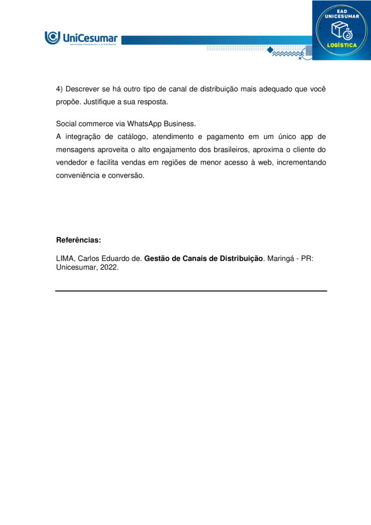 MAPA – Material de Avaliação Prática da Aprendizagem

Acadêmico: Normas Acadêmicas	R.A:
Curso: Logística
Disciplina: Gestão de canais de distribuição
Valor da atividade: 3,5	Prazo: 


Instruções para Realização da Atividade
1.	Todos os campos acima deverão ser devidamente preenchidos;
2.	É obrigatória a utilização deste formulário para a realização do MAPA;
3.	Esta é uma atividade individual. Caso identificado cópia de colegas, o trabalho de ambos sofrerá decréscimo de nota;
4.	Utilizando este formulário, realize sua atividade, salve em seu computador, renomeie e envie em forma de anexo;
5.	Formatação exigida para esta atividade: documento Word, Fonte Arial ou Times New Roman tamanho 12, Espaçamento entre linhas 1,5, texto justificado; 
6.	Ao utilizar quaisquer materiais de pesquisa referencie conforme as normas da ABNT;
7.	No ambiente virtual da disciplina você encontrará orientações importantes para elaboração desta atividade. Confira!
8.	Critérios de avaliação: Utilização do template; Atendimento ao Tema; Constituição dos argumentos e organização das Ideias e atendimento às normas ABNT.
9.	Procure argumentar de forma clara e objetiva, de acordo com o conteúdo da disciplina.

MAPA


Participar do comércio internacional é uma excelente opção para empreendedores que desejam alargar o horizonte do negócio. Mas é preciso encontrar os caminhos que facilitam o acesso aos mercados e, além disso, fixar estratégias adequadas de comercialização para exportação dos produtos. Neste sentido, a escolha dos canais de distribuição é um passo decisivo para atingir os objetivos alinhados.
Na rotina das operações do comércio mundial, existem companhias que exercem papéis diferenciados. Micros e pequenas empresas podem se valer da ajuda desses parceiros para promover relações ágeis e confiáveis em seus movimentos de exportação. A vantagem é que essas tradings conectam compradores e vendedores de países distintos, trabalhando para reduzir entraves na concretização dos negócios. Afora isso, os canais e agentes de distribuição podem auxiliar na elaboração de estratégias de marketing internacional.

Os benefícios de uma parceria bem escolhida.

As vantagens de contar com canais eficientes de distribuição para exportação são inúmeras. As companhias parceiras podem buscar planos de ações para reduzir impostos e acelerar prazos de entregas. Ou facilitar a entrada de produtos, ou serviços nacionais em diversos países, auxiliando na adequação desses produtos aos mercados internacionais. Há quem ajude a visualizar oportunidades potenciais em novos mercados ou promover uma ação mais competitiva nos mercados já conhecidos.
  
Fonte: https://sebrae.com.br/sites/PortalSebrae/artigos/canais-de-distribuicao-abrem-horizontes-no-mercado-global,f7d52f8f340c5810VgnVCM1000001b00320aRCRD. Acesso em: 14 de agosto de 2025.


O gestor profissional necessita planejar e tomar decisões sobre os canais de distribuição. A busca estratégica pelos melhores canais é um dos grandes desafios na operação de um negócio.

Surge então a oportunidade em nossa disciplina de Gestão de Canais de Distribuição para compreender os diferentes tipos de canais de distribuição, por exemplo, o canal de venda direta e o de venda indireta. Isso trará mais significado para a sua formação.

Bom, e que tal experimentar e conhecer um exemplo sobre a escolha dos canais de distribuição?
Sendo assim, convido você a assistir ao vídeo do link a seguir:
https://www.youtube.com/watch?v=KYOXdZcnG4E

Gostaria de levar você a uma reflexão. Reflita sobre os tipos de canais de distribuição (direto e indireto) que você já conhece, utiliza ou ouviu falar. Faça essa reflexão e suas anotações, isso será importante na condução de sua atividade mapa.

No nosso próprio livro didático de Canais de Distribuição você encontra suas definições.
“Canal direto ocorre quando o fabricante é também o próprio distribuidor, sem a presença de intermediários no processo. Esse tipo de canal é comum em situações como a de feirantes que produzem e vendem seus próprios produtos, vendas porta a porta ou comercialização por meio de catálogos.

Canal indireto, por sua vez, acontece quando o fabricante transfere a responsabilidade pela distribuição dos produtos para intermediários. Nesse modelo, podem ocorrer vendas no atacado — envolvendo distribuidores, representantes, brokers, entre outros — ou vendas no varejo, como em mercearias, padarias, supermercados e hipermercados”.
 
Fonte: LIMA, C. E. Gestão de canais de distribuição. Maringá: Unicesumar, 2022, p. 20. 
 
Chegou o momento mais esperado em sua atividade Mapa, aquele em que você irá colocar a mão na massa, e partir para a Ação.  Nesta atividade mapa você será convidado a ter uma experiência de uma situação profissional para desenvolver suas habilidades sobre canais de distribuição. E essa experiência será voltada para os tipos de canais de distribuição. Para atingir o seu objetivo você deverá escolher uma empresa (que você conheça, que você encontre na internet ou não). Após a escolha, você deverá:

1) Descrever o nome da empresa e o seu ramo de atuação.
2) Descrever quais são os canais de distribuição adotados pela empresa.
3) Explicar como esses canais de distribuição acontecem (quem são os atores presentes, qual o fluxo de venda).
4) Descrever se há outro tipo de canal de distribuição mais adequado que você propõe. Justifique a sua resposta.

Orientações importantes:

- Assista ao vídeo explicativo, disponível na pasta "Material da disciplina".
- Caso faça uso de fontes como livros, internet, revistas e artigos, informe-as nas Referências ao final de seu texto.
- Realize uma cuidadosa correção ortográfica em seu texto, e o copie no template/formulário (modelo), disponível na pasta Material da Disciplina.
- Anexe o arquivo no ambiente da atividade, clicando sobre o botão Selecionar arquivo.
- Após anexar o trabalho, certifique-se de que seja o arquivo correto. Clique no botão Responder e, posteriormente, em Finalizar Questionário (após "Finalizar o Questionário", não será possível reenviar a atividade ou realizar qualquer modificação no arquivo enviado).

Bons estudos!
 



Respostas

1)	Descrever o nome da empresa e o seu ramo de atuação.

Magazine Luiza (Magalu) – varejista de eletroeletrônicos, eletrodomésticos, móveis e itens de casa e decoração.

2) Descrever quais são os canais de distribuição adotados pela empresa.

- Lojas físicas;
- E-commerce próprio;
- Marketplace;
- App móvel;
- Televendas.

3) Explicar como esses canais de distribuição acontecem (quem são os atores presentes, qual o fluxo de venda).

- Lojas físicas: fabricantes → centro de distribuição (CD) Magalu → estoque da loja → consumidor final.

- E-commerce/app: fabricante → CD Magalu ou estoque da loja mais próxima → plataforma digital (site/app) → transportadora própria ou terceirizada → cliente.

- Marketplace: fornecedor terceiro → cadastro do produto na plataforma Magalu → pedido recebe o selo “Fulfilled by Magalu” (ou fulfillment próprio do vendedor) → logística Magalu ou do parceiro → consumidor.


4) Descrever se há outro tipo de canal de distribuição mais adequado que você propõe. Justifique a sua resposta.

Social commerce via WhatsApp Business.
A integração de catálogo, atendimento e pagamento em um único app de mensagens aproveita o alto engajamento dos brasileiros, aproxima o cliente do vendedor e facilita vendas em regiões de menor acesso à web, incrementando conveniência e conversão.




Referências:

LIMA, Carlos Eduardo de. Gestão de Canais de Distribuição. Maringá - PR: Unicesumar, 2022.
