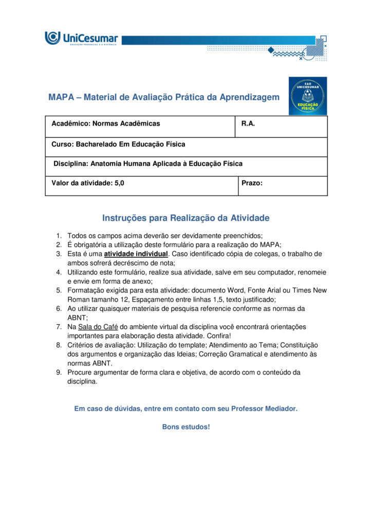 
MAPA – Material de Avaliação Prática da Aprendizagem

Acadêmico: Normas Acadêmicas	R.A.
Curso: Bacharelado Em Educação Física
 Disciplina: Anatomia Humana Aplicada à Educação Física
Valor da atividade: 5,0	Prazo:

Instruções para Realização da Atividade
1.	Todos os campos acima deverão ser devidamente preenchidos;
2.	É obrigatória a utilização deste formulário para a realização do MAPA;
3.	Esta é uma atividade individual. Caso identificado cópia de colegas, o trabalho de ambos sofrerá decréscimo de nota;
4.	Utilizando este formulário, realize sua atividade, salve em seu computador, renomeie e envie em forma de anexo;
5.	Formatação exigida para esta atividade: documento Word, Fonte Arial ou Times New Roman tamanho 12, Espaçamento entre linhas 1,5, texto justificado; 
6.	Ao utilizar quaisquer materiais de pesquisa referencie conforme as normas da ABNT;
7.	Na Sala do Café do ambiente virtual da disciplina você encontrará orientações importantes para elaboração desta atividade. Confira!
8.	Critérios de avaliação: Utilização do template; Atendimento ao Tema; Constituição dos argumentos e organização das Ideias; Correção Gramatical e atendimento às normas ABNT.
9.	Procure argumentar de forma clara e objetiva, de acordo com o conteúdo da disciplina.


Em caso de dúvidas, entre em contato com seu Professor Mediador.

Bons estudos!






QUESTÃO 1
 
A prática de exercícios físicos envolve a complexa interação entre o sistema muscular e o esquelético. Neste sentido, faz-se necessário compreender a anatomia óssea e muscular, para então, entender a mecânica do movimento e prevenir lesões durante a prática de movimentos em geral.

GUYTON, Arthur C.; HALL, John E. Tratado de fisiologia médica. 13. ed. Rio de Janeiro: Elsevier, 2017.

A partir deste contexto, observe a imagem abaixo e identifique o que se pede:


QUESTÃO 2

Os estudos sobre a Miologia apontam importantes informações sobre a função dos músculos, os tipos de músculos existentes no corpo humano e também, as suas características anatômicas. É importante lembrar, que os músculos não são iguais, possuem diferentes características, quanto a sua estrutura, função e tipo de contração.

Barbosa, C. P. Anatomia Humana Aplicada à Educação Física. Centro Universitário de Maringá. Núcleo de Educação à Distância. Maringá-PR. Unicesumar. 2024.

Neste contexto, responda as questões abaixo:


QUESTÃO 3

No treinamento esportivo de alta intensidade ou até mesmo durante as aulas de Educação Física Escolar, é muito comum lesões em articulações sinoviais, por estarem envolvidas a movimentos específicos do esporte, como um chute, um arremesso, um drible, dentre outros. As articulações sinoviais possuem características anatômicas específicas e também são divididas em vários tipos, de acordo com suas características estruturais, sendo estas: do tipo plana, do tipo gínglimo, trocoides, elipsoides, selares e esferoideas.

Barbosa, C. P. Anatomia Humana Aplicada à Educação Física. Centro Universitário de Maringá. Núcleo de Educação à Distância. Maringá-PR. Unicesumar. 2024.

Considerando as articulações sinoviais, seus diferentes tipos e suas características anatômicas, responda as seguintes questões:

a) Articulação sinovial do tipo Plana: Quais são as características anatômicas desse tipo de articulação? Quais são as articulações do tipo planas? 

Resposta	
Características anatômicas

- Superfícies articulares planas ou levemente curvas: permitem principalmente movimentos de deslizamento entre os ossos, com amplitude pequena e não axial. 
- Elementos sinoviais completos: cápsula articular, membrana sinovial e líquido sinovial, com cartilagem hialina cobrindo as superfícies — típicos de toda articulação sinovial.
- Estabilidade por ligamentos e cápsula firme: restringem a mobilidade, favorecendo ajustes finos de posição e distribuição de carga.

Exemplos de articulações do tipo plana

- Intercarpais e intertarsais (entre ossos do carpo e do tarso).
- Acromioclavicular (entre clavícula e acrômio).
- Zigapofisárias (facetas articulares das vértebras).  

Essas articulações favorecem ajustes de posicionamento e estabilidade com movimentos de deslizamento limitado, essenciais em gestos esportivos que exigem precisão e controle articular.

b) Articulação sinovial do tipo Gínglimo: Quais são as características anatômicas desse tipo de articulação? Quais são as articulações do tipo Gínglimo?

Resposta	Características anatômicas

- Também chamada de articulação em dobradiça
- Superfícies articulares: uma convexa (em forma de polia ou tróclea) e outra côncava, que se encaixam de forma semelhante a uma dobradiça.

- Movimento: é uniaxial, permitindo principalmente flexão e extensão no plano sagital, em torno de um eixo transversal.
- Estabilidade: garantida por cápsula articular e ligamentos colaterais, que limitam movimentos laterais e mantêm o alinhamento.
- Revestimento: cartilagem hialina recobre as superfícies ósseas, e o líquido sinovial lubrifica, reduzindo o atrito.

Exemplos de articulações gínglimo

- Articulação úmero-ulnar (cotovelo) 
- Articulações interfalângicas: entre as falanges dos dedos das mãos e dos pés.
- Articulação talocrural (tornozelo)
- Articulação do joelho (tibiofemoral): considerada um gínglimo modificado, pois além de flexão e extensão, permite pequena rotação acessória.

c) Articulação sinovial do tipo Trocoides: Quais são as características anatômicas desse tipo de articulação? Quais são as articulações do tipo Trocoides?

Resposta	Características anatômicas

- Também chamada de articulação em pivô
- Superfícies articulares: um osso em forma de pivô cilíndrico (ou processo ósseo arredondado) gira dentro de um anel osteoligamentar formado por outro osso e ligamentos.

- Movimento: é uniaxial, permitindo rotação em torno de um único eixo longitudinal
- Revestimento: as superfícies são cobertas por cartilagem hialina, e a cavidade articular contém líquido sinovial, reduzindo atrito.
- Estabilidade: garantida pelo encaixe ósseo e pelos ligamentos que formam o anel articular.

Exemplos de articulações trocoides

- Atlantoaxial mediana: permitindo a rotação da cabeça (como o gesto de “não”).
- Radioulnar proximal: entre a cabeça do rádio e a incisura radial da ulna, permitindo a pronação e supinação do antebraço.
- Radioulnar distal: entre a extremidade distal do rádio e da ulna, também envolvida nos movimentos de rotação do antebraço.

d) Articulação sinovial do tipo Elipsoides: Quais são as características anatômicas desse tipo de articulação? Quais são as articulações do tipo Elipsoides?

Resposta	Características anatômicas

- Superfícies articulares: uma superfície oval/condilar convexa articula-se com uma cavidade elíptica côncava

- Movimento: é uma articulação biaxial, permitindo:
- Flexão e extensão (plano sagital).
- Abdução e adução (plano frontal).
- A combinação desses movimentos gera a circundução.
- Rotação verdadeira: não ocorre, ou é muito limitada.
- Estabilidade: garantida pelo formato elipsoide e por ligamentos que controlam a amplitude.
- Revestimento: superfícies cobertas por cartilagem hialina e lubrificadas por líquido sinovial, como em todas as articulações sinoviais.

Exemplos de articulações elipsoides

- Radiocárpica (punho): entre o rádio e os ossos do carpo (escafoide, semilunar e piramidal).
- Metacarpofalângicas (MCP): entre metacarpos e falanges proximais (base dos dedos da mão).
- Metatarsofalângicas (MTP): entre metatarsos e falanges proximais (base dos dedos do pé).
- Atlanto-occipital: entre os côndilos occipitais e as cavidades superiores do atlas (C1), permitindo o gesto de “sim” (flexão/extensão da cabeça).

e) Articulação sinovial do tipo Selares: Quais são as características anatômicas desse tipo de articulação? Quais são as articulações do tipo Selares?

Resposta	Características anatômicas

- Superfícies articulares: ambas são côncavo-convexas, ou seja, cada osso tem uma superfície que é côncava em uma direção e convexa na outra, encaixando-se como uma sela e cavaleiro.

- Movimento: é uma articulação biaxial, permitindo:
- Flexão e extensão (plano sagital)
- Abdução e adução (plano frontal)
- A combinação desses movimentos gera circundução
- Rotação verdadeira: não ocorre, mas há grande liberdade de movimento.
- Estabilidade: boa congruência entre as superfícies, reforçada por ligamentos e cápsula articular.
- Revestimento: cartilagem hialina nas superfícies e líquido sinovial na cavidade articular.

Exemplos de articulações selares

- Carpometacarpiana do polegar (1º dedo): entre o trapézio e o 1º metacarpo – permite a oposição do polegar, essencial para a preensão.
- Esternoclavicular: entre o esterno e a extremidade medial da clavícula – permite movimentos do ombro em várias direções.
- Calcaneocuboide (em alguns autores): considerada selar por sua geometria funcional.

f) Articulação sinovial do tipo Esferoideas: Quais são as características anatômicas desse tipo de articulação? Quais são as articulações do tipo Esferoideas? 

Resposta	Características anatômicas

- Superfícies articulares: uma superfície esférica convexa (cabeça do osso) encaixa-se em uma cavidade côncava profunda (soquete), permitindo grande liberdade de movimento.

- Movimento: é uma articulação multiaxial, permitindo movimentos em três eixos:
- Flexão e extensão
- Abdução e adução
- Rotação interna e externa
- A combinação desses movimentos gera circundução
- Amplitude: é o tipo de articulação sinovial com maior amplitude de movimento.
- Estabilidade: depende da profundidade da cavidade, da cápsula articular, dos ligamentos e da musculatura envolvente.
- Revestimento: cartilagem hialina nas superfícies articulares e líquido sinovial na cavidade para lubrificação e nutrição.

Exemplos de articulações esferoides

- Glenoumeral (ombro): entre a cabeça do úmero e a cavidade glenoidal da escápula.
- Coxofemoral (quadril): entre a cabeça do fêmur e o acetábulo do osso do quadril.


g) Quais movimentos, as articulações sinoviais podem apresentar?

Resposta	Movimentos das articulações sinoviais

As articulações sinoviais permitem uma ampla variedade de movimentos graças à presença de cavidade articular, cartilagem hialina, membrana sinovial, ligamentos e músculos que as mobilizam.

Movimentos principais
- Flexão — diminuição do ângulo entre segmentos; ex.: flexão do cotovelo.
- Extensão — aumento do ângulo entre segmentos; ex.: extensão do joelho.
- Abdução — afastamento de uma estrutura do plano mediano do corpo; ex.: abdução do braço.
- Adução — aproximação ao plano mediano; ex.: adução do braço.
- Rotação — giro de um segmento em torno do seu eixo longitudinal; inclui rotação medial (interna) e rotação lateral (externa); ex.: rotação do ombro.
- Circundução — movimento circular combinado (flexão + abdução + extensão + adução); ex.: movimento do ombro ou quadril.
- Pronação e supinação — rotação do antebraço que posiciona a palma para baixo (pronação) ou para cima (supinação); ex.: articulações radioulnars proximal/distal.
- Inversão e eversão — movimentos do pé na articulação subtalar que giram a planta medialmente (inversão) ou lateralmente (eversão).
- Deslizamento — pequenos movimentos de translação entre superfícies planas; ex.: articulações intercarpais.
- Elevação e depressão — elevar (subir) ou deprimir (descer) uma parte do corpo; ex.: elevação e depressão da escápula.
- Protrusão (protração) e retração — deslocamento anterior e posterior de uma estrutura; ex.: retração da mandíbula ou escápula.
- Oposição — movimento complexo do polegar que o aproxima da ponta dos outros dedos.




Referências: 

Barbosa, C. P. Anatomia Humana Aplicada à Educação Física. Centro Universitário de Maringá. Núcleo de Educação à Distância. Maringá-PR. Unicesumar. 2024.

RESUMO de articulações sinoviais. Sanarmed, 2025. Disponível em: https://sanarmed.com/resumo-de-articulacoes-sinoviais/. Acesso em: 6 out .2025.

TIPOS de Articulações Sinoviais: Estrutura, Funções e Relevância Clínica. Médicos do futuro, 2025. Disponível em: https://medicosdofuturo.com.br/2025/08/19/tipos-de-articulacoes-sinoviais-estrutura-funcoes-e-relevancia-clinica/. Acesso em: 6 out. 2025.
