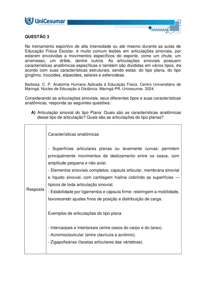 
MAPA – Material de Avaliação Prática da Aprendizagem

Acadêmico: Normas Acadêmicas	R.A.
Curso: Bacharelado Em Educação Física
 Disciplina: Anatomia Humana Aplicada à Educação Física
Valor da atividade: 5,0	Prazo:

Instruções para Realização da Atividade
1.	Todos os campos acima deverão ser devidamente preenchidos;
2.	É obrigatória a utilização deste formulário para a realização do MAPA;
3.	Esta é uma atividade individual. Caso identificado cópia de colegas, o trabalho de ambos sofrerá decréscimo de nota;
4.	Utilizando este formulário, realize sua atividade, salve em seu computador, renomeie e envie em forma de anexo;
5.	Formatação exigida para esta atividade: documento Word, Fonte Arial ou Times New Roman tamanho 12, Espaçamento entre linhas 1,5, texto justificado; 
6.	Ao utilizar quaisquer materiais de pesquisa referencie conforme as normas da ABNT;
7.	Na Sala do Café do ambiente virtual da disciplina você encontrará orientações importantes para elaboração desta atividade. Confira!
8.	Critérios de avaliação: Utilização do template; Atendimento ao Tema; Constituição dos argumentos e organização das Ideias; Correção Gramatical e atendimento às normas ABNT.
9.	Procure argumentar de forma clara e objetiva, de acordo com o conteúdo da disciplina.


Em caso de dúvidas, entre em contato com seu Professor Mediador.

Bons estudos!






QUESTÃO 1
 
A prática de exercícios físicos envolve a complexa interação entre o sistema muscular e o esquelético. Neste sentido, faz-se necessário compreender a anatomia óssea e muscular, para então, entender a mecânica do movimento e prevenir lesões durante a prática de movimentos em geral.

GUYTON, Arthur C.; HALL, John E. Tratado de fisiologia médica. 13. ed. Rio de Janeiro: Elsevier, 2017.

A partir deste contexto, observe a imagem abaixo e identifique o que se pede:


QUESTÃO 2

Os estudos sobre a Miologia apontam importantes informações sobre a função dos músculos, os tipos de músculos existentes no corpo humano e também, as suas características anatômicas. É importante lembrar, que os músculos não são iguais, possuem diferentes características, quanto a sua estrutura, função e tipo de contração.

Barbosa, C. P. Anatomia Humana Aplicada à Educação Física. Centro Universitário de Maringá. Núcleo de Educação à Distância. Maringá-PR. Unicesumar. 2024.

Neste contexto, responda as questões abaixo:


QUESTÃO 3

No treinamento esportivo de alta intensidade ou até mesmo durante as aulas de Educação Física Escolar, é muito comum lesões em articulações sinoviais, por estarem envolvidas a movimentos específicos do esporte, como um chute, um arremesso, um drible, dentre outros. As articulações sinoviais possuem características anatômicas específicas e também são divididas em vários tipos, de acordo com suas características estruturais, sendo estas: do tipo plana, do tipo gínglimo, trocoides, elipsoides, selares e esferoideas.

Barbosa, C. P. Anatomia Humana Aplicada à Educação Física. Centro Universitário de Maringá. Núcleo de Educação à Distância. Maringá-PR. Unicesumar. 2024.

Considerando as articulações sinoviais, seus diferentes tipos e suas características anatômicas, responda as seguintes questões:

a) Articulação sinovial do tipo Plana: Quais são as características anatômicas desse tipo de articulação? Quais são as articulações do tipo planas? 

Resposta	
Características anatômicas

- Superfícies articulares planas ou levemente curvas: permitem principalmente movimentos de deslizamento entre os ossos, com amplitude pequena e não axial. 
- Elementos sinoviais completos: cápsula articular, membrana sinovial e líquido sinovial, com cartilagem hialina cobrindo as superfícies — típicos de toda articulação sinovial.
- Estabilidade por ligamentos e cápsula firme: restringem a mobilidade, favorecendo ajustes finos de posição e distribuição de carga.

Exemplos de articulações do tipo plana

- Intercarpais e intertarsais (entre ossos do carpo e do tarso).
- Acromioclavicular (entre clavícula e acrômio).
- Zigapofisárias (facetas articulares das vértebras).  

Essas articulações favorecem ajustes de posicionamento e estabilidade com movimentos de deslizamento limitado, essenciais em gestos esportivos que exigem precisão e controle articular.

b) Articulação sinovial do tipo Gínglimo: Quais são as características anatômicas desse tipo de articulação? Quais são as articulações do tipo Gínglimo?

Resposta	Características anatômicas

- Também chamada de articulação em dobradiça
- Superfícies articulares: uma convexa (em forma de polia ou tróclea) e outra côncava, que se encaixam de forma semelhante a uma dobradiça.

- Movimento: é uniaxial, permitindo principalmente flexão e extensão no plano sagital, em torno de um eixo transversal.
- Estabilidade: garantida por cápsula articular e ligamentos colaterais, que limitam movimentos laterais e mantêm o alinhamento.
- Revestimento: cartilagem hialina recobre as superfícies ósseas, e o líquido sinovial lubrifica, reduzindo o atrito.

Exemplos de articulações gínglimo

- Articulação úmero-ulnar (cotovelo) 
- Articulações interfalângicas: entre as falanges dos dedos das mãos e dos pés.
- Articulação talocrural (tornozelo)
- Articulação do joelho (tibiofemoral): considerada um gínglimo modificado, pois além de flexão e extensão, permite pequena rotação acessória.

c) Articulação sinovial do tipo Trocoides: Quais são as características anatômicas desse tipo de articulação? Quais são as articulações do tipo Trocoides?

Resposta	Características anatômicas

- Também chamada de articulação em pivô
- Superfícies articulares: um osso em forma de pivô cilíndrico (ou processo ósseo arredondado) gira dentro de um anel osteoligamentar formado por outro osso e ligamentos.

- Movimento: é uniaxial, permitindo rotação em torno de um único eixo longitudinal
- Revestimento: as superfícies são cobertas por cartilagem hialina, e a cavidade articular contém líquido sinovial, reduzindo atrito.
- Estabilidade: garantida pelo encaixe ósseo e pelos ligamentos que formam o anel articular.

Exemplos de articulações trocoides

- Atlantoaxial mediana: permitindo a rotação da cabeça (como o gesto de “não”).
- Radioulnar proximal: entre a cabeça do rádio e a incisura radial da ulna, permitindo a pronação e supinação do antebraço.
- Radioulnar distal: entre a extremidade distal do rádio e da ulna, também envolvida nos movimentos de rotação do antebraço.

d) Articulação sinovial do tipo Elipsoides: Quais são as características anatômicas desse tipo de articulação? Quais são as articulações do tipo Elipsoides?

Resposta	Características anatômicas

- Superfícies articulares: uma superfície oval/condilar convexa articula-se com uma cavidade elíptica côncava

- Movimento: é uma articulação biaxial, permitindo:
- Flexão e extensão (plano sagital).
- Abdução e adução (plano frontal).
- A combinação desses movimentos gera a circundução.
- Rotação verdadeira: não ocorre, ou é muito limitada.
- Estabilidade: garantida pelo formato elipsoide e por ligamentos que controlam a amplitude.
- Revestimento: superfícies cobertas por cartilagem hialina e lubrificadas por líquido sinovial, como em todas as articulações sinoviais.

Exemplos de articulações elipsoides

- Radiocárpica (punho): entre o rádio e os ossos do carpo (escafoide, semilunar e piramidal).
- Metacarpofalângicas (MCP): entre metacarpos e falanges proximais (base dos dedos da mão).
- Metatarsofalângicas (MTP): entre metatarsos e falanges proximais (base dos dedos do pé).
- Atlanto-occipital: entre os côndilos occipitais e as cavidades superiores do atlas (C1), permitindo o gesto de “sim” (flexão/extensão da cabeça).

e) Articulação sinovial do tipo Selares: Quais são as características anatômicas desse tipo de articulação? Quais são as articulações do tipo Selares?

Resposta	Características anatômicas

- Superfícies articulares: ambas são côncavo-convexas, ou seja, cada osso tem uma superfície que é côncava em uma direção e convexa na outra, encaixando-se como uma sela e cavaleiro.

- Movimento: é uma articulação biaxial, permitindo:
- Flexão e extensão (plano sagital)
- Abdução e adução (plano frontal)
- A combinação desses movimentos gera circundução
- Rotação verdadeira: não ocorre, mas há grande liberdade de movimento.
- Estabilidade: boa congruência entre as superfícies, reforçada por ligamentos e cápsula articular.
- Revestimento: cartilagem hialina nas superfícies e líquido sinovial na cavidade articular.

Exemplos de articulações selares

- Carpometacarpiana do polegar (1º dedo): entre o trapézio e o 1º metacarpo – permite a oposição do polegar, essencial para a preensão.
- Esternoclavicular: entre o esterno e a extremidade medial da clavícula – permite movimentos do ombro em várias direções.
- Calcaneocuboide (em alguns autores): considerada selar por sua geometria funcional.

f) Articulação sinovial do tipo Esferoideas: Quais são as características anatômicas desse tipo de articulação? Quais são as articulações do tipo Esferoideas? 

Resposta	Características anatômicas

- Superfícies articulares: uma superfície esférica convexa (cabeça do osso) encaixa-se em uma cavidade côncava profunda (soquete), permitindo grande liberdade de movimento.

- Movimento: é uma articulação multiaxial, permitindo movimentos em três eixos:
- Flexão e extensão
- Abdução e adução
- Rotação interna e externa
- A combinação desses movimentos gera circundução
- Amplitude: é o tipo de articulação sinovial com maior amplitude de movimento.
- Estabilidade: depende da profundidade da cavidade, da cápsula articular, dos ligamentos e da musculatura envolvente.
- Revestimento: cartilagem hialina nas superfícies articulares e líquido sinovial na cavidade para lubrificação e nutrição.

Exemplos de articulações esferoides

- Glenoumeral (ombro): entre a cabeça do úmero e a cavidade glenoidal da escápula.
- Coxofemoral (quadril): entre a cabeça do fêmur e o acetábulo do osso do quadril.


g) Quais movimentos, as articulações sinoviais podem apresentar?

Resposta	Movimentos das articulações sinoviais

As articulações sinoviais permitem uma ampla variedade de movimentos graças à presença de cavidade articular, cartilagem hialina, membrana sinovial, ligamentos e músculos que as mobilizam.

Movimentos principais
- Flexão — diminuição do ângulo entre segmentos; ex.: flexão do cotovelo.
- Extensão — aumento do ângulo entre segmentos; ex.: extensão do joelho.
- Abdução — afastamento de uma estrutura do plano mediano do corpo; ex.: abdução do braço.
- Adução — aproximação ao plano mediano; ex.: adução do braço.
- Rotação — giro de um segmento em torno do seu eixo longitudinal; inclui rotação medial (interna) e rotação lateral (externa); ex.: rotação do ombro.
- Circundução — movimento circular combinado (flexão + abdução + extensão + adução); ex.: movimento do ombro ou quadril.
- Pronação e supinação — rotação do antebraço que posiciona a palma para baixo (pronação) ou para cima (supinação); ex.: articulações radioulnars proximal/distal.
- Inversão e eversão — movimentos do pé na articulação subtalar que giram a planta medialmente (inversão) ou lateralmente (eversão).
- Deslizamento — pequenos movimentos de translação entre superfícies planas; ex.: articulações intercarpais.
- Elevação e depressão — elevar (subir) ou deprimir (descer) uma parte do corpo; ex.: elevação e depressão da escápula.
- Protrusão (protração) e retração — deslocamento anterior e posterior de uma estrutura; ex.: retração da mandíbula ou escápula.
- Oposição — movimento complexo do polegar que o aproxima da ponta dos outros dedos.




Referências: 

Barbosa, C. P. Anatomia Humana Aplicada à Educação Física. Centro Universitário de Maringá. Núcleo de Educação à Distância. Maringá-PR. Unicesumar. 2024.

RESUMO de articulações sinoviais. Sanarmed, 2025. Disponível em: https://sanarmed.com/resumo-de-articulacoes-sinoviais/. Acesso em: 6 out .2025.

TIPOS de Articulações Sinoviais: Estrutura, Funções e Relevância Clínica. Médicos do futuro, 2025. Disponível em: https://medicosdofuturo.com.br/2025/08/19/tipos-de-articulacoes-sinoviais-estrutura-funcoes-e-relevancia-clinica/. Acesso em: 6 out. 2025.
