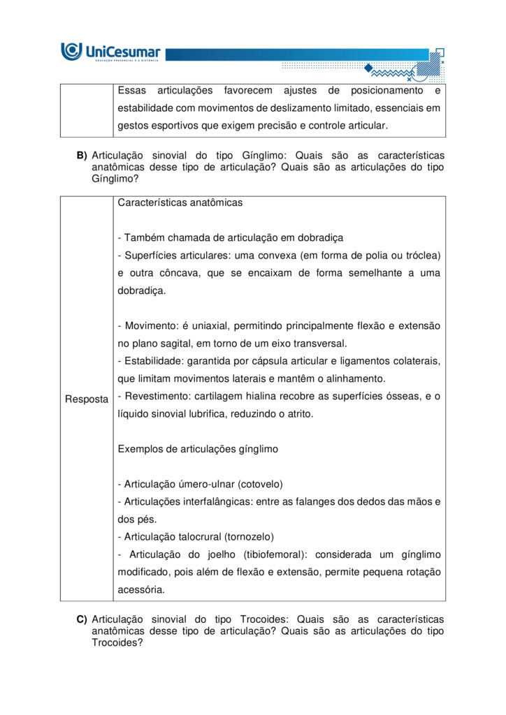 
MAPA – Material de Avaliação Prática da Aprendizagem

Acadêmico: Normas Acadêmicas	R.A.
Curso: Bacharelado Em Educação Física
 Disciplina: Anatomia Humana Aplicada à Educação Física
Valor da atividade: 5,0	Prazo:

Instruções para Realização da Atividade
1.	Todos os campos acima deverão ser devidamente preenchidos;
2.	É obrigatória a utilização deste formulário para a realização do MAPA;
3.	Esta é uma atividade individual. Caso identificado cópia de colegas, o trabalho de ambos sofrerá decréscimo de nota;
4.	Utilizando este formulário, realize sua atividade, salve em seu computador, renomeie e envie em forma de anexo;
5.	Formatação exigida para esta atividade: documento Word, Fonte Arial ou Times New Roman tamanho 12, Espaçamento entre linhas 1,5, texto justificado; 
6.	Ao utilizar quaisquer materiais de pesquisa referencie conforme as normas da ABNT;
7.	Na Sala do Café do ambiente virtual da disciplina você encontrará orientações importantes para elaboração desta atividade. Confira!
8.	Critérios de avaliação: Utilização do template; Atendimento ao Tema; Constituição dos argumentos e organização das Ideias; Correção Gramatical e atendimento às normas ABNT.
9.	Procure argumentar de forma clara e objetiva, de acordo com o conteúdo da disciplina.


Em caso de dúvidas, entre em contato com seu Professor Mediador.

Bons estudos!






QUESTÃO 1
 
A prática de exercícios físicos envolve a complexa interação entre o sistema muscular e o esquelético. Neste sentido, faz-se necessário compreender a anatomia óssea e muscular, para então, entender a mecânica do movimento e prevenir lesões durante a prática de movimentos em geral.

GUYTON, Arthur C.; HALL, John E. Tratado de fisiologia médica. 13. ed. Rio de Janeiro: Elsevier, 2017.

A partir deste contexto, observe a imagem abaixo e identifique o que se pede:


QUESTÃO 2

Os estudos sobre a Miologia apontam importantes informações sobre a função dos músculos, os tipos de músculos existentes no corpo humano e também, as suas características anatômicas. É importante lembrar, que os músculos não são iguais, possuem diferentes características, quanto a sua estrutura, função e tipo de contração.

Barbosa, C. P. Anatomia Humana Aplicada à Educação Física. Centro Universitário de Maringá. Núcleo de Educação à Distância. Maringá-PR. Unicesumar. 2024.

Neste contexto, responda as questões abaixo:


QUESTÃO 3

No treinamento esportivo de alta intensidade ou até mesmo durante as aulas de Educação Física Escolar, é muito comum lesões em articulações sinoviais, por estarem envolvidas a movimentos específicos do esporte, como um chute, um arremesso, um drible, dentre outros. As articulações sinoviais possuem características anatômicas específicas e também são divididas em vários tipos, de acordo com suas características estruturais, sendo estas: do tipo plana, do tipo gínglimo, trocoides, elipsoides, selares e esferoideas.

Barbosa, C. P. Anatomia Humana Aplicada à Educação Física. Centro Universitário de Maringá. Núcleo de Educação à Distância. Maringá-PR. Unicesumar. 2024.

Considerando as articulações sinoviais, seus diferentes tipos e suas características anatômicas, responda as seguintes questões:

a) Articulação sinovial do tipo Plana: Quais são as características anatômicas desse tipo de articulação? Quais são as articulações do tipo planas? 

Resposta	
Características anatômicas

- Superfícies articulares planas ou levemente curvas: permitem principalmente movimentos de deslizamento entre os ossos, com amplitude pequena e não axial. 
- Elementos sinoviais completos: cápsula articular, membrana sinovial e líquido sinovial, com cartilagem hialina cobrindo as superfícies — típicos de toda articulação sinovial.
- Estabilidade por ligamentos e cápsula firme: restringem a mobilidade, favorecendo ajustes finos de posição e distribuição de carga.

Exemplos de articulações do tipo plana

- Intercarpais e intertarsais (entre ossos do carpo e do tarso).
- Acromioclavicular (entre clavícula e acrômio).
- Zigapofisárias (facetas articulares das vértebras).  

Essas articulações favorecem ajustes de posicionamento e estabilidade com movimentos de deslizamento limitado, essenciais em gestos esportivos que exigem precisão e controle articular.

b) Articulação sinovial do tipo Gínglimo: Quais são as características anatômicas desse tipo de articulação? Quais são as articulações do tipo Gínglimo?

Resposta	Características anatômicas

- Também chamada de articulação em dobradiça
- Superfícies articulares: uma convexa (em forma de polia ou tróclea) e outra côncava, que se encaixam de forma semelhante a uma dobradiça.

- Movimento: é uniaxial, permitindo principalmente flexão e extensão no plano sagital, em torno de um eixo transversal.
- Estabilidade: garantida por cápsula articular e ligamentos colaterais, que limitam movimentos laterais e mantêm o alinhamento.
- Revestimento: cartilagem hialina recobre as superfícies ósseas, e o líquido sinovial lubrifica, reduzindo o atrito.

Exemplos de articulações gínglimo

- Articulação úmero-ulnar (cotovelo) 
- Articulações interfalângicas: entre as falanges dos dedos das mãos e dos pés.
- Articulação talocrural (tornozelo)
- Articulação do joelho (tibiofemoral): considerada um gínglimo modificado, pois além de flexão e extensão, permite pequena rotação acessória.

c) Articulação sinovial do tipo Trocoides: Quais são as características anatômicas desse tipo de articulação? Quais são as articulações do tipo Trocoides?

Resposta	Características anatômicas

- Também chamada de articulação em pivô
- Superfícies articulares: um osso em forma de pivô cilíndrico (ou processo ósseo arredondado) gira dentro de um anel osteoligamentar formado por outro osso e ligamentos.

- Movimento: é uniaxial, permitindo rotação em torno de um único eixo longitudinal
- Revestimento: as superfícies são cobertas por cartilagem hialina, e a cavidade articular contém líquido sinovial, reduzindo atrito.
- Estabilidade: garantida pelo encaixe ósseo e pelos ligamentos que formam o anel articular.

Exemplos de articulações trocoides

- Atlantoaxial mediana: permitindo a rotação da cabeça (como o gesto de “não”).
- Radioulnar proximal: entre a cabeça do rádio e a incisura radial da ulna, permitindo a pronação e supinação do antebraço.
- Radioulnar distal: entre a extremidade distal do rádio e da ulna, também envolvida nos movimentos de rotação do antebraço.

d) Articulação sinovial do tipo Elipsoides: Quais são as características anatômicas desse tipo de articulação? Quais são as articulações do tipo Elipsoides?

Resposta	Características anatômicas

- Superfícies articulares: uma superfície oval/condilar convexa articula-se com uma cavidade elíptica côncava

- Movimento: é uma articulação biaxial, permitindo:
- Flexão e extensão (plano sagital).
- Abdução e adução (plano frontal).
- A combinação desses movimentos gera a circundução.
- Rotação verdadeira: não ocorre, ou é muito limitada.
- Estabilidade: garantida pelo formato elipsoide e por ligamentos que controlam a amplitude.
- Revestimento: superfícies cobertas por cartilagem hialina e lubrificadas por líquido sinovial, como em todas as articulações sinoviais.

Exemplos de articulações elipsoides

- Radiocárpica (punho): entre o rádio e os ossos do carpo (escafoide, semilunar e piramidal).
- Metacarpofalângicas (MCP): entre metacarpos e falanges proximais (base dos dedos da mão).
- Metatarsofalângicas (MTP): entre metatarsos e falanges proximais (base dos dedos do pé).
- Atlanto-occipital: entre os côndilos occipitais e as cavidades superiores do atlas (C1), permitindo o gesto de “sim” (flexão/extensão da cabeça).

e) Articulação sinovial do tipo Selares: Quais são as características anatômicas desse tipo de articulação? Quais são as articulações do tipo Selares?

Resposta	Características anatômicas

- Superfícies articulares: ambas são côncavo-convexas, ou seja, cada osso tem uma superfície que é côncava em uma direção e convexa na outra, encaixando-se como uma sela e cavaleiro.

- Movimento: é uma articulação biaxial, permitindo:
- Flexão e extensão (plano sagital)
- Abdução e adução (plano frontal)
- A combinação desses movimentos gera circundução
- Rotação verdadeira: não ocorre, mas há grande liberdade de movimento.
- Estabilidade: boa congruência entre as superfícies, reforçada por ligamentos e cápsula articular.
- Revestimento: cartilagem hialina nas superfícies e líquido sinovial na cavidade articular.

Exemplos de articulações selares

- Carpometacarpiana do polegar (1º dedo): entre o trapézio e o 1º metacarpo – permite a oposição do polegar, essencial para a preensão.
- Esternoclavicular: entre o esterno e a extremidade medial da clavícula – permite movimentos do ombro em várias direções.
- Calcaneocuboide (em alguns autores): considerada selar por sua geometria funcional.

f) Articulação sinovial do tipo Esferoideas: Quais são as características anatômicas desse tipo de articulação? Quais são as articulações do tipo Esferoideas? 

Resposta	Características anatômicas

- Superfícies articulares: uma superfície esférica convexa (cabeça do osso) encaixa-se em uma cavidade côncava profunda (soquete), permitindo grande liberdade de movimento.

- Movimento: é uma articulação multiaxial, permitindo movimentos em três eixos:
- Flexão e extensão
- Abdução e adução
- Rotação interna e externa
- A combinação desses movimentos gera circundução
- Amplitude: é o tipo de articulação sinovial com maior amplitude de movimento.
- Estabilidade: depende da profundidade da cavidade, da cápsula articular, dos ligamentos e da musculatura envolvente.
- Revestimento: cartilagem hialina nas superfícies articulares e líquido sinovial na cavidade para lubrificação e nutrição.

Exemplos de articulações esferoides

- Glenoumeral (ombro): entre a cabeça do úmero e a cavidade glenoidal da escápula.
- Coxofemoral (quadril): entre a cabeça do fêmur e o acetábulo do osso do quadril.


g) Quais movimentos, as articulações sinoviais podem apresentar?

Resposta	Movimentos das articulações sinoviais

As articulações sinoviais permitem uma ampla variedade de movimentos graças à presença de cavidade articular, cartilagem hialina, membrana sinovial, ligamentos e músculos que as mobilizam.

Movimentos principais
- Flexão — diminuição do ângulo entre segmentos; ex.: flexão do cotovelo.
- Extensão — aumento do ângulo entre segmentos; ex.: extensão do joelho.
- Abdução — afastamento de uma estrutura do plano mediano do corpo; ex.: abdução do braço.
- Adução — aproximação ao plano mediano; ex.: adução do braço.
- Rotação — giro de um segmento em torno do seu eixo longitudinal; inclui rotação medial (interna) e rotação lateral (externa); ex.: rotação do ombro.
- Circundução — movimento circular combinado (flexão + abdução + extensão + adução); ex.: movimento do ombro ou quadril.
- Pronação e supinação — rotação do antebraço que posiciona a palma para baixo (pronação) ou para cima (supinação); ex.: articulações radioulnars proximal/distal.
- Inversão e eversão — movimentos do pé na articulação subtalar que giram a planta medialmente (inversão) ou lateralmente (eversão).
- Deslizamento — pequenos movimentos de translação entre superfícies planas; ex.: articulações intercarpais.
- Elevação e depressão — elevar (subir) ou deprimir (descer) uma parte do corpo; ex.: elevação e depressão da escápula.
- Protrusão (protração) e retração — deslocamento anterior e posterior de uma estrutura; ex.: retração da mandíbula ou escápula.
- Oposição — movimento complexo do polegar que o aproxima da ponta dos outros dedos.




Referências: 

Barbosa, C. P. Anatomia Humana Aplicada à Educação Física. Centro Universitário de Maringá. Núcleo de Educação à Distância. Maringá-PR. Unicesumar. 2024.

RESUMO de articulações sinoviais. Sanarmed, 2025. Disponível em: https://sanarmed.com/resumo-de-articulacoes-sinoviais/. Acesso em: 6 out .2025.

TIPOS de Articulações Sinoviais: Estrutura, Funções e Relevância Clínica. Médicos do futuro, 2025. Disponível em: https://medicosdofuturo.com.br/2025/08/19/tipos-de-articulacoes-sinoviais-estrutura-funcoes-e-relevancia-clinica/. Acesso em: 6 out. 2025.
