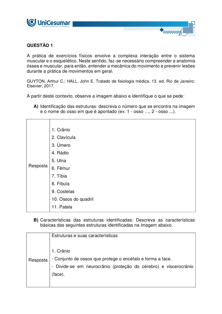 
MAPA – Material de Avaliação Prática da Aprendizagem

Acadêmico: Normas Acadêmicas	R.A.
Curso: Bacharelado Em Educação Física
 Disciplina: Anatomia Humana Aplicada à Educação Física
Valor da atividade: 5,0	Prazo:

Instruções para Realização da Atividade
1.	Todos os campos acima deverão ser devidamente preenchidos;
2.	É obrigatória a utilização deste formulário para a realização do MAPA;
3.	Esta é uma atividade individual. Caso identificado cópia de colegas, o trabalho de ambos sofrerá decréscimo de nota;
4.	Utilizando este formulário, realize sua atividade, salve em seu computador, renomeie e envie em forma de anexo;
5.	Formatação exigida para esta atividade: documento Word, Fonte Arial ou Times New Roman tamanho 12, Espaçamento entre linhas 1,5, texto justificado; 
6.	Ao utilizar quaisquer materiais de pesquisa referencie conforme as normas da ABNT;
7.	Na Sala do Café do ambiente virtual da disciplina você encontrará orientações importantes para elaboração desta atividade. Confira!
8.	Critérios de avaliação: Utilização do template; Atendimento ao Tema; Constituição dos argumentos e organização das Ideias; Correção Gramatical e atendimento às normas ABNT.
9.	Procure argumentar de forma clara e objetiva, de acordo com o conteúdo da disciplina.


Em caso de dúvidas, entre em contato com seu Professor Mediador.

Bons estudos!






QUESTÃO 1
 
A prática de exercícios físicos envolve a complexa interação entre o sistema muscular e o esquelético. Neste sentido, faz-se necessário compreender a anatomia óssea e muscular, para então, entender a mecânica do movimento e prevenir lesões durante a prática de movimentos em geral.

GUYTON, Arthur C.; HALL, John E. Tratado de fisiologia médica. 13. ed. Rio de Janeiro: Elsevier, 2017.

A partir deste contexto, observe a imagem abaixo e identifique o que se pede:


QUESTÃO 2

Os estudos sobre a Miologia apontam importantes informações sobre a função dos músculos, os tipos de músculos existentes no corpo humano e também, as suas características anatômicas. É importante lembrar, que os músculos não são iguais, possuem diferentes características, quanto a sua estrutura, função e tipo de contração.

Barbosa, C. P. Anatomia Humana Aplicada à Educação Física. Centro Universitário de Maringá. Núcleo de Educação à Distância. Maringá-PR. Unicesumar. 2024.

Neste contexto, responda as questões abaixo:


QUESTÃO 3

No treinamento esportivo de alta intensidade ou até mesmo durante as aulas de Educação Física Escolar, é muito comum lesões em articulações sinoviais, por estarem envolvidas a movimentos específicos do esporte, como um chute, um arremesso, um drible, dentre outros. As articulações sinoviais possuem características anatômicas específicas e também são divididas em vários tipos, de acordo com suas características estruturais, sendo estas: do tipo plana, do tipo gínglimo, trocoides, elipsoides, selares e esferoideas.

Barbosa, C. P. Anatomia Humana Aplicada à Educação Física. Centro Universitário de Maringá. Núcleo de Educação à Distância. Maringá-PR. Unicesumar. 2024.

Considerando as articulações sinoviais, seus diferentes tipos e suas características anatômicas, responda as seguintes questões:

a) Articulação sinovial do tipo Plana: Quais são as características anatômicas desse tipo de articulação? Quais são as articulações do tipo planas? 

Resposta	
Características anatômicas

- Superfícies articulares planas ou levemente curvas: permitem principalmente movimentos de deslizamento entre os ossos, com amplitude pequena e não axial. 
- Elementos sinoviais completos: cápsula articular, membrana sinovial e líquido sinovial, com cartilagem hialina cobrindo as superfícies — típicos de toda articulação sinovial.
- Estabilidade por ligamentos e cápsula firme: restringem a mobilidade, favorecendo ajustes finos de posição e distribuição de carga.

Exemplos de articulações do tipo plana

- Intercarpais e intertarsais (entre ossos do carpo e do tarso).
- Acromioclavicular (entre clavícula e acrômio).
- Zigapofisárias (facetas articulares das vértebras).  

Essas articulações favorecem ajustes de posicionamento e estabilidade com movimentos de deslizamento limitado, essenciais em gestos esportivos que exigem precisão e controle articular.

b) Articulação sinovial do tipo Gínglimo: Quais são as características anatômicas desse tipo de articulação? Quais são as articulações do tipo Gínglimo?

Resposta	Características anatômicas

- Também chamada de articulação em dobradiça
- Superfícies articulares: uma convexa (em forma de polia ou tróclea) e outra côncava, que se encaixam de forma semelhante a uma dobradiça.

- Movimento: é uniaxial, permitindo principalmente flexão e extensão no plano sagital, em torno de um eixo transversal.
- Estabilidade: garantida por cápsula articular e ligamentos colaterais, que limitam movimentos laterais e mantêm o alinhamento.
- Revestimento: cartilagem hialina recobre as superfícies ósseas, e o líquido sinovial lubrifica, reduzindo o atrito.

Exemplos de articulações gínglimo

- Articulação úmero-ulnar (cotovelo) 
- Articulações interfalângicas: entre as falanges dos dedos das mãos e dos pés.
- Articulação talocrural (tornozelo)
- Articulação do joelho (tibiofemoral): considerada um gínglimo modificado, pois além de flexão e extensão, permite pequena rotação acessória.

c) Articulação sinovial do tipo Trocoides: Quais são as características anatômicas desse tipo de articulação? Quais são as articulações do tipo Trocoides?

Resposta	Características anatômicas

- Também chamada de articulação em pivô
- Superfícies articulares: um osso em forma de pivô cilíndrico (ou processo ósseo arredondado) gira dentro de um anel osteoligamentar formado por outro osso e ligamentos.

- Movimento: é uniaxial, permitindo rotação em torno de um único eixo longitudinal
- Revestimento: as superfícies são cobertas por cartilagem hialina, e a cavidade articular contém líquido sinovial, reduzindo atrito.
- Estabilidade: garantida pelo encaixe ósseo e pelos ligamentos que formam o anel articular.

Exemplos de articulações trocoides

- Atlantoaxial mediana: permitindo a rotação da cabeça (como o gesto de “não”).
- Radioulnar proximal: entre a cabeça do rádio e a incisura radial da ulna, permitindo a pronação e supinação do antebraço.
- Radioulnar distal: entre a extremidade distal do rádio e da ulna, também envolvida nos movimentos de rotação do antebraço.

d) Articulação sinovial do tipo Elipsoides: Quais são as características anatômicas desse tipo de articulação? Quais são as articulações do tipo Elipsoides?

Resposta	Características anatômicas

- Superfícies articulares: uma superfície oval/condilar convexa articula-se com uma cavidade elíptica côncava

- Movimento: é uma articulação biaxial, permitindo:
- Flexão e extensão (plano sagital).
- Abdução e adução (plano frontal).
- A combinação desses movimentos gera a circundução.
- Rotação verdadeira: não ocorre, ou é muito limitada.
- Estabilidade: garantida pelo formato elipsoide e por ligamentos que controlam a amplitude.
- Revestimento: superfícies cobertas por cartilagem hialina e lubrificadas por líquido sinovial, como em todas as articulações sinoviais.

Exemplos de articulações elipsoides

- Radiocárpica (punho): entre o rádio e os ossos do carpo (escafoide, semilunar e piramidal).
- Metacarpofalângicas (MCP): entre metacarpos e falanges proximais (base dos dedos da mão).
- Metatarsofalângicas (MTP): entre metatarsos e falanges proximais (base dos dedos do pé).
- Atlanto-occipital: entre os côndilos occipitais e as cavidades superiores do atlas (C1), permitindo o gesto de “sim” (flexão/extensão da cabeça).

e) Articulação sinovial do tipo Selares: Quais são as características anatômicas desse tipo de articulação? Quais são as articulações do tipo Selares?

Resposta	Características anatômicas

- Superfícies articulares: ambas são côncavo-convexas, ou seja, cada osso tem uma superfície que é côncava em uma direção e convexa na outra, encaixando-se como uma sela e cavaleiro.

- Movimento: é uma articulação biaxial, permitindo:
- Flexão e extensão (plano sagital)
- Abdução e adução (plano frontal)
- A combinação desses movimentos gera circundução
- Rotação verdadeira: não ocorre, mas há grande liberdade de movimento.
- Estabilidade: boa congruência entre as superfícies, reforçada por ligamentos e cápsula articular.
- Revestimento: cartilagem hialina nas superfícies e líquido sinovial na cavidade articular.

Exemplos de articulações selares

- Carpometacarpiana do polegar (1º dedo): entre o trapézio e o 1º metacarpo – permite a oposição do polegar, essencial para a preensão.
- Esternoclavicular: entre o esterno e a extremidade medial da clavícula – permite movimentos do ombro em várias direções.
- Calcaneocuboide (em alguns autores): considerada selar por sua geometria funcional.

f) Articulação sinovial do tipo Esferoideas: Quais são as características anatômicas desse tipo de articulação? Quais são as articulações do tipo Esferoideas? 

Resposta	Características anatômicas

- Superfícies articulares: uma superfície esférica convexa (cabeça do osso) encaixa-se em uma cavidade côncava profunda (soquete), permitindo grande liberdade de movimento.

- Movimento: é uma articulação multiaxial, permitindo movimentos em três eixos:
- Flexão e extensão
- Abdução e adução
- Rotação interna e externa
- A combinação desses movimentos gera circundução
- Amplitude: é o tipo de articulação sinovial com maior amplitude de movimento.
- Estabilidade: depende da profundidade da cavidade, da cápsula articular, dos ligamentos e da musculatura envolvente.
- Revestimento: cartilagem hialina nas superfícies articulares e líquido sinovial na cavidade para lubrificação e nutrição.

Exemplos de articulações esferoides

- Glenoumeral (ombro): entre a cabeça do úmero e a cavidade glenoidal da escápula.
- Coxofemoral (quadril): entre a cabeça do fêmur e o acetábulo do osso do quadril.


g) Quais movimentos, as articulações sinoviais podem apresentar?

Resposta	Movimentos das articulações sinoviais

As articulações sinoviais permitem uma ampla variedade de movimentos graças à presença de cavidade articular, cartilagem hialina, membrana sinovial, ligamentos e músculos que as mobilizam.

Movimentos principais
- Flexão — diminuição do ângulo entre segmentos; ex.: flexão do cotovelo.
- Extensão — aumento do ângulo entre segmentos; ex.: extensão do joelho.
- Abdução — afastamento de uma estrutura do plano mediano do corpo; ex.: abdução do braço.
- Adução — aproximação ao plano mediano; ex.: adução do braço.
- Rotação — giro de um segmento em torno do seu eixo longitudinal; inclui rotação medial (interna) e rotação lateral (externa); ex.: rotação do ombro.
- Circundução — movimento circular combinado (flexão + abdução + extensão + adução); ex.: movimento do ombro ou quadril.
- Pronação e supinação — rotação do antebraço que posiciona a palma para baixo (pronação) ou para cima (supinação); ex.: articulações radioulnars proximal/distal.
- Inversão e eversão — movimentos do pé na articulação subtalar que giram a planta medialmente (inversão) ou lateralmente (eversão).
- Deslizamento — pequenos movimentos de translação entre superfícies planas; ex.: articulações intercarpais.
- Elevação e depressão — elevar (subir) ou deprimir (descer) uma parte do corpo; ex.: elevação e depressão da escápula.
- Protrusão (protração) e retração — deslocamento anterior e posterior de uma estrutura; ex.: retração da mandíbula ou escápula.
- Oposição — movimento complexo do polegar que o aproxima da ponta dos outros dedos.




Referências: 

Barbosa, C. P. Anatomia Humana Aplicada à Educação Física. Centro Universitário de Maringá. Núcleo de Educação à Distância. Maringá-PR. Unicesumar. 2024.

RESUMO de articulações sinoviais. Sanarmed, 2025. Disponível em: https://sanarmed.com/resumo-de-articulacoes-sinoviais/. Acesso em: 6 out .2025.

TIPOS de Articulações Sinoviais: Estrutura, Funções e Relevância Clínica. Médicos do futuro, 2025. Disponível em: https://medicosdofuturo.com.br/2025/08/19/tipos-de-articulacoes-sinoviais-estrutura-funcoes-e-relevancia-clinica/. Acesso em: 6 out. 2025.
