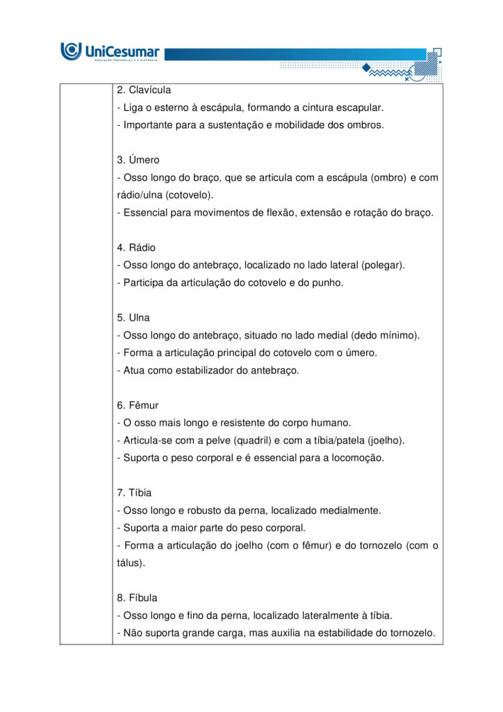 
MAPA – Material de Avaliação Prática da Aprendizagem

Acadêmico: Normas Acadêmicas	R.A.
Curso: Bacharelado Em Educação Física
 Disciplina: Anatomia Humana Aplicada à Educação Física
Valor da atividade: 5,0	Prazo:

Instruções para Realização da Atividade
1.	Todos os campos acima deverão ser devidamente preenchidos;
2.	É obrigatória a utilização deste formulário para a realização do MAPA;
3.	Esta é uma atividade individual. Caso identificado cópia de colegas, o trabalho de ambos sofrerá decréscimo de nota;
4.	Utilizando este formulário, realize sua atividade, salve em seu computador, renomeie e envie em forma de anexo;
5.	Formatação exigida para esta atividade: documento Word, Fonte Arial ou Times New Roman tamanho 12, Espaçamento entre linhas 1,5, texto justificado; 
6.	Ao utilizar quaisquer materiais de pesquisa referencie conforme as normas da ABNT;
7.	Na Sala do Café do ambiente virtual da disciplina você encontrará orientações importantes para elaboração desta atividade. Confira!
8.	Critérios de avaliação: Utilização do template; Atendimento ao Tema; Constituição dos argumentos e organização das Ideias; Correção Gramatical e atendimento às normas ABNT.
9.	Procure argumentar de forma clara e objetiva, de acordo com o conteúdo da disciplina.


Em caso de dúvidas, entre em contato com seu Professor Mediador.

Bons estudos!






QUESTÃO 1
 
A prática de exercícios físicos envolve a complexa interação entre o sistema muscular e o esquelético. Neste sentido, faz-se necessário compreender a anatomia óssea e muscular, para então, entender a mecânica do movimento e prevenir lesões durante a prática de movimentos em geral.

GUYTON, Arthur C.; HALL, John E. Tratado de fisiologia médica. 13. ed. Rio de Janeiro: Elsevier, 2017.

A partir deste contexto, observe a imagem abaixo e identifique o que se pede:


QUESTÃO 2

Os estudos sobre a Miologia apontam importantes informações sobre a função dos músculos, os tipos de músculos existentes no corpo humano e também, as suas características anatômicas. É importante lembrar, que os músculos não são iguais, possuem diferentes características, quanto a sua estrutura, função e tipo de contração.

Barbosa, C. P. Anatomia Humana Aplicada à Educação Física. Centro Universitário de Maringá. Núcleo de Educação à Distância. Maringá-PR. Unicesumar. 2024.

Neste contexto, responda as questões abaixo:


QUESTÃO 3

No treinamento esportivo de alta intensidade ou até mesmo durante as aulas de Educação Física Escolar, é muito comum lesões em articulações sinoviais, por estarem envolvidas a movimentos específicos do esporte, como um chute, um arremesso, um drible, dentre outros. As articulações sinoviais possuem características anatômicas específicas e também são divididas em vários tipos, de acordo com suas características estruturais, sendo estas: do tipo plana, do tipo gínglimo, trocoides, elipsoides, selares e esferoideas.

Barbosa, C. P. Anatomia Humana Aplicada à Educação Física. Centro Universitário de Maringá. Núcleo de Educação à Distância. Maringá-PR. Unicesumar. 2024.

Considerando as articulações sinoviais, seus diferentes tipos e suas características anatômicas, responda as seguintes questões:

a) Articulação sinovial do tipo Plana: Quais são as características anatômicas desse tipo de articulação? Quais são as articulações do tipo planas? 

Resposta	
Características anatômicas

- Superfícies articulares planas ou levemente curvas: permitem principalmente movimentos de deslizamento entre os ossos, com amplitude pequena e não axial. 
- Elementos sinoviais completos: cápsula articular, membrana sinovial e líquido sinovial, com cartilagem hialina cobrindo as superfícies — típicos de toda articulação sinovial.
- Estabilidade por ligamentos e cápsula firme: restringem a mobilidade, favorecendo ajustes finos de posição e distribuição de carga.

Exemplos de articulações do tipo plana

- Intercarpais e intertarsais (entre ossos do carpo e do tarso).
- Acromioclavicular (entre clavícula e acrômio).
- Zigapofisárias (facetas articulares das vértebras).  

Essas articulações favorecem ajustes de posicionamento e estabilidade com movimentos de deslizamento limitado, essenciais em gestos esportivos que exigem precisão e controle articular.

b) Articulação sinovial do tipo Gínglimo: Quais são as características anatômicas desse tipo de articulação? Quais são as articulações do tipo Gínglimo?

Resposta	Características anatômicas

- Também chamada de articulação em dobradiça
- Superfícies articulares: uma convexa (em forma de polia ou tróclea) e outra côncava, que se encaixam de forma semelhante a uma dobradiça.

- Movimento: é uniaxial, permitindo principalmente flexão e extensão no plano sagital, em torno de um eixo transversal.
- Estabilidade: garantida por cápsula articular e ligamentos colaterais, que limitam movimentos laterais e mantêm o alinhamento.
- Revestimento: cartilagem hialina recobre as superfícies ósseas, e o líquido sinovial lubrifica, reduzindo o atrito.

Exemplos de articulações gínglimo

- Articulação úmero-ulnar (cotovelo) 
- Articulações interfalângicas: entre as falanges dos dedos das mãos e dos pés.
- Articulação talocrural (tornozelo)
- Articulação do joelho (tibiofemoral): considerada um gínglimo modificado, pois além de flexão e extensão, permite pequena rotação acessória.

c) Articulação sinovial do tipo Trocoides: Quais são as características anatômicas desse tipo de articulação? Quais são as articulações do tipo Trocoides?

Resposta	Características anatômicas

- Também chamada de articulação em pivô
- Superfícies articulares: um osso em forma de pivô cilíndrico (ou processo ósseo arredondado) gira dentro de um anel osteoligamentar formado por outro osso e ligamentos.

- Movimento: é uniaxial, permitindo rotação em torno de um único eixo longitudinal
- Revestimento: as superfícies são cobertas por cartilagem hialina, e a cavidade articular contém líquido sinovial, reduzindo atrito.
- Estabilidade: garantida pelo encaixe ósseo e pelos ligamentos que formam o anel articular.

Exemplos de articulações trocoides

- Atlantoaxial mediana: permitindo a rotação da cabeça (como o gesto de “não”).
- Radioulnar proximal: entre a cabeça do rádio e a incisura radial da ulna, permitindo a pronação e supinação do antebraço.
- Radioulnar distal: entre a extremidade distal do rádio e da ulna, também envolvida nos movimentos de rotação do antebraço.

d) Articulação sinovial do tipo Elipsoides: Quais são as características anatômicas desse tipo de articulação? Quais são as articulações do tipo Elipsoides?

Resposta	Características anatômicas

- Superfícies articulares: uma superfície oval/condilar convexa articula-se com uma cavidade elíptica côncava

- Movimento: é uma articulação biaxial, permitindo:
- Flexão e extensão (plano sagital).
- Abdução e adução (plano frontal).
- A combinação desses movimentos gera a circundução.
- Rotação verdadeira: não ocorre, ou é muito limitada.
- Estabilidade: garantida pelo formato elipsoide e por ligamentos que controlam a amplitude.
- Revestimento: superfícies cobertas por cartilagem hialina e lubrificadas por líquido sinovial, como em todas as articulações sinoviais.

Exemplos de articulações elipsoides

- Radiocárpica (punho): entre o rádio e os ossos do carpo (escafoide, semilunar e piramidal).
- Metacarpofalângicas (MCP): entre metacarpos e falanges proximais (base dos dedos da mão).
- Metatarsofalângicas (MTP): entre metatarsos e falanges proximais (base dos dedos do pé).
- Atlanto-occipital: entre os côndilos occipitais e as cavidades superiores do atlas (C1), permitindo o gesto de “sim” (flexão/extensão da cabeça).

e) Articulação sinovial do tipo Selares: Quais são as características anatômicas desse tipo de articulação? Quais são as articulações do tipo Selares?

Resposta	Características anatômicas

- Superfícies articulares: ambas são côncavo-convexas, ou seja, cada osso tem uma superfície que é côncava em uma direção e convexa na outra, encaixando-se como uma sela e cavaleiro.

- Movimento: é uma articulação biaxial, permitindo:
- Flexão e extensão (plano sagital)
- Abdução e adução (plano frontal)
- A combinação desses movimentos gera circundução
- Rotação verdadeira: não ocorre, mas há grande liberdade de movimento.
- Estabilidade: boa congruência entre as superfícies, reforçada por ligamentos e cápsula articular.
- Revestimento: cartilagem hialina nas superfícies e líquido sinovial na cavidade articular.

Exemplos de articulações selares

- Carpometacarpiana do polegar (1º dedo): entre o trapézio e o 1º metacarpo – permite a oposição do polegar, essencial para a preensão.
- Esternoclavicular: entre o esterno e a extremidade medial da clavícula – permite movimentos do ombro em várias direções.
- Calcaneocuboide (em alguns autores): considerada selar por sua geometria funcional.

f) Articulação sinovial do tipo Esferoideas: Quais são as características anatômicas desse tipo de articulação? Quais são as articulações do tipo Esferoideas? 

Resposta	Características anatômicas

- Superfícies articulares: uma superfície esférica convexa (cabeça do osso) encaixa-se em uma cavidade côncava profunda (soquete), permitindo grande liberdade de movimento.

- Movimento: é uma articulação multiaxial, permitindo movimentos em três eixos:
- Flexão e extensão
- Abdução e adução
- Rotação interna e externa
- A combinação desses movimentos gera circundução
- Amplitude: é o tipo de articulação sinovial com maior amplitude de movimento.
- Estabilidade: depende da profundidade da cavidade, da cápsula articular, dos ligamentos e da musculatura envolvente.
- Revestimento: cartilagem hialina nas superfícies articulares e líquido sinovial na cavidade para lubrificação e nutrição.

Exemplos de articulações esferoides

- Glenoumeral (ombro): entre a cabeça do úmero e a cavidade glenoidal da escápula.
- Coxofemoral (quadril): entre a cabeça do fêmur e o acetábulo do osso do quadril.


g) Quais movimentos, as articulações sinoviais podem apresentar?

Resposta	Movimentos das articulações sinoviais

As articulações sinoviais permitem uma ampla variedade de movimentos graças à presença de cavidade articular, cartilagem hialina, membrana sinovial, ligamentos e músculos que as mobilizam.

Movimentos principais
- Flexão — diminuição do ângulo entre segmentos; ex.: flexão do cotovelo.
- Extensão — aumento do ângulo entre segmentos; ex.: extensão do joelho.
- Abdução — afastamento de uma estrutura do plano mediano do corpo; ex.: abdução do braço.
- Adução — aproximação ao plano mediano; ex.: adução do braço.
- Rotação — giro de um segmento em torno do seu eixo longitudinal; inclui rotação medial (interna) e rotação lateral (externa); ex.: rotação do ombro.
- Circundução — movimento circular combinado (flexão + abdução + extensão + adução); ex.: movimento do ombro ou quadril.
- Pronação e supinação — rotação do antebraço que posiciona a palma para baixo (pronação) ou para cima (supinação); ex.: articulações radioulnars proximal/distal.
- Inversão e eversão — movimentos do pé na articulação subtalar que giram a planta medialmente (inversão) ou lateralmente (eversão).
- Deslizamento — pequenos movimentos de translação entre superfícies planas; ex.: articulações intercarpais.
- Elevação e depressão — elevar (subir) ou deprimir (descer) uma parte do corpo; ex.: elevação e depressão da escápula.
- Protrusão (protração) e retração — deslocamento anterior e posterior de uma estrutura; ex.: retração da mandíbula ou escápula.
- Oposição — movimento complexo do polegar que o aproxima da ponta dos outros dedos.




Referências: 

Barbosa, C. P. Anatomia Humana Aplicada à Educação Física. Centro Universitário de Maringá. Núcleo de Educação à Distância. Maringá-PR. Unicesumar. 2024.

RESUMO de articulações sinoviais. Sanarmed, 2025. Disponível em: https://sanarmed.com/resumo-de-articulacoes-sinoviais/. Acesso em: 6 out .2025.

TIPOS de Articulações Sinoviais: Estrutura, Funções e Relevância Clínica. Médicos do futuro, 2025. Disponível em: https://medicosdofuturo.com.br/2025/08/19/tipos-de-articulacoes-sinoviais-estrutura-funcoes-e-relevancia-clinica/. Acesso em: 6 out. 2025.
