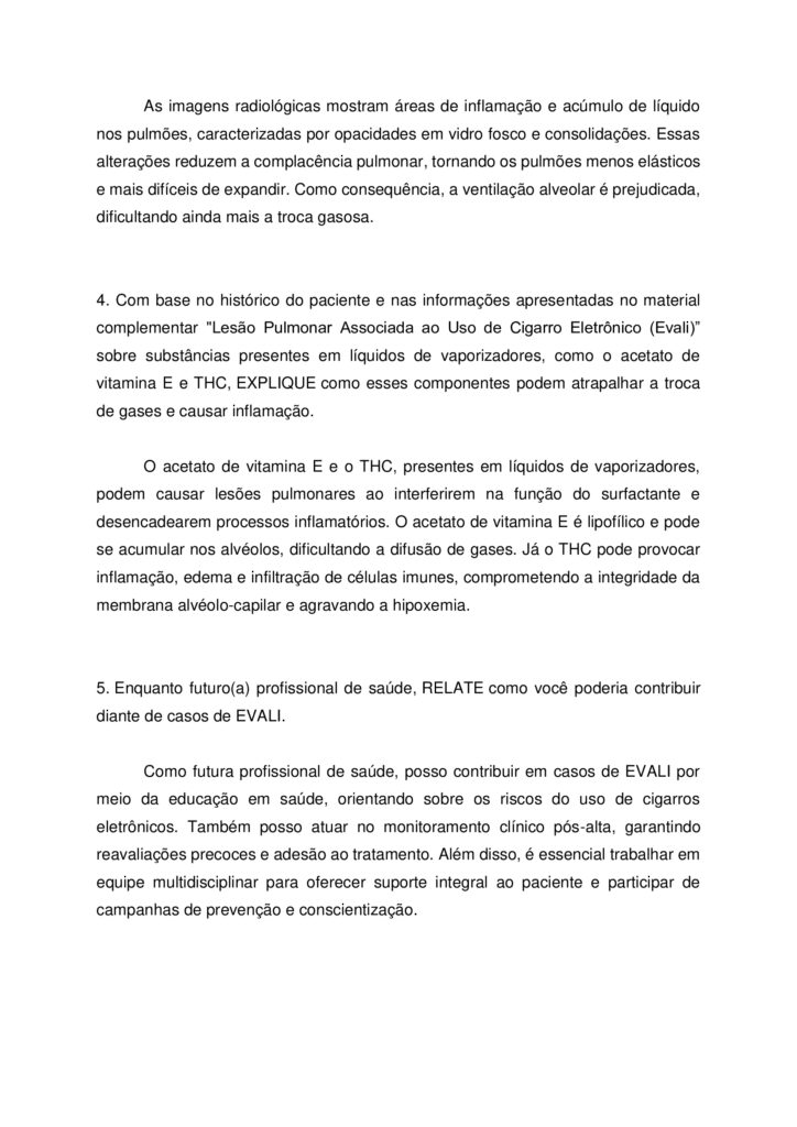UNICESUMAR
M.A.P.A – Fisiologia Humana

Nome: Normas Acadêmicas

R.A: 
Disciplina: Fisiologia Humana

INSTRUÇÕES PARA REALIZAÇÃO DA ATIVIDADE
1.	Todos os campos acima (cabeçalho) deverão ser devidamente preenchidos.
2.	O(A) aluno(a) deverá utilizar este modelo padrão para realizar a atividade.
3.	Esta atividade deverá ser realizada individualmente. Caso identificada cópia indevida de colegas, as atividades de ambos serão zeradas. Também serão zeradas atividades que contiverem partes de cópias da Internet ou livros sem as devidas referências e citações de forma correta.
4.	Para realizar esta atividade, leia atentamente as orientações e atente-se ao comando da questão. Procure argumentar de forma clara e objetiva, de acordo com o conteúdo da disciplina. Certifique-se que tenha assistido aos vídeos de apoio disponíveis na sala do café.
5.	Neste arquivo resposta, coloque apenas as respostas identificadas de acordo com as questões.
6.	Após terminar o seu arquivo resposta, salve o documento em PDF e o nomeie identificando a disciplina correspondente, para evitar que envie o MAPA na disciplina errada. Envie o arquivo resposta na página da atividade MAPA, na região inferior no espaço destinado ao envio das atividades.

FORMATAÇÃO EXIGIDA
1.	O documento deverá ser salvo no formato PDF (.pdf).
2.	Tamanho da fonte: 12
3.	Cor: Automático/Preto.
4.	Tipo de letra: Arial.
5.	Alinhamento: Justificado.
6.	Espaçamento entre linhas de 1.5.
7.	Arquivo Único.


ATENÇÃO
Esta atividade deve ser realizada utilizando o formulário abaixo. Apague as informações que estão escritas em vermelho, pois são apenas demonstrações e instruções para te auxiliar, e, posteriormente, preencha todos os campos com suas palavras/imagens.

Considerando o texto apresentado na página da atividade, no ambiente Studeo, RESPONDA as questões abaixo:
1. EXPLIQUE como ocorre a troca de O₂ e CO₂ nos alvéolos. Você deve abordar como o oxigênio entra no sangue e o gás carbônico sai dele nos pulmões, destacando o papel da membrana alvéolo-capilar e a importância da diferença de pressão dos gases (gradiente de pressão parcial). E indique como estaria esse processo do caso do paciente.

A troca gasosa ocorre nos alvéolos pulmonares por difusão simples, através da membrana alvéolo-capilar. O oxigênio presente no ar inspirado difunde-se dos alvéolos para os capilares pulmonares, enquanto o dióxido de carbono, proveniente do metabolismo celular, realiza o caminho inverso. Esse processo depende do gradiente de pressão parcial dos gases: o O2 tem maior pressão nos alvéolos e o CO₂ tem maior pressão no sangue venoso. No caso do paciente, esse processo está comprometido devido à inflamação e presença de líquido nos alvéolos, o que dificulta a difusão dos gases e resulta em hipoxemia.


2. A frequência respiratória do paciente era de 44 mrm (movimentos respiratórios por minuto), bem acima do normal. EXPLIQUE o que esse valor indica sobre o trabalho respiratório e como o organismo tenta compensar a hipoxemia.

A frequência respiratória de 44 mrm indica taquipneia intensa, sinal de esforço respiratório elevado. O organismo tenta compensar a hipoxemia aumentando a ventilação pulmonar para captar mais oxigênio e eliminar o excesso de CO₂. Esse mecanismo é regulado pelo centro respiratório no bulbo encefálico, que responde à queda na saturação de oxigênio. No entanto, devido à lesão pulmonar, esse esforço pode ser ineficaz.

3. As imagens radiológicas mostram os pulmões com áreas cheias de líquido e inflamação (“vidro fosco” e “consolidações”). Descreva como essas alterações podem afetar a complacência pulmonar e, consequentemente, a ventilação.

As imagens radiológicas mostram áreas de inflamação e acúmulo de líquido nos pulmões, caracterizadas por opacidades em vidro fosco e consolidações. Essas alterações reduzem a complacência pulmonar, tornando os pulmões menos elásticos e mais difíceis de expandir. Como consequência, a ventilação alveolar é prejudicada, dificultando ainda mais a troca gasosa.


4. Com base no histórico do paciente e nas informações apresentadas no material complementar "Lesão Pulmonar Associada ao Uso de Cigarro Eletrônico (Evali)” sobre substâncias presentes em líquidos de vaporizadores, como o acetato de vitamina E e THC, EXPLIQUE como esses componentes podem atrapalhar a troca de gases e causar inflamação.

O acetato de vitamina E e o THC, presentes em líquidos de vaporizadores, podem causar lesões pulmonares ao interferirem na função do surfactante e desencadearem processos inflamatórios. O acetato de vitamina E é lipofílico e pode se acumular nos alvéolos, dificultando a difusão de gases. Já o THC pode provocar inflamação, edema e infiltração de células imunes, comprometendo a integridade da membrana alvéolo-capilar e agravando a hipoxemia.


5. Enquanto futuro(a) profissional de saúde, RELATE como você poderia contribuir diante de casos de EVALI.

Como futura profissional de saúde, posso contribuir em casos de EVALI por meio da educação em saúde, orientando sobre os riscos do uso de cigarros eletrônicos. Também posso atuar no monitoramento clínico pós-alta, garantindo reavaliações precoces e adesão ao tratamento. Além disso, é essencial trabalhar em equipe multidisciplinar para oferecer suporte integral ao paciente e participar de campanhas de prevenção e conscientização.






REFERÊNCIAS

SILVA, Maria Fernanda Piffer Tomasi Baldez da. Fisiologia Humana. Florianópolis, SC: Arqué, 2023.



