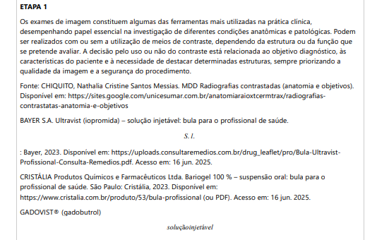 ETAPA 1 Os exames de imagem constituem algumas das ferramentas mais utilizadas na prática clínica, desempenhando papel essencial na investigação de diferentes condições anatômicas e patológicas. Podem ser realizados com ou sem a utilização de meios de contraste, dependendo da estrutura ou da função que se pretende avaliar. A decisão pelo uso ou não do contraste está relacionada ao objetivo diagnóstico, às características do paciente e à necessidade de destacar determinadas estruturas, sempre priorizando a qualidade da imagem e a segurança do procedimento. Fonte: CHIQUITO, Nathalia Cristine Santos Messias. MDD Radiografias contrastadas (anatomia e objetivos).Disponível em: https://sites.google.com/unicesumar.com.br/anatomiaraioxtcermtrax/radiografiascontrastatas-anatomia-e-objetivos BAYER S.A. Ultravist (iopromida) – solução injetável: bula para o profissional de saúde. S. l. : Bayer, 2023. Disponível em: https://uploads.consultaremedios.com.br/drug_leaflet/pro/Bula-UltravistProfissional-Consulta-Remedios.pdf. Acesso em: 16 jun. 2025.CRISTÁLIA Produtos Químicos e Farmacêuticos Ltda. Bariogel 100 % – suspensão oral: bula para o profissional de saúde. São Paulo: Cristália, 2023. Disponível em:https://www.cristalia.com.br/produto/53/bula-profissional (ou PDF). Acesso em: 16 jun. 2025.GADOVIST® (gadobutrol) soluçãoinjetável . Injeção para ressonância magnética do corpo todo. S. l. : Bayer HealthCare Pharmaceuticals, 28 out. 2024. Disponível em: https://cr-net-publicprod.s3.amazonaws.com/product_leaflet/708698C12DEA4B256078D478C0741DF3.pdf. Acesso em: 20 ago.2025. Com base no texto acima, responda as questões a seguir: 1.1) EXPLIQUE a função dos meios de contraste e DISCORRA em quais situações clínicas seu uso é indicado. 1.2) COMENTE os principais tipos de contrastes utilizados na radiografia e suas vias de administração.