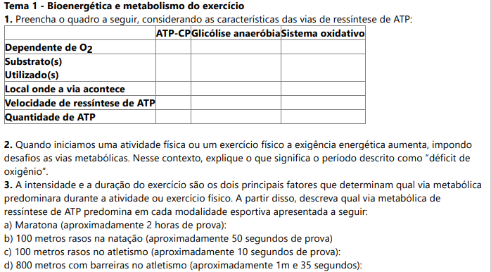 Tema 1 - Bioenergética e metabolismo do exercício 1. Preencha o quadro a seguir, considerando as características das vias de ressíntese de ATP:ATP-CP Glicólise anaeróbia Sistema oxidativo Dependente de O Substrato(s)Utilizado(s)Local onde a via acontece Velocidade de ressíntese de ATP Quantidade de ATP 2. Quando iniciamos uma atividade física ou um exercício físico a exigência energética aumenta, impondo desafios as vias metabólicas. Nesse contexto, explique o que significa o período descrito como “déficit de oxigênio”. 3. A intensidade e a duração do exercício são os dois principais fatores que determinam qual via metabólica predominara durante a atividade ou exercício físico. A partir disso, descreva qual via metabólica de ressíntese de ATP predomina em cada modalidade esportiva apresentada a seguir: a) Maratona (aproximadamente 2 horas de prova): b) 100 metros rasos na natação (aproximadamente 50 segundos de prova) c) 100 metros rasos no atletismo (aproximadamente 10 segundos de prova): d) 800 metros com barreiras no atletismo (aproximadamente 1m e 35 segundos):