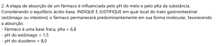 2) A etapa de absorção de um fármaco é influenciada pelo pH do meio e pelo pKa da substância. Considerando o equilíbrio ácido-base, INDIQUE E JUSTIFIQUE em qual local do trato gastrointestinal (estômago ou intestino) o fármaco permanecerá predominantemente em sua forma molecular, favorecendo a absorção.- Fármaco é uma base fraca, pKa = 6,8 - pH do estômago = 1,5 - pH do duodeno = 8,0