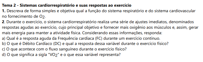Tema 2 - Sistemas cardiorrespiratório e suas respostas ao exercício 1. Descreva de forma simples e objetiva qual a função do sistema respiratório e do sistema cardiovascularno fornecimento de O2. 2. Durante o exercício, o sistema cardiorrespiratório realiza uma série de ajustes imediatos, denominadosrespostas agudas ao exercício, cujo principal objetivo e fornecer mais oxigênio aos músculos e, assim, gerarmais energia para manter a atividade física. Considerando essas informações, responda: a) Qual é a resposta aguda da Frequência cardíaca (FC) durante um exercício contínuo. b) O que é Débito Cardíaco (DC) e qual a resposta dessa variável durante o exercício físico? c) O que acontece com o fluxo sanguíneo durante o exercício físico? d) O que significa a sigla "VO2" e o que essa variável representa?