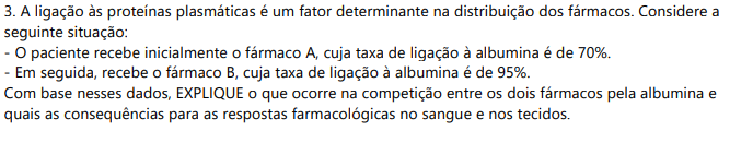 3) A ligação às proteínas plasmáticas é um fator determinante na distribuição dos fármacos. Considere a seguinte situação:- O paciente recebe inicialmente o fármaco A, cuja taxa de ligação à albumina é de 70%.- Em seguida, recebe o fármaco B, cuja taxa de ligação à albumina é de 95%.Com base nesses dados, EXPLIQUE o que ocorre na competição entre os dois fármacos pela albumina e quais as consequências para as respostas farmacológicas no sangue e nos tecidos.