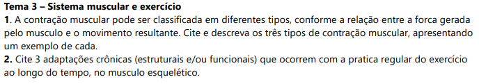 Tema 3 – Sistema muscular e exercício 1. A contração muscular pode ser classificada em diferentes tipos, conforme a relação entre a forca gerada pelo musculo e o movimento resultante. Cite e descreva os três tipos de contração muscular, apresentando um exemplo de cada. 2. Cite 3 adaptações crônicas (estruturais e/ou funcionais) que ocorrem com a pratica regular do exercício ao longo do tempo, no musculo esquelético.