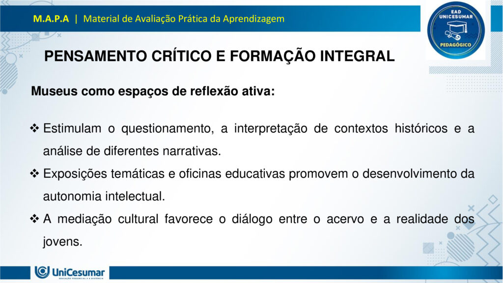 Leia atentamente as instruções para a realização desta Atividade:

É obrigatória a utilização deste formulário para a realização do MAPA. A não utilização deste formulário implicará na nota. O formato do arquivo deve ser PowerPoint (.ppt ou .pptx).

O seu material deve ser elaborado com base nos materiais da disciplina e BNCC.​​

Para auxiliar no desenvolvimento de seu material, faça o uso de seu livro didático e de materiais de apoio.

Seu trabalho deve ser desenvolvido conforme a solicitação da atividade MAPA.

Esta é uma atividade individual e original. Caso identificado cópia de colegas ou da internet, o trabalho será zerado.

Formatação exigida: documento PowerPoint e Fonte Arial ou Times New Roman.

Utilize a cor de fonte preta.

Critérios de avaliação: Utilização do template; Atendimento ao Tema; Constituição dos argumentos e organização das Ideias; Correção Gramatical; e Adequação às normas sobre referências, sempre com base na ABNT.

*Não deletar estas orientações! Não contar como Slide.

Os museus desempenham um papel crucial e insubstituível no processo de aprendizagem, atuando como
verdadeiros laboratórios de conhecimento para além dos limites da educação formal. Eles se constituem
como instituições alimentadas pelo processo museológico, cujas ações são intrinsecamente educativas,
utilizando o patrimônio cultural como um referencial fundamental para a construção do conhecimento.
Assim, reforça essa visão, classificando os museus como espaços de educação não formal, capazes de
estimular novas capacidades cognitivas e desenvolver a sensibilidade dos sujeitos. Nesses ambientes, o
aprendizado se dá pela vivência e interação direta com objetos e narrativas históricas, permitindo que os
visitantes, especialmente os estudantes, estabeleçam conexões interdisciplinares e compreendam aspectos
concretos de conceitos científicos que, muitas vezes, não são acessíveis em sala de aula.
Essa experiência singular promove o pensamento crítico, a curiosidade e a capacidade de questionar e
reinterpretar o mundo e suas heranças culturais, transformando o museu em um local onde a tradição é
"conhecida, percebida, questionada e reinventada". Assim, os museus não apenas democratizam o acesso
ao conhecimento e ao patrimônio histórico, mas também capacitam os indivíduos para o exercício da
cidadania, ao inseri-los ativamente na compreensão e valorização de sua cultura.

Analise a situação hipotética: Imagine que você, recém-formado(a) em Licenciatura em Pedagogia, foi
convidado(a) para ministrar uma palestra em um Seminário de Formação Continuada para Professores do
Ensino Médio. Sua missão é demonstrar como os museus podem ser explorados como espaços
pedagógicos potentes para a educação de jovens, focando no desenvolvimento do pensamento crítico, da
cidadania e da valorização do patrimônio cultural. A palestra terá duração de 50 minutos e, para ministrá-la,
você deverá elaborar uma apresentação utilizando o PowerPoint.

O formulário padrão em PowerPoint disponível na pasta Material da Disciplina.

Para realização desta atividade, siga estes passos:
Slide 1:
Preencher o cabeçalho (nome, RA e polo).
Slide 2:
Capa (título: "Museus: Laboratórios Vivos para a Educação de Jovens" e uma imagem ilustrativa de sua
escolha que represente jovens em um museu).
Slides 3, 4 e 5:
Conceitualizando o Museu Educador: Apresentar a visão do museu como espaço de educação não formal
e seu papel no processo de construção do conhecimento para jovens, com base nos conceitos de
Pedagogia Museológica e Educação Patrimonial.
Utilizar uma imagem em um dos slides que ilustre a interação entre jovens e o ambiente museológico.
Slides 6, 7, 8 e 9:
Exemplos Práticos de Intervenção Pedagógica: Apresentar dois exemplos concretos (podem ser situações
fictícias, mas realistas) de como um pedagogo poderia desenvolver atividades em um museu com jovens,
evidenciando a relação entre a teoria e a prática.
§ Exemplo 1: Uma oficina que utilize objetos históricos do acervo para estimular o debate sobre questões
sociais contemporâneas (ex: desigualdade, migração), fomentando o pensamento crítico e a conexão com a
cidadania.
§ Exemplo 2: Um projeto em que jovens sejam desafiados a criar uma "exposição interativa" sobre a
história local do seu bairro, a partir de elementos do cotidiano, utilizando o museu como suporte para
pesquisa e curadoria, promovendo a valorização do patrimônio cultural e a autoria juvenil. Utilizar uma imagem para cada exemplo que ilustre a atividade proposta.
Slides 10, 11 e 12:
Impacto na Formação Integral: Discutir a importância dos museus na formação integral de jovens, com
ênfase em como contribuem para o desenvolvimento do pensamento crítico, da cidadania ativa e da
valorização cultural, complementando o ensino formal. Mencione a relevância de uma "rede de interação"
entre museus e escolas.
Utilizar uma imagem em um dos slides que simbolize o desenvolvimento integral do jovem.
Slides 13 e 14:
Considerações Finais: Realizar uma breve retomada dos aspectos principais da apresentação, reforçando o
potencial transformador dos museus na educação de jovens e o papel estratégico do pedagogo nessa
articulação.
Slide 15:
Referências: Listar todos os materiais utilizados (incluindo os dois documentos fornecidos para a atividade)
e as fontes das imagens.
Para finalizar, realizar a entrega da ATIVIDADE no ambiente studeo e uma cópia em uma ESCOLA
FUNDAMENTAL SERIES FINAIS OU ENSINO MÉDIO.
Atenção:

Caso tenha dúvidas, entre em contato com sua professora mediadora pela ferramenta “Fale com o
Mediador”.

Faça o download do FORMULÁRIO PADRÃO – localizado no ícone MATERIAL DA DISCIPLINA, em seu
Studeo –, realize a atividade neste arquivo e, em seguida, faça o envio.

Esta é uma atividade que envolve fundamentação teórica para elaboração das respostas, portanto atentese à necessidade de apresentar as referências utilizadas.

Acesse a Sala do Café, pois nela foram disponibilizadas informações detalhadas para realização desta
atividade, dentre elas um vídeo do professor com orientações de como realizar o MAPA.

Formatar a atividade conforme as normas da ABNT (citações, referências, fonte Arial ou Times New
Roman).

Para anexar o arquivo na atividade, clique sobre o botão "Selecionar arquivo". Após anexar o trabalho e
certificar-se de que se trata do arquivo correto, clique no botão "Responder" e, posteriormente, em
"Finalizar". Após "Finalizar a atividade", NÃO SERÁ POSSÍVEL reenviá-la ou realizar qualquer modificação
no arquivo enviado.

O arquivo pode ser enviado uma única vez, portanto se certifique de que ele está finalizado antes de
enviar. Após a finalização, não é possível fazer alterações e/ou substituição do arquivo.

Prática Pedagógica: ambientes não-formais.

Acadêmico(a): Normas Acadêmicas

R.A.:

Polo:

BONS ESTUDOS!

MUSEUS: LABORATÓRIOS VIVOS PARA A EDUCAÇÃO DE JOVENS

O MUSEU COMO ESPAÇO DE EDUCAÇÃO NÃO FORMAL

O museu é um ambiente de aprendizagem não formal, ou seja, fora dos moldes tradicionais da escola, mas igualmente potente na formação de sujeitos críticos e conscientes. Ele oferece experiências sensoriais, afetivas e intelectuais que estimulam o diálogo entre passado, presente e futuro.

Não formal: não segue currículo rígido, mas promove aprendizagem significativa.

Interativo: permite que os jovens explorem, questionem e construam saberes por meio da observação, da escuta e da participação.

PEDAGOGIA MUSEOLÓGICA

A Pedagogia Museológica propõe que o museu seja mais do que um repositório de objetos — ele deve ser um agente educativo ativo, que dialoga com os visitantes e promove reflexão.

Educação centrada no sujeito: o jovem é protagonista da experiência.

Mediação cultural: educadores atuam como facilitadores, estimulando o pensamento crítico.

Experiência estética e cognitiva: o contato com obras e objetos desperta emoções e saberes

EDUCAÇÃO PATRIMONIAL

A Educação Patrimonial valoriza o patrimônio cultural como fonte de identidade, memória e cidadania. No museu, ela se concretiza ao aproximar os jovens de bens culturais, históricos e artísticos.

Reconhecimento do patrimônio como parte da vida cotidiana.

Desenvolvimento da consciência crítica sobre preservação e pertencimento.

Formação cidadã: ao compreender o valor do patrimônio, o jovem se torna agente de transformação social.

EXEMPLO 1: OFICINA COM OBJETOS HISTÓRICOS

Projeto: Passado e Presente em Diálogo

DESCRIÇÃO:

Jovens do ensino médio participam de uma oficina no museu onde objetos históricos são utilizados como ponto de partida para debater temas atuais como migração, desigualdade social e identidade cultural.

OBJETIVOS:

Estimular o pensamento crítico.

Promover empatia e cidadania.                                                       

Relacionar o patrimônio histórico com questões contemporâneas.       

EXEMPLO 2: EXPOSIÇÃO INTERATIVA SOBRE O BAIRRO

Projeto: Meu Bairro, Minha História

DESCRIÇÃO:

Os jovens são desafiados a criar uma exposição interativa sobre a história do seu bairro. Eles coletam objetos do cotidiano, relatos de moradores e registros fotográficos, e utilizam o museu como espaço de pesquisa, curadoria e apresentação.

OBJETIVOS:

Valorizar o patrimônio cultural local.

Desenvolver autoria juvenil.                    

Estimular pesquisa e expressão criativa.

PENSAMENTO CRÍTICO E FORMAÇÃO INTEGRAL

Museus como espaços de reflexão ativa:

Estimulam o questionamento, a interpretação de contextos históricos e a análise de diferentes narrativas.

Exposições temáticas e oficinas educativas promovem o desenvolvimento da autonomia intelectual.

A mediação cultural favorece o diálogo entre o acervo e a realidade dos jovens.

CIDADANIA ATIVA E VALORIZAÇÃO CULTURAL

Museus como agentes de transformação social:

Incentivam o reconhecimento da diversidade cultural e o respeito às identidades locais.

Projetos de Educação Patrimonial aproximam os jovens de suas raízes e histórias comunitárias.

A vivência museológica fortalece o sentido de pertencimento e a responsabilidade social.

REDE DE INTERAÇÃO: MUSEUS E ESCOLAS

Importância da articulação institucional:

A parceria entre museus e escolas permite planejamento conjunto de visitas, projetos e oficinas.       

Cria uma rede de aprendizagem contínua, que ultrapassa os limites da sala de aula.

Fortalece o papel do pedagogo como mediador entre o currículo escolar e os espaços culturais.

RETOMADA DOS POSTOS-CHAVE

Ao longo desta apresentação, refletimos sobre o papel dos museus como espaços pedagógicos potentes para a educação de jovens. Vimos que, ao atuarem como ambientes de educação não formal, os museus oferecem experiências significativas que estimulam o pensamento crítico, promovem a cidadania ativa e valorizam o patrimônio cultural. Através da Pedagogia Museológica e da Educação Patrimonial, é possível transformar o acervo em ferramenta viva de aprendizagem, conectando passado e presente, teoria e prática.

ENCERRAMENTO

O museu, quando compreendido como laboratório vivo, torna-se um território fértil para a escuta, a criação e o pertencimento. Cabe ao pedagogo reconhecer esse potencial e construir pontes entre os saberes escolares e os saberes culturais, ampliando as possibilidades de formação integral dos jovens.

Educar, nesse sentido, é também cultivar memória, identidade e consciência social. É permitir que os jovens se vejam como sujeitos históricos, capazes de transformar o mundo a partir da valorização de sua própria cultura e da construção coletiva do conhecimento.

Referências

ESPAÇO DO CONHECIMENTO UFMG. Museus como Espaços de Educação Não Formal. Espaço do conhecimento, s.d. Disponível em: https://www.ufmg.br/espacodoconhecimento/museus-como-espacos-de-educacao-nao-formal/. Acesso em: 5 nov. 2025.

COSTA, Rafaella Montenegro do Amaral; COUTINHO, Diógenes José Gusmão. A Importância dos Museus na Formação Educativa e Cultural. Revista Ibero-Americana de Humanidades, Ciências e Educação — REASE, v. 11, n. 8, 2025. Disponível em: https://periodicorease.pro.br/rease/article/view/20710. Acesso em: 5 nov. 2025.

ALMENDRA, Renata Silva; LIMA, Valdemar de Assis. A Dimensão Educativa dos Museus: o tempo, a memória e o encantamento. Revista Museologia & Interdisciplinaridade, v. 14, n. 27, 2025. Disponível em: https://periodicos.unb.br/index.php/museologia/issue/view/3060. Acesso em: 5 nov. 2025.