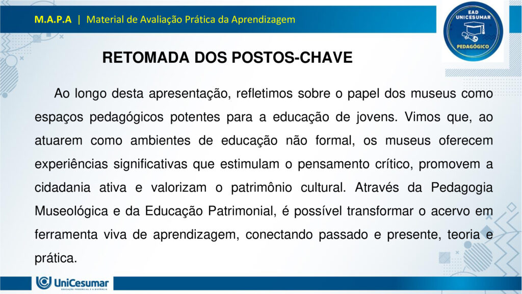 Leia atentamente as instruções para a realização desta Atividade:

É obrigatória a utilização deste formulário para a realização do MAPA. A não utilização deste formulário implicará na nota. O formato do arquivo deve ser PowerPoint (.ppt ou .pptx).

O seu material deve ser elaborado com base nos materiais da disciplina e BNCC.​​

Para auxiliar no desenvolvimento de seu material, faça o uso de seu livro didático e de materiais de apoio.

Seu trabalho deve ser desenvolvido conforme a solicitação da atividade MAPA.

Esta é uma atividade individual e original. Caso identificado cópia de colegas ou da internet, o trabalho será zerado.

Formatação exigida: documento PowerPoint e Fonte Arial ou Times New Roman.

Utilize a cor de fonte preta.

Critérios de avaliação: Utilização do template; Atendimento ao Tema; Constituição dos argumentos e organização das Ideias; Correção Gramatical; e Adequação às normas sobre referências, sempre com base na ABNT.

*Não deletar estas orientações! Não contar como Slide.

Os museus desempenham um papel crucial e insubstituível no processo de aprendizagem, atuando como
verdadeiros laboratórios de conhecimento para além dos limites da educação formal. Eles se constituem
como instituições alimentadas pelo processo museológico, cujas ações são intrinsecamente educativas,
utilizando o patrimônio cultural como um referencial fundamental para a construção do conhecimento.
Assim, reforça essa visão, classificando os museus como espaços de educação não formal, capazes de
estimular novas capacidades cognitivas e desenvolver a sensibilidade dos sujeitos. Nesses ambientes, o
aprendizado se dá pela vivência e interação direta com objetos e narrativas históricas, permitindo que os
visitantes, especialmente os estudantes, estabeleçam conexões interdisciplinares e compreendam aspectos
concretos de conceitos científicos que, muitas vezes, não são acessíveis em sala de aula.
Essa experiência singular promove o pensamento crítico, a curiosidade e a capacidade de questionar e
reinterpretar o mundo e suas heranças culturais, transformando o museu em um local onde a tradição é
"conhecida, percebida, questionada e reinventada". Assim, os museus não apenas democratizam o acesso
ao conhecimento e ao patrimônio histórico, mas também capacitam os indivíduos para o exercício da
cidadania, ao inseri-los ativamente na compreensão e valorização de sua cultura.

Analise a situação hipotética: Imagine que você, recém-formado(a) em Licenciatura em Pedagogia, foi
convidado(a) para ministrar uma palestra em um Seminário de Formação Continuada para Professores do
Ensino Médio. Sua missão é demonstrar como os museus podem ser explorados como espaços
pedagógicos potentes para a educação de jovens, focando no desenvolvimento do pensamento crítico, da
cidadania e da valorização do patrimônio cultural. A palestra terá duração de 50 minutos e, para ministrá-la,
você deverá elaborar uma apresentação utilizando o PowerPoint.

O formulário padrão em PowerPoint disponível na pasta Material da Disciplina.

Para realização desta atividade, siga estes passos:
Slide 1:
Preencher o cabeçalho (nome, RA e polo).
Slide 2:
Capa (título: "Museus: Laboratórios Vivos para a Educação de Jovens" e uma imagem ilustrativa de sua
escolha que represente jovens em um museu).
Slides 3, 4 e 5:
Conceitualizando o Museu Educador: Apresentar a visão do museu como espaço de educação não formal
e seu papel no processo de construção do conhecimento para jovens, com base nos conceitos de
Pedagogia Museológica e Educação Patrimonial.
Utilizar uma imagem em um dos slides que ilustre a interação entre jovens e o ambiente museológico.
Slides 6, 7, 8 e 9:
Exemplos Práticos de Intervenção Pedagógica: Apresentar dois exemplos concretos (podem ser situações
fictícias, mas realistas) de como um pedagogo poderia desenvolver atividades em um museu com jovens,
evidenciando a relação entre a teoria e a prática.
§ Exemplo 1: Uma oficina que utilize objetos históricos do acervo para estimular o debate sobre questões
sociais contemporâneas (ex: desigualdade, migração), fomentando o pensamento crítico e a conexão com a
cidadania.
§ Exemplo 2: Um projeto em que jovens sejam desafiados a criar uma "exposição interativa" sobre a
história local do seu bairro, a partir de elementos do cotidiano, utilizando o museu como suporte para
pesquisa e curadoria, promovendo a valorização do patrimônio cultural e a autoria juvenil. Utilizar uma imagem para cada exemplo que ilustre a atividade proposta.
Slides 10, 11 e 12:
Impacto na Formação Integral: Discutir a importância dos museus na formação integral de jovens, com
ênfase em como contribuem para o desenvolvimento do pensamento crítico, da cidadania ativa e da
valorização cultural, complementando o ensino formal. Mencione a relevância de uma "rede de interação"
entre museus e escolas.
Utilizar uma imagem em um dos slides que simbolize o desenvolvimento integral do jovem.
Slides 13 e 14:
Considerações Finais: Realizar uma breve retomada dos aspectos principais da apresentação, reforçando o
potencial transformador dos museus na educação de jovens e o papel estratégico do pedagogo nessa
articulação.
Slide 15:
Referências: Listar todos os materiais utilizados (incluindo os dois documentos fornecidos para a atividade)
e as fontes das imagens.
Para finalizar, realizar a entrega da ATIVIDADE no ambiente studeo e uma cópia em uma ESCOLA
FUNDAMENTAL SERIES FINAIS OU ENSINO MÉDIO.
Atenção:

Caso tenha dúvidas, entre em contato com sua professora mediadora pela ferramenta “Fale com o
Mediador”.

Faça o download do FORMULÁRIO PADRÃO – localizado no ícone MATERIAL DA DISCIPLINA, em seu
Studeo –, realize a atividade neste arquivo e, em seguida, faça o envio.

Esta é uma atividade que envolve fundamentação teórica para elaboração das respostas, portanto atentese à necessidade de apresentar as referências utilizadas.

Acesse a Sala do Café, pois nela foram disponibilizadas informações detalhadas para realização desta
atividade, dentre elas um vídeo do professor com orientações de como realizar o MAPA.

Formatar a atividade conforme as normas da ABNT (citações, referências, fonte Arial ou Times New
Roman).

Para anexar o arquivo na atividade, clique sobre o botão "Selecionar arquivo". Após anexar o trabalho e
certificar-se de que se trata do arquivo correto, clique no botão "Responder" e, posteriormente, em
"Finalizar". Após "Finalizar a atividade", NÃO SERÁ POSSÍVEL reenviá-la ou realizar qualquer modificação
no arquivo enviado.

O arquivo pode ser enviado uma única vez, portanto se certifique de que ele está finalizado antes de
enviar. Após a finalização, não é possível fazer alterações e/ou substituição do arquivo.

Prática Pedagógica: ambientes não-formais.

Acadêmico(a): Normas Acadêmicas

R.A.:

Polo:

BONS ESTUDOS!

MUSEUS: LABORATÓRIOS VIVOS PARA A EDUCAÇÃO DE JOVENS

O MUSEU COMO ESPAÇO DE EDUCAÇÃO NÃO FORMAL

O museu é um ambiente de aprendizagem não formal, ou seja, fora dos moldes tradicionais da escola, mas igualmente potente na formação de sujeitos críticos e conscientes. Ele oferece experiências sensoriais, afetivas e intelectuais que estimulam o diálogo entre passado, presente e futuro.

Não formal: não segue currículo rígido, mas promove aprendizagem significativa.

Interativo: permite que os jovens explorem, questionem e construam saberes por meio da observação, da escuta e da participação.

PEDAGOGIA MUSEOLÓGICA

A Pedagogia Museológica propõe que o museu seja mais do que um repositório de objetos — ele deve ser um agente educativo ativo, que dialoga com os visitantes e promove reflexão.

Educação centrada no sujeito: o jovem é protagonista da experiência.

Mediação cultural: educadores atuam como facilitadores, estimulando o pensamento crítico.

Experiência estética e cognitiva: o contato com obras e objetos desperta emoções e saberes

EDUCAÇÃO PATRIMONIAL

A Educação Patrimonial valoriza o patrimônio cultural como fonte de identidade, memória e cidadania. No museu, ela se concretiza ao aproximar os jovens de bens culturais, históricos e artísticos.

Reconhecimento do patrimônio como parte da vida cotidiana.

Desenvolvimento da consciência crítica sobre preservação e pertencimento.

Formação cidadã: ao compreender o valor do patrimônio, o jovem se torna agente de transformação social.

EXEMPLO 1: OFICINA COM OBJETOS HISTÓRICOS

Projeto: Passado e Presente em Diálogo

DESCRIÇÃO:

Jovens do ensino médio participam de uma oficina no museu onde objetos históricos são utilizados como ponto de partida para debater temas atuais como migração, desigualdade social e identidade cultural.

OBJETIVOS:

Estimular o pensamento crítico.

Promover empatia e cidadania.                                                       

Relacionar o patrimônio histórico com questões contemporâneas.       

EXEMPLO 2: EXPOSIÇÃO INTERATIVA SOBRE O BAIRRO

Projeto: Meu Bairro, Minha História

DESCRIÇÃO:

Os jovens são desafiados a criar uma exposição interativa sobre a história do seu bairro. Eles coletam objetos do cotidiano, relatos de moradores e registros fotográficos, e utilizam o museu como espaço de pesquisa, curadoria e apresentação.

OBJETIVOS:

Valorizar o patrimônio cultural local.

Desenvolver autoria juvenil.                    

Estimular pesquisa e expressão criativa.

PENSAMENTO CRÍTICO E FORMAÇÃO INTEGRAL

Museus como espaços de reflexão ativa:

Estimulam o questionamento, a interpretação de contextos históricos e a análise de diferentes narrativas.

Exposições temáticas e oficinas educativas promovem o desenvolvimento da autonomia intelectual.

A mediação cultural favorece o diálogo entre o acervo e a realidade dos jovens.

CIDADANIA ATIVA E VALORIZAÇÃO CULTURAL

Museus como agentes de transformação social:

Incentivam o reconhecimento da diversidade cultural e o respeito às identidades locais.

Projetos de Educação Patrimonial aproximam os jovens de suas raízes e histórias comunitárias.

A vivência museológica fortalece o sentido de pertencimento e a responsabilidade social.

REDE DE INTERAÇÃO: MUSEUS E ESCOLAS

Importância da articulação institucional:

A parceria entre museus e escolas permite planejamento conjunto de visitas, projetos e oficinas.       

Cria uma rede de aprendizagem contínua, que ultrapassa os limites da sala de aula.

Fortalece o papel do pedagogo como mediador entre o currículo escolar e os espaços culturais.

RETOMADA DOS POSTOS-CHAVE

Ao longo desta apresentação, refletimos sobre o papel dos museus como espaços pedagógicos potentes para a educação de jovens. Vimos que, ao atuarem como ambientes de educação não formal, os museus oferecem experiências significativas que estimulam o pensamento crítico, promovem a cidadania ativa e valorizam o patrimônio cultural. Através da Pedagogia Museológica e da Educação Patrimonial, é possível transformar o acervo em ferramenta viva de aprendizagem, conectando passado e presente, teoria e prática.

ENCERRAMENTO

O museu, quando compreendido como laboratório vivo, torna-se um território fértil para a escuta, a criação e o pertencimento. Cabe ao pedagogo reconhecer esse potencial e construir pontes entre os saberes escolares e os saberes culturais, ampliando as possibilidades de formação integral dos jovens.

Educar, nesse sentido, é também cultivar memória, identidade e consciência social. É permitir que os jovens se vejam como sujeitos históricos, capazes de transformar o mundo a partir da valorização de sua própria cultura e da construção coletiva do conhecimento.

Referências

ESPAÇO DO CONHECIMENTO UFMG. Museus como Espaços de Educação Não Formal. Espaço do conhecimento, s.d. Disponível em: https://www.ufmg.br/espacodoconhecimento/museus-como-espacos-de-educacao-nao-formal/. Acesso em: 5 nov. 2025.

COSTA, Rafaella Montenegro do Amaral; COUTINHO, Diógenes José Gusmão. A Importância dos Museus na Formação Educativa e Cultural. Revista Ibero-Americana de Humanidades, Ciências e Educação — REASE, v. 11, n. 8, 2025. Disponível em: https://periodicorease.pro.br/rease/article/view/20710. Acesso em: 5 nov. 2025.

ALMENDRA, Renata Silva; LIMA, Valdemar de Assis. A Dimensão Educativa dos Museus: o tempo, a memória e o encantamento. Revista Museologia & Interdisciplinaridade, v. 14, n. 27, 2025. Disponível em: https://periodicos.unb.br/index.php/museologia/issue/view/3060. Acesso em: 5 nov. 2025.