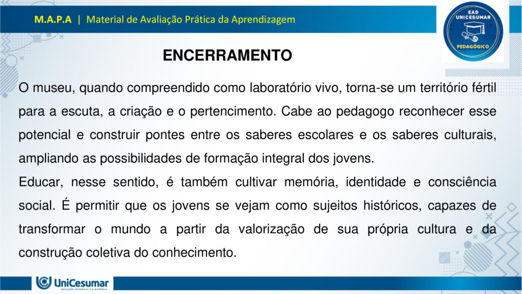 Leia atentamente as instruções para a realização desta Atividade:

É obrigatória a utilização deste formulário para a realização do MAPA. A não utilização deste formulário implicará na nota. O formato do arquivo deve ser PowerPoint (.ppt ou .pptx).

O seu material deve ser elaborado com base nos materiais da disciplina e BNCC.​​

Para auxiliar no desenvolvimento de seu material, faça o uso de seu livro didático e de materiais de apoio.

Seu trabalho deve ser desenvolvido conforme a solicitação da atividade MAPA.

Esta é uma atividade individual e original. Caso identificado cópia de colegas ou da internet, o trabalho será zerado.

Formatação exigida: documento PowerPoint e Fonte Arial ou Times New Roman.

Utilize a cor de fonte preta.

Critérios de avaliação: Utilização do template; Atendimento ao Tema; Constituição dos argumentos e organização das Ideias; Correção Gramatical; e Adequação às normas sobre referências, sempre com base na ABNT.

*Não deletar estas orientações! Não contar como Slide.

Os museus desempenham um papel crucial e insubstituível no processo de aprendizagem, atuando como
verdadeiros laboratórios de conhecimento para além dos limites da educação formal. Eles se constituem
como instituições alimentadas pelo processo museológico, cujas ações são intrinsecamente educativas,
utilizando o patrimônio cultural como um referencial fundamental para a construção do conhecimento.
Assim, reforça essa visão, classificando os museus como espaços de educação não formal, capazes de
estimular novas capacidades cognitivas e desenvolver a sensibilidade dos sujeitos. Nesses ambientes, o
aprendizado se dá pela vivência e interação direta com objetos e narrativas históricas, permitindo que os
visitantes, especialmente os estudantes, estabeleçam conexões interdisciplinares e compreendam aspectos
concretos de conceitos científicos que, muitas vezes, não são acessíveis em sala de aula.
Essa experiência singular promove o pensamento crítico, a curiosidade e a capacidade de questionar e
reinterpretar o mundo e suas heranças culturais, transformando o museu em um local onde a tradição é
"conhecida, percebida, questionada e reinventada". Assim, os museus não apenas democratizam o acesso
ao conhecimento e ao patrimônio histórico, mas também capacitam os indivíduos para o exercício da
cidadania, ao inseri-los ativamente na compreensão e valorização de sua cultura.

Analise a situação hipotética: Imagine que você, recém-formado(a) em Licenciatura em Pedagogia, foi
convidado(a) para ministrar uma palestra em um Seminário de Formação Continuada para Professores do
Ensino Médio. Sua missão é demonstrar como os museus podem ser explorados como espaços
pedagógicos potentes para a educação de jovens, focando no desenvolvimento do pensamento crítico, da
cidadania e da valorização do patrimônio cultural. A palestra terá duração de 50 minutos e, para ministrá-la,
você deverá elaborar uma apresentação utilizando o PowerPoint.

O formulário padrão em PowerPoint disponível na pasta Material da Disciplina.

Para realização desta atividade, siga estes passos:
Slide 1:
Preencher o cabeçalho (nome, RA e polo).
Slide 2:
Capa (título: "Museus: Laboratórios Vivos para a Educação de Jovens" e uma imagem ilustrativa de sua
escolha que represente jovens em um museu).
Slides 3, 4 e 5:
Conceitualizando o Museu Educador: Apresentar a visão do museu como espaço de educação não formal
e seu papel no processo de construção do conhecimento para jovens, com base nos conceitos de
Pedagogia Museológica e Educação Patrimonial.
Utilizar uma imagem em um dos slides que ilustre a interação entre jovens e o ambiente museológico.
Slides 6, 7, 8 e 9:
Exemplos Práticos de Intervenção Pedagógica: Apresentar dois exemplos concretos (podem ser situações
fictícias, mas realistas) de como um pedagogo poderia desenvolver atividades em um museu com jovens,
evidenciando a relação entre a teoria e a prática.
§ Exemplo 1: Uma oficina que utilize objetos históricos do acervo para estimular o debate sobre questões
sociais contemporâneas (ex: desigualdade, migração), fomentando o pensamento crítico e a conexão com a
cidadania.
§ Exemplo 2: Um projeto em que jovens sejam desafiados a criar uma "exposição interativa" sobre a
história local do seu bairro, a partir de elementos do cotidiano, utilizando o museu como suporte para
pesquisa e curadoria, promovendo a valorização do patrimônio cultural e a autoria juvenil. Utilizar uma imagem para cada exemplo que ilustre a atividade proposta.
Slides 10, 11 e 12:
Impacto na Formação Integral: Discutir a importância dos museus na formação integral de jovens, com
ênfase em como contribuem para o desenvolvimento do pensamento crítico, da cidadania ativa e da
valorização cultural, complementando o ensino formal. Mencione a relevância de uma "rede de interação"
entre museus e escolas.
Utilizar uma imagem em um dos slides que simbolize o desenvolvimento integral do jovem.
Slides 13 e 14:
Considerações Finais: Realizar uma breve retomada dos aspectos principais da apresentação, reforçando o
potencial transformador dos museus na educação de jovens e o papel estratégico do pedagogo nessa
articulação.
Slide 15:
Referências: Listar todos os materiais utilizados (incluindo os dois documentos fornecidos para a atividade)
e as fontes das imagens.
Para finalizar, realizar a entrega da ATIVIDADE no ambiente studeo e uma cópia em uma ESCOLA
FUNDAMENTAL SERIES FINAIS OU ENSINO MÉDIO.
Atenção:

Caso tenha dúvidas, entre em contato com sua professora mediadora pela ferramenta “Fale com o
Mediador”.

Faça o download do FORMULÁRIO PADRÃO – localizado no ícone MATERIAL DA DISCIPLINA, em seu
Studeo –, realize a atividade neste arquivo e, em seguida, faça o envio.

Esta é uma atividade que envolve fundamentação teórica para elaboração das respostas, portanto atentese à necessidade de apresentar as referências utilizadas.

Acesse a Sala do Café, pois nela foram disponibilizadas informações detalhadas para realização desta
atividade, dentre elas um vídeo do professor com orientações de como realizar o MAPA.

Formatar a atividade conforme as normas da ABNT (citações, referências, fonte Arial ou Times New
Roman).

Para anexar o arquivo na atividade, clique sobre o botão "Selecionar arquivo". Após anexar o trabalho e
certificar-se de que se trata do arquivo correto, clique no botão "Responder" e, posteriormente, em
"Finalizar". Após "Finalizar a atividade", NÃO SERÁ POSSÍVEL reenviá-la ou realizar qualquer modificação
no arquivo enviado.

O arquivo pode ser enviado uma única vez, portanto se certifique de que ele está finalizado antes de
enviar. Após a finalização, não é possível fazer alterações e/ou substituição do arquivo.

Prática Pedagógica: ambientes não-formais.

Acadêmico(a): Normas Acadêmicas

R.A.:

Polo:

BONS ESTUDOS!

MUSEUS: LABORATÓRIOS VIVOS PARA A EDUCAÇÃO DE JOVENS

O MUSEU COMO ESPAÇO DE EDUCAÇÃO NÃO FORMAL

O museu é um ambiente de aprendizagem não formal, ou seja, fora dos moldes tradicionais da escola, mas igualmente potente na formação de sujeitos críticos e conscientes. Ele oferece experiências sensoriais, afetivas e intelectuais que estimulam o diálogo entre passado, presente e futuro.

Não formal: não segue currículo rígido, mas promove aprendizagem significativa.

Interativo: permite que os jovens explorem, questionem e construam saberes por meio da observação, da escuta e da participação.

PEDAGOGIA MUSEOLÓGICA

A Pedagogia Museológica propõe que o museu seja mais do que um repositório de objetos — ele deve ser um agente educativo ativo, que dialoga com os visitantes e promove reflexão.

Educação centrada no sujeito: o jovem é protagonista da experiência.

Mediação cultural: educadores atuam como facilitadores, estimulando o pensamento crítico.

Experiência estética e cognitiva: o contato com obras e objetos desperta emoções e saberes

EDUCAÇÃO PATRIMONIAL

A Educação Patrimonial valoriza o patrimônio cultural como fonte de identidade, memória e cidadania. No museu, ela se concretiza ao aproximar os jovens de bens culturais, históricos e artísticos.

Reconhecimento do patrimônio como parte da vida cotidiana.

Desenvolvimento da consciência crítica sobre preservação e pertencimento.

Formação cidadã: ao compreender o valor do patrimônio, o jovem se torna agente de transformação social.

EXEMPLO 1: OFICINA COM OBJETOS HISTÓRICOS

Projeto: Passado e Presente em Diálogo

DESCRIÇÃO:

Jovens do ensino médio participam de uma oficina no museu onde objetos históricos são utilizados como ponto de partida para debater temas atuais como migração, desigualdade social e identidade cultural.

OBJETIVOS:

Estimular o pensamento crítico.

Promover empatia e cidadania.                                                       

Relacionar o patrimônio histórico com questões contemporâneas.       

EXEMPLO 2: EXPOSIÇÃO INTERATIVA SOBRE O BAIRRO

Projeto: Meu Bairro, Minha História

DESCRIÇÃO:

Os jovens são desafiados a criar uma exposição interativa sobre a história do seu bairro. Eles coletam objetos do cotidiano, relatos de moradores e registros fotográficos, e utilizam o museu como espaço de pesquisa, curadoria e apresentação.

OBJETIVOS:

Valorizar o patrimônio cultural local.

Desenvolver autoria juvenil.                    

Estimular pesquisa e expressão criativa.

PENSAMENTO CRÍTICO E FORMAÇÃO INTEGRAL

Museus como espaços de reflexão ativa:

Estimulam o questionamento, a interpretação de contextos históricos e a análise de diferentes narrativas.

Exposições temáticas e oficinas educativas promovem o desenvolvimento da autonomia intelectual.

A mediação cultural favorece o diálogo entre o acervo e a realidade dos jovens.

CIDADANIA ATIVA E VALORIZAÇÃO CULTURAL

Museus como agentes de transformação social:

Incentivam o reconhecimento da diversidade cultural e o respeito às identidades locais.

Projetos de Educação Patrimonial aproximam os jovens de suas raízes e histórias comunitárias.

A vivência museológica fortalece o sentido de pertencimento e a responsabilidade social.

REDE DE INTERAÇÃO: MUSEUS E ESCOLAS

Importância da articulação institucional:

A parceria entre museus e escolas permite planejamento conjunto de visitas, projetos e oficinas.       

Cria uma rede de aprendizagem contínua, que ultrapassa os limites da sala de aula.

Fortalece o papel do pedagogo como mediador entre o currículo escolar e os espaços culturais.

RETOMADA DOS POSTOS-CHAVE

Ao longo desta apresentação, refletimos sobre o papel dos museus como espaços pedagógicos potentes para a educação de jovens. Vimos que, ao atuarem como ambientes de educação não formal, os museus oferecem experiências significativas que estimulam o pensamento crítico, promovem a cidadania ativa e valorizam o patrimônio cultural. Através da Pedagogia Museológica e da Educação Patrimonial, é possível transformar o acervo em ferramenta viva de aprendizagem, conectando passado e presente, teoria e prática.

ENCERRAMENTO

O museu, quando compreendido como laboratório vivo, torna-se um território fértil para a escuta, a criação e o pertencimento. Cabe ao pedagogo reconhecer esse potencial e construir pontes entre os saberes escolares e os saberes culturais, ampliando as possibilidades de formação integral dos jovens.

Educar, nesse sentido, é também cultivar memória, identidade e consciência social. É permitir que os jovens se vejam como sujeitos históricos, capazes de transformar o mundo a partir da valorização de sua própria cultura e da construção coletiva do conhecimento.

Referências

ESPAÇO DO CONHECIMENTO UFMG. Museus como Espaços de Educação Não Formal. Espaço do conhecimento, s.d. Disponível em: https://www.ufmg.br/espacodoconhecimento/museus-como-espacos-de-educacao-nao-formal/. Acesso em: 5 nov. 2025.

COSTA, Rafaella Montenegro do Amaral; COUTINHO, Diógenes José Gusmão. A Importância dos Museus na Formação Educativa e Cultural. Revista Ibero-Americana de Humanidades, Ciências e Educação — REASE, v. 11, n. 8, 2025. Disponível em: https://periodicorease.pro.br/rease/article/view/20710. Acesso em: 5 nov. 2025.

ALMENDRA, Renata Silva; LIMA, Valdemar de Assis. A Dimensão Educativa dos Museus: o tempo, a memória e o encantamento. Revista Museologia & Interdisciplinaridade, v. 14, n. 27, 2025. Disponível em: https://periodicos.unb.br/index.php/museologia/issue/view/3060. Acesso em: 5 nov. 2025.