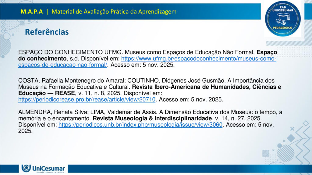 Leia atentamente as instruções para a realização desta Atividade:

É obrigatória a utilização deste formulário para a realização do MAPA. A não utilização deste formulário implicará na nota. O formato do arquivo deve ser PowerPoint (.ppt ou .pptx).

O seu material deve ser elaborado com base nos materiais da disciplina e BNCC.​​

Para auxiliar no desenvolvimento de seu material, faça o uso de seu livro didático e de materiais de apoio.

Seu trabalho deve ser desenvolvido conforme a solicitação da atividade MAPA.

Esta é uma atividade individual e original. Caso identificado cópia de colegas ou da internet, o trabalho será zerado.

Formatação exigida: documento PowerPoint e Fonte Arial ou Times New Roman.

Utilize a cor de fonte preta.

Critérios de avaliação: Utilização do template; Atendimento ao Tema; Constituição dos argumentos e organização das Ideias; Correção Gramatical; e Adequação às normas sobre referências, sempre com base na ABNT.

*Não deletar estas orientações! Não contar como Slide.

Os museus desempenham um papel crucial e insubstituível no processo de aprendizagem, atuando como
verdadeiros laboratórios de conhecimento para além dos limites da educação formal. Eles se constituem
como instituições alimentadas pelo processo museológico, cujas ações são intrinsecamente educativas,
utilizando o patrimônio cultural como um referencial fundamental para a construção do conhecimento.
Assim, reforça essa visão, classificando os museus como espaços de educação não formal, capazes de
estimular novas capacidades cognitivas e desenvolver a sensibilidade dos sujeitos. Nesses ambientes, o
aprendizado se dá pela vivência e interação direta com objetos e narrativas históricas, permitindo que os
visitantes, especialmente os estudantes, estabeleçam conexões interdisciplinares e compreendam aspectos
concretos de conceitos científicos que, muitas vezes, não são acessíveis em sala de aula.
Essa experiência singular promove o pensamento crítico, a curiosidade e a capacidade de questionar e
reinterpretar o mundo e suas heranças culturais, transformando o museu em um local onde a tradição é
"conhecida, percebida, questionada e reinventada". Assim, os museus não apenas democratizam o acesso
ao conhecimento e ao patrimônio histórico, mas também capacitam os indivíduos para o exercício da
cidadania, ao inseri-los ativamente na compreensão e valorização de sua cultura.

Analise a situação hipotética: Imagine que você, recém-formado(a) em Licenciatura em Pedagogia, foi
convidado(a) para ministrar uma palestra em um Seminário de Formação Continuada para Professores do
Ensino Médio. Sua missão é demonstrar como os museus podem ser explorados como espaços
pedagógicos potentes para a educação de jovens, focando no desenvolvimento do pensamento crítico, da
cidadania e da valorização do patrimônio cultural. A palestra terá duração de 50 minutos e, para ministrá-la,
você deverá elaborar uma apresentação utilizando o PowerPoint.

O formulário padrão em PowerPoint disponível na pasta Material da Disciplina.

Para realização desta atividade, siga estes passos:
Slide 1:
Preencher o cabeçalho (nome, RA e polo).
Slide 2:
Capa (título: "Museus: Laboratórios Vivos para a Educação de Jovens" e uma imagem ilustrativa de sua
escolha que represente jovens em um museu).
Slides 3, 4 e 5:
Conceitualizando o Museu Educador: Apresentar a visão do museu como espaço de educação não formal
e seu papel no processo de construção do conhecimento para jovens, com base nos conceitos de
Pedagogia Museológica e Educação Patrimonial.
Utilizar uma imagem em um dos slides que ilustre a interação entre jovens e o ambiente museológico.
Slides 6, 7, 8 e 9:
Exemplos Práticos de Intervenção Pedagógica: Apresentar dois exemplos concretos (podem ser situações
fictícias, mas realistas) de como um pedagogo poderia desenvolver atividades em um museu com jovens,
evidenciando a relação entre a teoria e a prática.
§ Exemplo 1: Uma oficina que utilize objetos históricos do acervo para estimular o debate sobre questões
sociais contemporâneas (ex: desigualdade, migração), fomentando o pensamento crítico e a conexão com a
cidadania.
§ Exemplo 2: Um projeto em que jovens sejam desafiados a criar uma "exposição interativa" sobre a
história local do seu bairro, a partir de elementos do cotidiano, utilizando o museu como suporte para
pesquisa e curadoria, promovendo a valorização do patrimônio cultural e a autoria juvenil. Utilizar uma imagem para cada exemplo que ilustre a atividade proposta.
Slides 10, 11 e 12:
Impacto na Formação Integral: Discutir a importância dos museus na formação integral de jovens, com
ênfase em como contribuem para o desenvolvimento do pensamento crítico, da cidadania ativa e da
valorização cultural, complementando o ensino formal. Mencione a relevância de uma "rede de interação"
entre museus e escolas.
Utilizar uma imagem em um dos slides que simbolize o desenvolvimento integral do jovem.
Slides 13 e 14:
Considerações Finais: Realizar uma breve retomada dos aspectos principais da apresentação, reforçando o
potencial transformador dos museus na educação de jovens e o papel estratégico do pedagogo nessa
articulação.
Slide 15:
Referências: Listar todos os materiais utilizados (incluindo os dois documentos fornecidos para a atividade)
e as fontes das imagens.
Para finalizar, realizar a entrega da ATIVIDADE no ambiente studeo e uma cópia em uma ESCOLA
FUNDAMENTAL SERIES FINAIS OU ENSINO MÉDIO.
Atenção:

Caso tenha dúvidas, entre em contato com sua professora mediadora pela ferramenta “Fale com o
Mediador”.

Faça o download do FORMULÁRIO PADRÃO – localizado no ícone MATERIAL DA DISCIPLINA, em seu
Studeo –, realize a atividade neste arquivo e, em seguida, faça o envio.

Esta é uma atividade que envolve fundamentação teórica para elaboração das respostas, portanto atentese à necessidade de apresentar as referências utilizadas.

Acesse a Sala do Café, pois nela foram disponibilizadas informações detalhadas para realização desta
atividade, dentre elas um vídeo do professor com orientações de como realizar o MAPA.

Formatar a atividade conforme as normas da ABNT (citações, referências, fonte Arial ou Times New
Roman).

Para anexar o arquivo na atividade, clique sobre o botão "Selecionar arquivo". Após anexar o trabalho e
certificar-se de que se trata do arquivo correto, clique no botão "Responder" e, posteriormente, em
"Finalizar". Após "Finalizar a atividade", NÃO SERÁ POSSÍVEL reenviá-la ou realizar qualquer modificação
no arquivo enviado.

O arquivo pode ser enviado uma única vez, portanto se certifique de que ele está finalizado antes de
enviar. Após a finalização, não é possível fazer alterações e/ou substituição do arquivo.

Prática Pedagógica: ambientes não-formais.

Acadêmico(a): Normas Acadêmicas

R.A.:

Polo:

BONS ESTUDOS!

MUSEUS: LABORATÓRIOS VIVOS PARA A EDUCAÇÃO DE JOVENS

O MUSEU COMO ESPAÇO DE EDUCAÇÃO NÃO FORMAL

O museu é um ambiente de aprendizagem não formal, ou seja, fora dos moldes tradicionais da escola, mas igualmente potente na formação de sujeitos críticos e conscientes. Ele oferece experiências sensoriais, afetivas e intelectuais que estimulam o diálogo entre passado, presente e futuro.

Não formal: não segue currículo rígido, mas promove aprendizagem significativa.

Interativo: permite que os jovens explorem, questionem e construam saberes por meio da observação, da escuta e da participação.

PEDAGOGIA MUSEOLÓGICA

A Pedagogia Museológica propõe que o museu seja mais do que um repositório de objetos — ele deve ser um agente educativo ativo, que dialoga com os visitantes e promove reflexão.

Educação centrada no sujeito: o jovem é protagonista da experiência.

Mediação cultural: educadores atuam como facilitadores, estimulando o pensamento crítico.

Experiência estética e cognitiva: o contato com obras e objetos desperta emoções e saberes

EDUCAÇÃO PATRIMONIAL

A Educação Patrimonial valoriza o patrimônio cultural como fonte de identidade, memória e cidadania. No museu, ela se concretiza ao aproximar os jovens de bens culturais, históricos e artísticos.

Reconhecimento do patrimônio como parte da vida cotidiana.

Desenvolvimento da consciência crítica sobre preservação e pertencimento.

Formação cidadã: ao compreender o valor do patrimônio, o jovem se torna agente de transformação social.

EXEMPLO 1: OFICINA COM OBJETOS HISTÓRICOS

Projeto: Passado e Presente em Diálogo

DESCRIÇÃO:

Jovens do ensino médio participam de uma oficina no museu onde objetos históricos são utilizados como ponto de partida para debater temas atuais como migração, desigualdade social e identidade cultural.

OBJETIVOS:

Estimular o pensamento crítico.

Promover empatia e cidadania.                                                       

Relacionar o patrimônio histórico com questões contemporâneas.       

EXEMPLO 2: EXPOSIÇÃO INTERATIVA SOBRE O BAIRRO

Projeto: Meu Bairro, Minha História

DESCRIÇÃO:

Os jovens são desafiados a criar uma exposição interativa sobre a história do seu bairro. Eles coletam objetos do cotidiano, relatos de moradores e registros fotográficos, e utilizam o museu como espaço de pesquisa, curadoria e apresentação.

OBJETIVOS:

Valorizar o patrimônio cultural local.

Desenvolver autoria juvenil.                    

Estimular pesquisa e expressão criativa.

PENSAMENTO CRÍTICO E FORMAÇÃO INTEGRAL

Museus como espaços de reflexão ativa:

Estimulam o questionamento, a interpretação de contextos históricos e a análise de diferentes narrativas.

Exposições temáticas e oficinas educativas promovem o desenvolvimento da autonomia intelectual.

A mediação cultural favorece o diálogo entre o acervo e a realidade dos jovens.

CIDADANIA ATIVA E VALORIZAÇÃO CULTURAL

Museus como agentes de transformação social:

Incentivam o reconhecimento da diversidade cultural e o respeito às identidades locais.

Projetos de Educação Patrimonial aproximam os jovens de suas raízes e histórias comunitárias.

A vivência museológica fortalece o sentido de pertencimento e a responsabilidade social.

REDE DE INTERAÇÃO: MUSEUS E ESCOLAS

Importância da articulação institucional:

A parceria entre museus e escolas permite planejamento conjunto de visitas, projetos e oficinas.       

Cria uma rede de aprendizagem contínua, que ultrapassa os limites da sala de aula.

Fortalece o papel do pedagogo como mediador entre o currículo escolar e os espaços culturais.

RETOMADA DOS POSTOS-CHAVE

Ao longo desta apresentação, refletimos sobre o papel dos museus como espaços pedagógicos potentes para a educação de jovens. Vimos que, ao atuarem como ambientes de educação não formal, os museus oferecem experiências significativas que estimulam o pensamento crítico, promovem a cidadania ativa e valorizam o patrimônio cultural. Através da Pedagogia Museológica e da Educação Patrimonial, é possível transformar o acervo em ferramenta viva de aprendizagem, conectando passado e presente, teoria e prática.

ENCERRAMENTO

O museu, quando compreendido como laboratório vivo, torna-se um território fértil para a escuta, a criação e o pertencimento. Cabe ao pedagogo reconhecer esse potencial e construir pontes entre os saberes escolares e os saberes culturais, ampliando as possibilidades de formação integral dos jovens.

Educar, nesse sentido, é também cultivar memória, identidade e consciência social. É permitir que os jovens se vejam como sujeitos históricos, capazes de transformar o mundo a partir da valorização de sua própria cultura e da construção coletiva do conhecimento.

Referências

ESPAÇO DO CONHECIMENTO UFMG. Museus como Espaços de Educação Não Formal. Espaço do conhecimento, s.d. Disponível em: https://www.ufmg.br/espacodoconhecimento/museus-como-espacos-de-educacao-nao-formal/. Acesso em: 5 nov. 2025.

COSTA, Rafaella Montenegro do Amaral; COUTINHO, Diógenes José Gusmão. A Importância dos Museus na Formação Educativa e Cultural. Revista Ibero-Americana de Humanidades, Ciências e Educação — REASE, v. 11, n. 8, 2025. Disponível em: https://periodicorease.pro.br/rease/article/view/20710. Acesso em: 5 nov. 2025.

ALMENDRA, Renata Silva; LIMA, Valdemar de Assis. A Dimensão Educativa dos Museus: o tempo, a memória e o encantamento. Revista Museologia & Interdisciplinaridade, v. 14, n. 27, 2025. Disponível em: https://periodicos.unb.br/index.php/museologia/issue/view/3060. Acesso em: 5 nov. 2025.