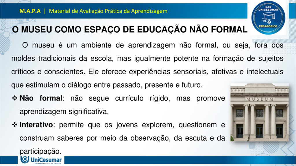 Leia atentamente as instruções para a realização desta Atividade:

É obrigatória a utilização deste formulário para a realização do MAPA. A não utilização deste formulário implicará na nota. O formato do arquivo deve ser PowerPoint (.ppt ou .pptx).

O seu material deve ser elaborado com base nos materiais da disciplina e BNCC.​​

Para auxiliar no desenvolvimento de seu material, faça o uso de seu livro didático e de materiais de apoio.

Seu trabalho deve ser desenvolvido conforme a solicitação da atividade MAPA.

Esta é uma atividade individual e original. Caso identificado cópia de colegas ou da internet, o trabalho será zerado.

Formatação exigida: documento PowerPoint e Fonte Arial ou Times New Roman.

Utilize a cor de fonte preta.

Critérios de avaliação: Utilização do template; Atendimento ao Tema; Constituição dos argumentos e organização das Ideias; Correção Gramatical; e Adequação às normas sobre referências, sempre com base na ABNT.

*Não deletar estas orientações! Não contar como Slide.

Os museus desempenham um papel crucial e insubstituível no processo de aprendizagem, atuando como
verdadeiros laboratórios de conhecimento para além dos limites da educação formal. Eles se constituem
como instituições alimentadas pelo processo museológico, cujas ações são intrinsecamente educativas,
utilizando o patrimônio cultural como um referencial fundamental para a construção do conhecimento.
Assim, reforça essa visão, classificando os museus como espaços de educação não formal, capazes de
estimular novas capacidades cognitivas e desenvolver a sensibilidade dos sujeitos. Nesses ambientes, o
aprendizado se dá pela vivência e interação direta com objetos e narrativas históricas, permitindo que os
visitantes, especialmente os estudantes, estabeleçam conexões interdisciplinares e compreendam aspectos
concretos de conceitos científicos que, muitas vezes, não são acessíveis em sala de aula.
Essa experiência singular promove o pensamento crítico, a curiosidade e a capacidade de questionar e
reinterpretar o mundo e suas heranças culturais, transformando o museu em um local onde a tradição é
"conhecida, percebida, questionada e reinventada". Assim, os museus não apenas democratizam o acesso
ao conhecimento e ao patrimônio histórico, mas também capacitam os indivíduos para o exercício da
cidadania, ao inseri-los ativamente na compreensão e valorização de sua cultura.

Analise a situação hipotética: Imagine que você, recém-formado(a) em Licenciatura em Pedagogia, foi
convidado(a) para ministrar uma palestra em um Seminário de Formação Continuada para Professores do
Ensino Médio. Sua missão é demonstrar como os museus podem ser explorados como espaços
pedagógicos potentes para a educação de jovens, focando no desenvolvimento do pensamento crítico, da
cidadania e da valorização do patrimônio cultural. A palestra terá duração de 50 minutos e, para ministrá-la,
você deverá elaborar uma apresentação utilizando o PowerPoint.

O formulário padrão em PowerPoint disponível na pasta Material da Disciplina.

Para realização desta atividade, siga estes passos:
Slide 1:
Preencher o cabeçalho (nome, RA e polo).
Slide 2:
Capa (título: "Museus: Laboratórios Vivos para a Educação de Jovens" e uma imagem ilustrativa de sua
escolha que represente jovens em um museu).
Slides 3, 4 e 5:
Conceitualizando o Museu Educador: Apresentar a visão do museu como espaço de educação não formal
e seu papel no processo de construção do conhecimento para jovens, com base nos conceitos de
Pedagogia Museológica e Educação Patrimonial.
Utilizar uma imagem em um dos slides que ilustre a interação entre jovens e o ambiente museológico.
Slides 6, 7, 8 e 9:
Exemplos Práticos de Intervenção Pedagógica: Apresentar dois exemplos concretos (podem ser situações
fictícias, mas realistas) de como um pedagogo poderia desenvolver atividades em um museu com jovens,
evidenciando a relação entre a teoria e a prática.
§ Exemplo 1: Uma oficina que utilize objetos históricos do acervo para estimular o debate sobre questões
sociais contemporâneas (ex: desigualdade, migração), fomentando o pensamento crítico e a conexão com a
cidadania.
§ Exemplo 2: Um projeto em que jovens sejam desafiados a criar uma "exposição interativa" sobre a
história local do seu bairro, a partir de elementos do cotidiano, utilizando o museu como suporte para
pesquisa e curadoria, promovendo a valorização do patrimônio cultural e a autoria juvenil. Utilizar uma imagem para cada exemplo que ilustre a atividade proposta.
Slides 10, 11 e 12:
Impacto na Formação Integral: Discutir a importância dos museus na formação integral de jovens, com
ênfase em como contribuem para o desenvolvimento do pensamento crítico, da cidadania ativa e da
valorização cultural, complementando o ensino formal. Mencione a relevância de uma "rede de interação"
entre museus e escolas.
Utilizar uma imagem em um dos slides que simbolize o desenvolvimento integral do jovem.
Slides 13 e 14:
Considerações Finais: Realizar uma breve retomada dos aspectos principais da apresentação, reforçando o
potencial transformador dos museus na educação de jovens e o papel estratégico do pedagogo nessa
articulação.
Slide 15:
Referências: Listar todos os materiais utilizados (incluindo os dois documentos fornecidos para a atividade)
e as fontes das imagens.
Para finalizar, realizar a entrega da ATIVIDADE no ambiente studeo e uma cópia em uma ESCOLA
FUNDAMENTAL SERIES FINAIS OU ENSINO MÉDIO.
Atenção:

Caso tenha dúvidas, entre em contato com sua professora mediadora pela ferramenta “Fale com o
Mediador”.

Faça o download do FORMULÁRIO PADRÃO – localizado no ícone MATERIAL DA DISCIPLINA, em seu
Studeo –, realize a atividade neste arquivo e, em seguida, faça o envio.

Esta é uma atividade que envolve fundamentação teórica para elaboração das respostas, portanto atentese à necessidade de apresentar as referências utilizadas.

Acesse a Sala do Café, pois nela foram disponibilizadas informações detalhadas para realização desta
atividade, dentre elas um vídeo do professor com orientações de como realizar o MAPA.

Formatar a atividade conforme as normas da ABNT (citações, referências, fonte Arial ou Times New
Roman).

Para anexar o arquivo na atividade, clique sobre o botão "Selecionar arquivo". Após anexar o trabalho e
certificar-se de que se trata do arquivo correto, clique no botão "Responder" e, posteriormente, em
"Finalizar". Após "Finalizar a atividade", NÃO SERÁ POSSÍVEL reenviá-la ou realizar qualquer modificação
no arquivo enviado.

O arquivo pode ser enviado uma única vez, portanto se certifique de que ele está finalizado antes de
enviar. Após a finalização, não é possível fazer alterações e/ou substituição do arquivo.

Prática Pedagógica: ambientes não-formais.

Acadêmico(a): Normas Acadêmicas

R.A.:

Polo:

BONS ESTUDOS!

MUSEUS: LABORATÓRIOS VIVOS PARA A EDUCAÇÃO DE JOVENS

O MUSEU COMO ESPAÇO DE EDUCAÇÃO NÃO FORMAL

O museu é um ambiente de aprendizagem não formal, ou seja, fora dos moldes tradicionais da escola, mas igualmente potente na formação de sujeitos críticos e conscientes. Ele oferece experiências sensoriais, afetivas e intelectuais que estimulam o diálogo entre passado, presente e futuro.

Não formal: não segue currículo rígido, mas promove aprendizagem significativa.

Interativo: permite que os jovens explorem, questionem e construam saberes por meio da observação, da escuta e da participação.

PEDAGOGIA MUSEOLÓGICA

A Pedagogia Museológica propõe que o museu seja mais do que um repositório de objetos — ele deve ser um agente educativo ativo, que dialoga com os visitantes e promove reflexão.

Educação centrada no sujeito: o jovem é protagonista da experiência.

Mediação cultural: educadores atuam como facilitadores, estimulando o pensamento crítico.

Experiência estética e cognitiva: o contato com obras e objetos desperta emoções e saberes

EDUCAÇÃO PATRIMONIAL

A Educação Patrimonial valoriza o patrimônio cultural como fonte de identidade, memória e cidadania. No museu, ela se concretiza ao aproximar os jovens de bens culturais, históricos e artísticos.

Reconhecimento do patrimônio como parte da vida cotidiana.

Desenvolvimento da consciência crítica sobre preservação e pertencimento.

Formação cidadã: ao compreender o valor do patrimônio, o jovem se torna agente de transformação social.

EXEMPLO 1: OFICINA COM OBJETOS HISTÓRICOS

Projeto: Passado e Presente em Diálogo

DESCRIÇÃO:

Jovens do ensino médio participam de uma oficina no museu onde objetos históricos são utilizados como ponto de partida para debater temas atuais como migração, desigualdade social e identidade cultural.

OBJETIVOS:

Estimular o pensamento crítico.

Promover empatia e cidadania.                                                       

Relacionar o patrimônio histórico com questões contemporâneas.       

EXEMPLO 2: EXPOSIÇÃO INTERATIVA SOBRE O BAIRRO

Projeto: Meu Bairro, Minha História

DESCRIÇÃO:

Os jovens são desafiados a criar uma exposição interativa sobre a história do seu bairro. Eles coletam objetos do cotidiano, relatos de moradores e registros fotográficos, e utilizam o museu como espaço de pesquisa, curadoria e apresentação.

OBJETIVOS:

Valorizar o patrimônio cultural local.

Desenvolver autoria juvenil.                    

Estimular pesquisa e expressão criativa.

PENSAMENTO CRÍTICO E FORMAÇÃO INTEGRAL

Museus como espaços de reflexão ativa:

Estimulam o questionamento, a interpretação de contextos históricos e a análise de diferentes narrativas.

Exposições temáticas e oficinas educativas promovem o desenvolvimento da autonomia intelectual.

A mediação cultural favorece o diálogo entre o acervo e a realidade dos jovens.

CIDADANIA ATIVA E VALORIZAÇÃO CULTURAL

Museus como agentes de transformação social:

Incentivam o reconhecimento da diversidade cultural e o respeito às identidades locais.

Projetos de Educação Patrimonial aproximam os jovens de suas raízes e histórias comunitárias.

A vivência museológica fortalece o sentido de pertencimento e a responsabilidade social.

REDE DE INTERAÇÃO: MUSEUS E ESCOLAS

Importância da articulação institucional:

A parceria entre museus e escolas permite planejamento conjunto de visitas, projetos e oficinas.       

Cria uma rede de aprendizagem contínua, que ultrapassa os limites da sala de aula.

Fortalece o papel do pedagogo como mediador entre o currículo escolar e os espaços culturais.

RETOMADA DOS POSTOS-CHAVE

Ao longo desta apresentação, refletimos sobre o papel dos museus como espaços pedagógicos potentes para a educação de jovens. Vimos que, ao atuarem como ambientes de educação não formal, os museus oferecem experiências significativas que estimulam o pensamento crítico, promovem a cidadania ativa e valorizam o patrimônio cultural. Através da Pedagogia Museológica e da Educação Patrimonial, é possível transformar o acervo em ferramenta viva de aprendizagem, conectando passado e presente, teoria e prática.

ENCERRAMENTO

O museu, quando compreendido como laboratório vivo, torna-se um território fértil para a escuta, a criação e o pertencimento. Cabe ao pedagogo reconhecer esse potencial e construir pontes entre os saberes escolares e os saberes culturais, ampliando as possibilidades de formação integral dos jovens.

Educar, nesse sentido, é também cultivar memória, identidade e consciência social. É permitir que os jovens se vejam como sujeitos históricos, capazes de transformar o mundo a partir da valorização de sua própria cultura e da construção coletiva do conhecimento.

Referências

ESPAÇO DO CONHECIMENTO UFMG. Museus como Espaços de Educação Não Formal. Espaço do conhecimento, s.d. Disponível em: https://www.ufmg.br/espacodoconhecimento/museus-como-espacos-de-educacao-nao-formal/. Acesso em: 5 nov. 2025.

COSTA, Rafaella Montenegro do Amaral; COUTINHO, Diógenes José Gusmão. A Importância dos Museus na Formação Educativa e Cultural. Revista Ibero-Americana de Humanidades, Ciências e Educação — REASE, v. 11, n. 8, 2025. Disponível em: https://periodicorease.pro.br/rease/article/view/20710. Acesso em: 5 nov. 2025.

ALMENDRA, Renata Silva; LIMA, Valdemar de Assis. A Dimensão Educativa dos Museus: o tempo, a memória e o encantamento. Revista Museologia & Interdisciplinaridade, v. 14, n. 27, 2025. Disponível em: https://periodicos.unb.br/index.php/museologia/issue/view/3060. Acesso em: 5 nov. 2025.