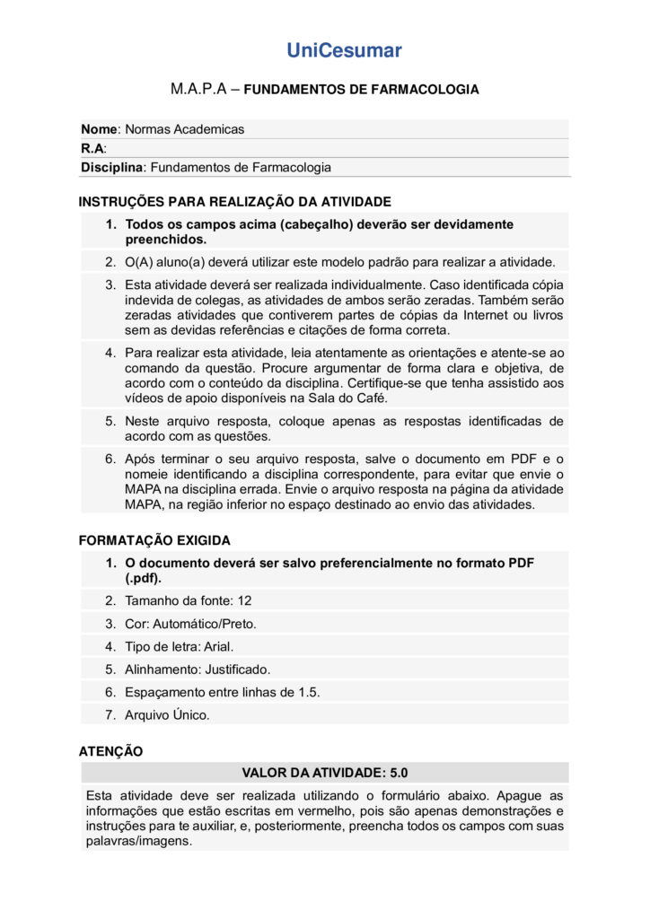 
Olá, estudante!
Seja bem-vindo à atividade M.A.P.A. (Material de Avaliação Prática de Aprendizagem) da disciplina de
Fundamentos de Farmacologia.
Instruções iniciais:
- Utilize o formulário de resposta padrão do M.A.P.A. para realizar esta atividade. Ele se encontra disponível
para download em "Material da Disciplina". Siga todas as instruções que constam no formulário.
- Assista aos vídeos de instruções para a realização do M.A.P.A., disponíveis na "Sala do Café".
CONTEXTUALIZAÇÃO
A farmacocinética pode ser definida como a medida e a interpretação formal de alterações temporais nas
concentrações de um fármaco em uma ou mais regiões do organismo em relação à dose administrada (“o
que o organismo faz com o fármaco”). Isso a distingue da farmacodinâmica (“o que o fármaco faz com o
organismo”; ou seja, eventos consequentes à interação do fármaco com o seu receptor e outros pontos
primários de ação). Essa distinção é útil, embora as palavras causem descontentamento aos puristas
etimológicos. A palavra “farmacodinâmica” teve sua primeira citação em um dicionário em 1890
(“relacionada com os poderes ou efeitos dos fármacos”), enquanto os estudos farmacocinéticos somente se
tornaram possíveis na segunda metade do século XX com o desenvolvimento de técnicas analíticas físicoquímicas sensíveis, específicas e acuradas, especialmente a cromatografia de alta eficiência e a
espectrometria de massa, para a medida das concentrações do fármaco nos fluidos biológicos. A evolução
temporal da concentração de um fármaco após a sua administração depende dos processos de absorção,
distribuição, metabolismo e excreção.
Fonte: RITTER, J. M. et al. Rang & Dale Farmacologia. 10. ed. Rio de Janeiro: GEN Guanabara Koogan, 2025.
Maria, 35 anos, foi ao médico com queixas de dor de cabeça frequente. O profissional prescreveu um
analgésico oral para uso diário. Durante a consulta, Maria perguntou ao médico como o medicamento age
no organismo e por que ele precisa ser tomado em horários específicos. O médico explicou que o efeito
terapêutico depende de como o fármaco é absorvido, distribuído, metabolizado e eliminado pelo corpo.
Considerando a farmacocinética, RESPONDA:
1. ELABORE um fluxograma demonstrando as etapas do processo farmacocinético de um fármaco
administrado por via oral: absorção, distribuição, metabolismo (ou biotransformação) e excreção, sem
especificar uma classe de medicamento.
O fluxograma deve apresentar uma definição de cada das etapas e anotações explicativas sobre fatores que
podem alterar cada processo (ex.: idade, genética, outros medicamentos).
- Dicas de organização: Use setas para indicar a sequência das etapas; diferencie cada etapa com cores e
formas. Você pode desenhar o fluxograma à mão ou utilizando programas de computador (word,
powerpoint, canva, etc).
2. A etapa de absorção de um fármaco é influenciada pelo pH do meio e pelo pKa da substância.
Considerando o equilíbrio ácido-base, INDIQUE E JUSTIFIQUE em qual local do trato gastrointestinal
(estômago ou intestino) o fármaco permanecerá predominantemente em sua forma molecular, favorecendo
a absorção.
- Fármaco é uma base fraca, pKa = 6,8
- pH do estômago = 1,5
- pH do duodeno = 8,0
3. A ligação às proteínas plasmáticas é um fator determinante na distribuição dos fármacos. Considere a
seguinte situação:
- O paciente recebe inicialmente o fármaco A, cuja taxa de ligação à albumina é de 70%.
- Em seguida, recebe o fármaco B, cuja taxa de ligação à albumina é de 95%.
Com base nesses dados, EXPLIQUE o que ocorre na competição entre os dois fármacos pela albumina e
quais as consequências para as respostas farmacológicas no sangue e nos tecidos
ORIENTAÇÕES FINAIS
Sobre o arquivo a ser enviado:
→ O arquivo deve ser enviado única e exclusivamente pelo seu Studeo, no campo "M.A.P.A." desta
disciplina. Toda e qualquer outra forma de entrega deste Modelo de Resposta MAPA não é considerada.
**SOMENTE UM ARQUIVO PODE SER ANEXADO NO STUDEO**. De preferência para o formato PDF!
→ A qualidade do trabalho será considerada na hora da avaliação, então faça tudo com cuidado, responda à
demanda adequadamente e mostre sempre o seu raciocínio de modo claro e direto.
Problemas frequentes a evitar:
→ Coloque um nome simples no seu arquivo. Se o nome tiver caracteres estranhos (principalmente pontos)
ou for muito grande, a equipe de correção pode não conseguir abrir o seu trabalho, e ele pode ser zerado.
→ Se você usa OPEN OFFICE ou MAC, transforme o arquivo em .pdf para evitar incompatibilidades.
→ Verifique se você está enviando o arquivo correto! Identifique o arquivo com o seu primeiro e último
nome e a disciplina, para evitar que você troque o arquivo na hora de anexar. Ex:
MAPA_Farmacologia_Maria.pdf.
Como enviar o seu arquivo:
→ Ao final do enunciado desta atividade, no Studeo, tem uma caixa de envio de arquivo. Basta clicar e
selecionar sua atividade, ou arrastar o arquivo até ela.
→ Antes de clicar em FINALIZAR, certifique-se de que está tudo certo, pois uma vez finalizado você não
poderá mais modificar o arquivo.
→ Após a finalização, imprima o comprovante de finalização, clicando em IMPRIMIR > COMPROVANTE DE
FINALIZAÇÃO, no canto superior direito da página da atividade.
→ Diante de qualquer problema na hora do envio, entre em contato imediatamente pelo Fale com o
Mediador!
