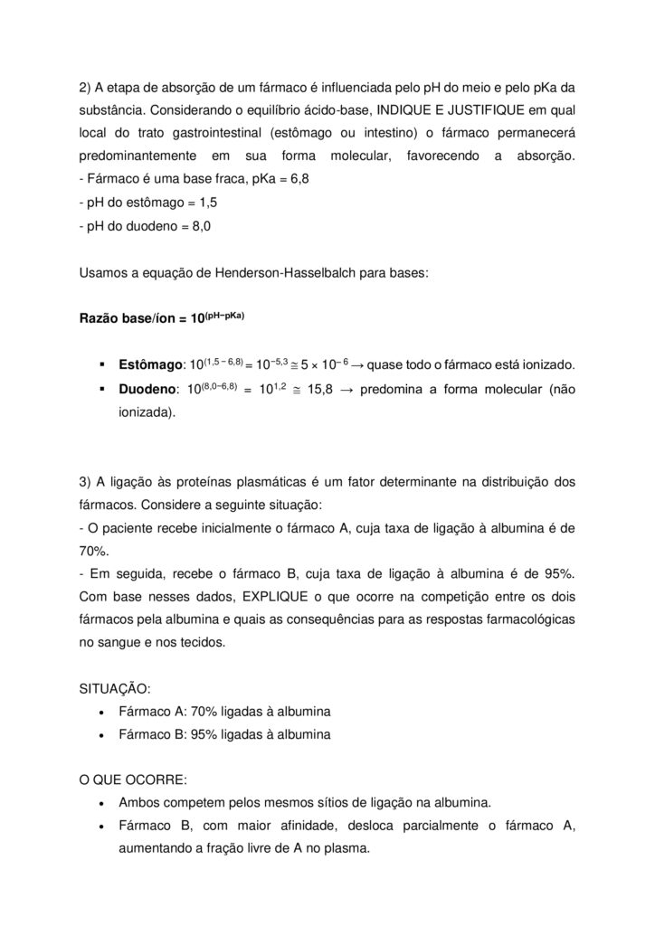 
Olá, estudante!
Seja bem-vindo à atividade M.A.P.A. (Material de Avaliação Prática de Aprendizagem) da disciplina de
Fundamentos de Farmacologia.
Instruções iniciais:
- Utilize o formulário de resposta padrão do M.A.P.A. para realizar esta atividade. Ele se encontra disponível
para download em "Material da Disciplina". Siga todas as instruções que constam no formulário.
- Assista aos vídeos de instruções para a realização do M.A.P.A., disponíveis na "Sala do Café".
CONTEXTUALIZAÇÃO
A farmacocinética pode ser definida como a medida e a interpretação formal de alterações temporais nas
concentrações de um fármaco em uma ou mais regiões do organismo em relação à dose administrada (“o
que o organismo faz com o fármaco”). Isso a distingue da farmacodinâmica (“o que o fármaco faz com o
organismo”; ou seja, eventos consequentes à interação do fármaco com o seu receptor e outros pontos
primários de ação). Essa distinção é útil, embora as palavras causem descontentamento aos puristas
etimológicos. A palavra “farmacodinâmica” teve sua primeira citação em um dicionário em 1890
(“relacionada com os poderes ou efeitos dos fármacos”), enquanto os estudos farmacocinéticos somente se
tornaram possíveis na segunda metade do século XX com o desenvolvimento de técnicas analíticas físicoquímicas sensíveis, específicas e acuradas, especialmente a cromatografia de alta eficiência e a
espectrometria de massa, para a medida das concentrações do fármaco nos fluidos biológicos. A evolução
temporal da concentração de um fármaco após a sua administração depende dos processos de absorção,
distribuição, metabolismo e excreção.
Fonte: RITTER, J. M. et al. Rang & Dale Farmacologia. 10. ed. Rio de Janeiro: GEN Guanabara Koogan, 2025.
Maria, 35 anos, foi ao médico com queixas de dor de cabeça frequente. O profissional prescreveu um
analgésico oral para uso diário. Durante a consulta, Maria perguntou ao médico como o medicamento age
no organismo e por que ele precisa ser tomado em horários específicos. O médico explicou que o efeito
terapêutico depende de como o fármaco é absorvido, distribuído, metabolizado e eliminado pelo corpo.
Considerando a farmacocinética, RESPONDA:
1. ELABORE um fluxograma demonstrando as etapas do processo farmacocinético de um fármaco
administrado por via oral: absorção, distribuição, metabolismo (ou biotransformação) e excreção, sem
especificar uma classe de medicamento.
O fluxograma deve apresentar uma definição de cada das etapas e anotações explicativas sobre fatores que
podem alterar cada processo (ex.: idade, genética, outros medicamentos).
- Dicas de organização: Use setas para indicar a sequência das etapas; diferencie cada etapa com cores e
formas. Você pode desenhar o fluxograma à mão ou utilizando programas de computador (word,
powerpoint, canva, etc).
2. A etapa de absorção de um fármaco é influenciada pelo pH do meio e pelo pKa da substância.
Considerando o equilíbrio ácido-base, INDIQUE E JUSTIFIQUE em qual local do trato gastrointestinal
(estômago ou intestino) o fármaco permanecerá predominantemente em sua forma molecular, favorecendo
a absorção.
- Fármaco é uma base fraca, pKa = 6,8
- pH do estômago = 1,5
- pH do duodeno = 8,0
3. A ligação às proteínas plasmáticas é um fator determinante na distribuição dos fármacos. Considere a
seguinte situação:
- O paciente recebe inicialmente o fármaco A, cuja taxa de ligação à albumina é de 70%.
- Em seguida, recebe o fármaco B, cuja taxa de ligação à albumina é de 95%.
Com base nesses dados, EXPLIQUE o que ocorre na competição entre os dois fármacos pela albumina e
quais as consequências para as respostas farmacológicas no sangue e nos tecidos
ORIENTAÇÕES FINAIS
Sobre o arquivo a ser enviado:
→ O arquivo deve ser enviado única e exclusivamente pelo seu Studeo, no campo "M.A.P.A." desta
disciplina. Toda e qualquer outra forma de entrega deste Modelo de Resposta MAPA não é considerada.
**SOMENTE UM ARQUIVO PODE SER ANEXADO NO STUDEO**. De preferência para o formato PDF!
→ A qualidade do trabalho será considerada na hora da avaliação, então faça tudo com cuidado, responda à
demanda adequadamente e mostre sempre o seu raciocínio de modo claro e direto.
Problemas frequentes a evitar:
→ Coloque um nome simples no seu arquivo. Se o nome tiver caracteres estranhos (principalmente pontos)
ou for muito grande, a equipe de correção pode não conseguir abrir o seu trabalho, e ele pode ser zerado.
→ Se você usa OPEN OFFICE ou MAC, transforme o arquivo em .pdf para evitar incompatibilidades.
→ Verifique se você está enviando o arquivo correto! Identifique o arquivo com o seu primeiro e último
nome e a disciplina, para evitar que você troque o arquivo na hora de anexar. Ex:
MAPA_Farmacologia_Maria.pdf.
Como enviar o seu arquivo:
→ Ao final do enunciado desta atividade, no Studeo, tem uma caixa de envio de arquivo. Basta clicar e
selecionar sua atividade, ou arrastar o arquivo até ela.
→ Antes de clicar em FINALIZAR, certifique-se de que está tudo certo, pois uma vez finalizado você não
poderá mais modificar o arquivo.
→ Após a finalização, imprima o comprovante de finalização, clicando em IMPRIMIR > COMPROVANTE DE
FINALIZAÇÃO, no canto superior direito da página da atividade.
→ Diante de qualquer problema na hora do envio, entre em contato imediatamente pelo Fale com o
Mediador!
