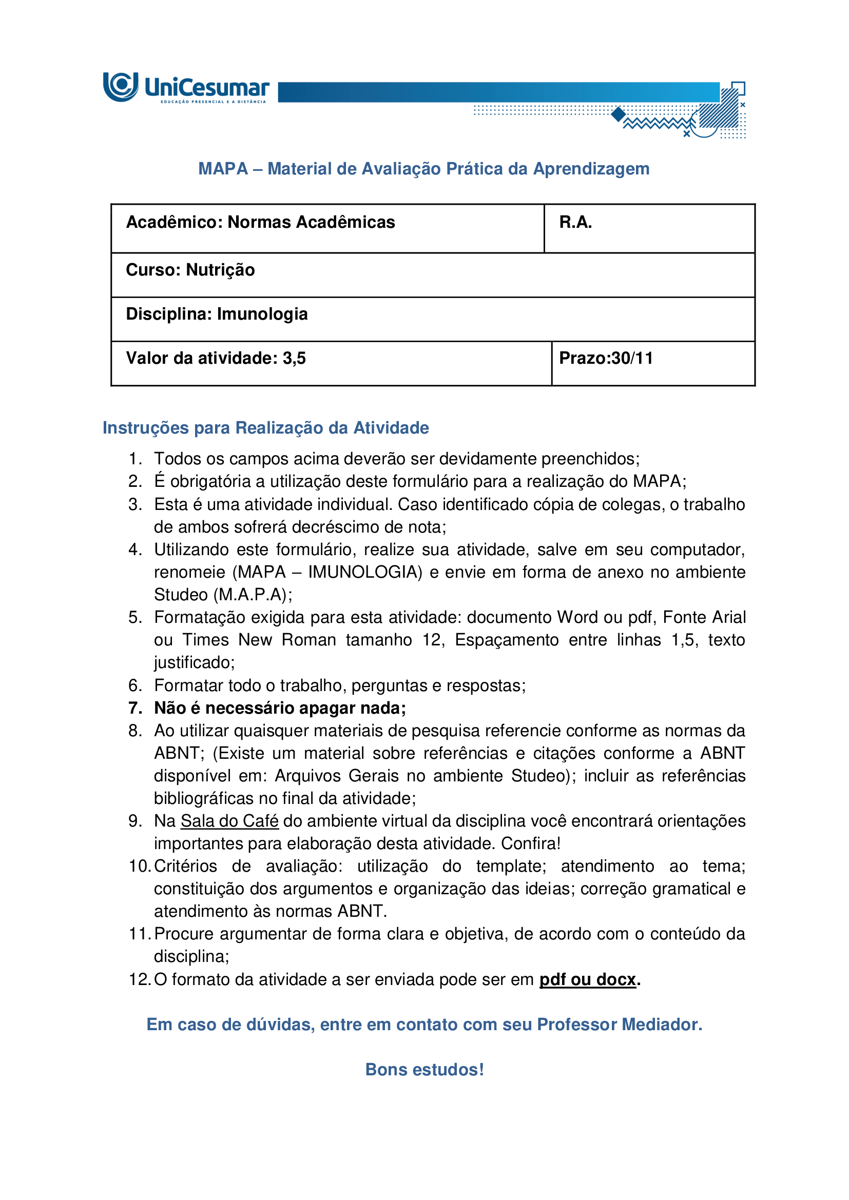 MAPA – Material de Avaliação Prática da Aprendizagem Acadêmico: Normas Acadêmicas R.A. Curso: Nutrição Disciplina: Imunologia Valor da atividade: 3,5 Prazo:30/11 Instruções para Realização da Atividade 1. Todos os campos acima deverão ser devidamente preenchidos; 2. É obrigatória a utilização deste formulário para a realização do MAPA; 3. Esta é uma atividade individual. Caso identificado cópia de colegas, o trabalho de ambos sofrerá decréscimo de nota; 4. Utilizando este formulário, realize sua atividade, salve em seu computador, renomeie (MAPA – IMUNOLOGIA) e envie em forma de anexo no ambiente Studeo (M.A.P.A); 5. Formatação exigida para esta atividade: documento Word ou pdf, Fonte Arial ou Times New Roman tamanho 12, Espaçamento entre linhas 1,5, texto justificado; 6. Formatar todo o trabalho, perguntas e respostas; 7. Não é necessário apagar nada; 8. Ao utilizar quaisquer materiais de pesquisa referencie conforme as normas da ABNT; (Existe um material sobre referências e citações conforme a ABNT disponível em: Arquivos Gerais no ambiente Studeo); incluir as referências bibliográficas no final da atividade; 9. Na Sala do Café do ambiente virtual da disciplina você encontrará orientações importantes para elaboração desta atividade. Confira! 10. Critérios de avaliação: utilização do template; atendimento ao tema; constituição dos argumentos e organização das ideias; correção gramatical e atendimento às normas ABNT. 11. Procure argumentar de forma clara e objetiva, de acordo com o conteúdo da disciplina; 12. O formato da atividade a ser enviada pode ser em pdf ou docx. Em caso de dúvidas, entre em contato com seu Professor Mediador. Bons estudos! O que são doenças autoimunes? Como se desenvolve o diabetes mellitus tipo 1? Em qual linha de defesa da imunidade inata a microbiota se enquadra? Qual a relação da disbiose com a modulação intestinal? Qual seus impactos na melhora das doenças autoimunes. O diabetes tipo 1 é um tipo de doença autoimune que ataca as células do pâncreas, sendo causado por gatilhos genéticos e ambientais, e sua prevalência tem aumentado nas últimas décadas. A complexidade dessa doença sublinha a importância de uma abordagem integrada, que reconheça não apenas os sintomas, mas também as causas subjacentes, como a disbiose intestinal, que pode estar na raiz da quebra da tolerância imunológica. O entendimento da microbiota intestinal e da modulação intestinal abre novas perspectivas para o tratamento, sugerindo que a restauração do equilíbrio interno é fundamental para o manejo eficaz dessas e de outras doenças autoimunes. Imagine que você é um Nutricionista que trabalha em uma clínica multiprofissional voltada para o atendimento de pacientes com distúrbios gastrointestinais. O médico da clínica recebeu João, 25 anos, foi diagnosticado recentemente com diabetes tipo 1. Diante do caso, o médico realizou algumas orientações ao paciente e o encaminhou para você, a Nutricionista da clínica, para realizar as orientações nutricionais associadas a patologia e prescrição da conduta dietoterápica adequada ao caso clínico. O médico também ressaltou a importância de controlar a disbiose intestinal, inclusive sugerindo técnicas de modulação intestinal. Com base nos conhecimentos e estudos adquiridos no decorrer da Disciplina de imunologia, consegue identificar quais reações imunológicas estão envolvidas no desenvolvimento da doença autoimune? Já está pensando quais seriam as possíveis orientações nutricionais adequadas para o paciente que apresenta tal patologia? Qual a importância do tratamento da disbiose e sua relação com a modulação intestinal. O diabetes tipo 1 é uma doença autoimune onde o sistema imunológico ataca e destrói as células beta do pâncreas, responsáveis pela produção de insulina. Neste caso, a microbiota intestinal desempenha um papel fundamental. Acredita-se que um desequilíbrio na composição bacteriana do intestino (disbiose) possa contribuir para o desenvolvimento e a exacerbação dessas doenças. A microbiota atua como uma barreira, protegendo a mucosa intestinal e modulando a resposta imune. Quando essa barreira é comprometida, antígenos e patógenos podem atravessar a parede intestinal, desencadeando uma resposta inflamatória exacerbada. Para o tratamento e controle dessas patologias, a modulação intestinal é uma estratégia essencial. Ela busca restaurar o equilíbrio da microbiota e fortalecer a integridade da barreira intestinal por meio de intervenções nutricionais, como o uso de probióticos, prebióticos e uma dieta rica em fibras, para reduzir a inflamação sistêmica e melhorar o funcionamento do organismo. Com todas as informações expostas acima, é hora de agir! Pensando que você é o Nutricionista da clínica multiprofissional comentada acima, imagine que o paciente indicado pelo médico está em sua sala para realizar a primeira consulta. Diante do diagnóstico recente, o mesmo apresenta muitas dúvidas a respeito da patologia, as possíveis causas, qual o mecanismo imunológico envolvido, bem como a relação da disbiose com a modulação intestinal e seus impactos na melhora das doenças autoimunes. Com este objetivo, você deverá analisar, pesquisar e descrever, a seguir, as respostas para os questionamentos levantados por seu paciente. a. DEFINA doença autoimune. Doença autoimune é uma condição em que o sistema imunológico passa a reconhecer componentes do próprio organismo como estranhos e os ataca, gerando produção de autoanticorpos e/ou respostas celulares autoreativas que causam inflamação, lesão tecidual e disfunção do órgão afetado (Pinheiro, 2025). b. EXPLIQUE as bases autoimunes do diabetes mellitus tipo 1. Bases autoimunes do DM1 (diabetes mellitus tipo 1): 1. Autoimunidade contra células beta O sistema imunológico identifica erroneamente as células beta como invasoras. - Linfócitos T citotóxicos infiltram o pâncreas e destroem essas células. - Isso leva à deficiência absoluta de insulina. 2. Presença de autoanticorpos Antes mesmo dos sintomas, o corpo pode produzir anticorpos contra componentes das células beta: - Anti-GAD (glutamato descarboxilase) - Anti-IA2 (tirosina fosfatase) - Anti-insulina - Anti-ZnT8 (transportador de zinco) Esses autoanticorpos são marcadores importantes para diagnóstico precoce e risco em familiares. 3. Fatores genéticos - Certos genes do sistema HLA (principalmente HLA-DR3 e HLA-DR4) aumentam a predisposição ao DM1. - A genética não determina, mas aumenta o risco de desenvolver a doença. 4. Fatores ambientais - Infecções virais (como enterovírus) podem desencadear a resposta autoimune. - Exposição precoce a certos alimentos ou falta de aleitamento materno também são investigados como possíveis gatilhos. c. DETERMINE em qual de linha de defesa da imunidade inata a microbiota atua. A microbiota intestinal integra a barreira biológica (uma das barreiras físicas/biológicas da primeira linha de defesa) da imunidade inata, protegendo contra colonização por patógenos, modulando sinais imunes locais e contribuindo para a maturação e regulação das respostas inatas (Delves, 2024). d. RELACIONE a melhora da disbiose frente as estratégias de modulação intestinal. A melhora da disbiose intestinal está diretamente relacionada à aplicação de estratégias de modulação intestinal, como o uso de prebióticos, probióticos, dieta rica em fibras e redução de alimentos ultraprocessados. Essas intervenções restauram o equilíbrio da microbiota, fortalecem a barreira intestinal e reduzem inflamações sistêmicas. Estratégias de modulação intestinal e seus efeitos na disbiose: A disbiose intestinal é caracterizada por um desequilíbrio na composição da microbiota, com redução de bactérias benéficas e aumento de patógenos. Isso compromete a integridade da mucosa intestinal, favorece inflamações e está associado a diversas doenças metabólicas e imunológicas. As principais estratégias de modulação intestinal incluem: 1. Probióticos - São microrganismos vivos que, quando administrados em quantidades adequadas, conferem benefícios à saúde. - Efeito: restauram a diversidade microbiana, competem com patógenos e modulam a resposta imune. 2. Prebióticos - Substâncias não digeríveis (como fibras solúveis) que estimulam o crescimento de bactérias benéficas. - Efeito: aumentam a produção de ácidos graxos de cadeia curta (como butirato), que nutrem os enterócitos e reduzem inflamações. 3. Dieta rica em fibras e alimentos fermentados - Frutas, vegetais, grãos integrais e alimentos como kefir e iogurte natural promovem a saúde da microbiota. - Efeito: favorecem o crescimento de Lactobacillus e Bifidobacterium, melhorando a barreira intestinal. 4. Redução de alimentos ultraprocessados e açúcares refinados - Esses alimentos favorecem o crescimento de microrganismos patogênicos e aumentam a permeabilidade intestinal. - Efeito: sua exclusão ajuda a reequilibrar a microbiota e reduzir marcadores inflamatórios. 5. Uso racional de antibióticos - O uso excessivo ou inadequado de antibióticos é uma das principais causas de disbiose. - Efeito: evitar antibióticos desnecessários preserva a diversidade microbiana. REFERÊNCIAS BESSON, Jean Carlos Fernando. Imunologia. Maringá - PR: Unicesumar, 2021. DELVES, Peter J. Imunidade inata. MSD Manuals, 2024. Disponível em: https://www.msdmanuals.com/pt/casa/doen%C3%A7as-imunol%C3%B3gicas/biologia-do-sistema-imunol%C3%B3gico/imunidade-inata. Acesso em: 5 nov. 2025. PINHEIRO, Pedro. Doenças autoimunes: o que são, causas e sintomas. MD Saúde, 2025. Disponível em: https://www.mdsaude.com/doencas-autoimunes/doenca-autoimune/. Acesso em: 5 nov. 2025. SILVA, Maria Elizabeth Rossi da; MORY, Denise; Davini, Elaine. Marcadores genéticos e auto-imunes do diabetes melito tipo 1: da teoria para a prática. Arquivos Brasileiros Endocrinologia Metabologia, v. 52, n. 2, mar. 2008. Disponível em: https://www.scielo.br/j/abem/a/pXsTpdtJcZV7dQy5rQHk9cc/?format=html&lang=pt. Acesso em: 5 nov. 2025. PARA AUXILIÁ-LO NA RESOLUÇÃO DAS QUESTÕES, UTILIZE OS SEGUINTES MATERIAIS COMPLEMENTARES: - ALIMENTAÇÃO E MODULAÇÃO INTESTINAL - https://ojs.brazilianjournals.com.br/ojs/index.php/BRJD/article/view/16339/13363 - O IMPACTO DA DISBIOSE INTESTINAL NA SAÚDE METABÓLICA E IMUNOLÓGICA - https://reer.emnuvens.com.br/reer/article/view/845/447 ORIENTAÇÕES PARA ELABORAR E ENVIAR A ATIVIDADE MAPA: Sobre o arquivo a ser enviado: > Utilize o formulário padrão para realização do MAPA disponível em > Material da Disciplina. > O arquivo deve ser enviado exclusivamente pelo seu Studeo no campo "MAPA" desta disciplina. Toda e qualquer outra forma de entrega deste Modelo de Resposta MAPA não é considerada. Apenas formato PDF e DOC-x são aceitos. > Somente UM arquivo pode ser anexado no Studeo. > A qualidade do trabalho será considerada na hora da avaliação, então faça com cuidado, responda à demanda adequadamente e mostre sempre o seu raciocínio de modo claro e direto. Problemas frequentes a evitar: > Identifique o arquivo com o seu primeiro e último nome e a disciplina, para evitar que você troque o arquivo na hora de anexar. Exemplo: MAPA_*nome da disciplina.pdf. Se o nome tiver caracteres estranhos (principalmente pontos) ou for muito grande, a equipe de correção pode não conseguir abrir o seu trabalho e ele pode ser zerado. > Verifique se você está enviando o arquivo corretamente. Arquivo trocado, faltando informações, não serão concedidas reaberturas de atividade dentro e após o prazo da mesma. > Se você usa OPEN OFFICE ou MAC transforme o arquivo em PDF para evitar incompatibilidades. Como enviar o seu arquivo: > Ao final do enunciado desta atividade, no Studeo, tem uma caixa de envio de arquivo. Basta clicar e selecionar sua atividade ou arrastar até ela. > Antes de clicar em FINALIZAR, certifique-se de que está tudo certo, pois uma vez finalizado você não poderá mais modificar o arquivo. Sugerimos que você clique no link gerado da sua atividade e faça o download para conferir. Bons estudos.