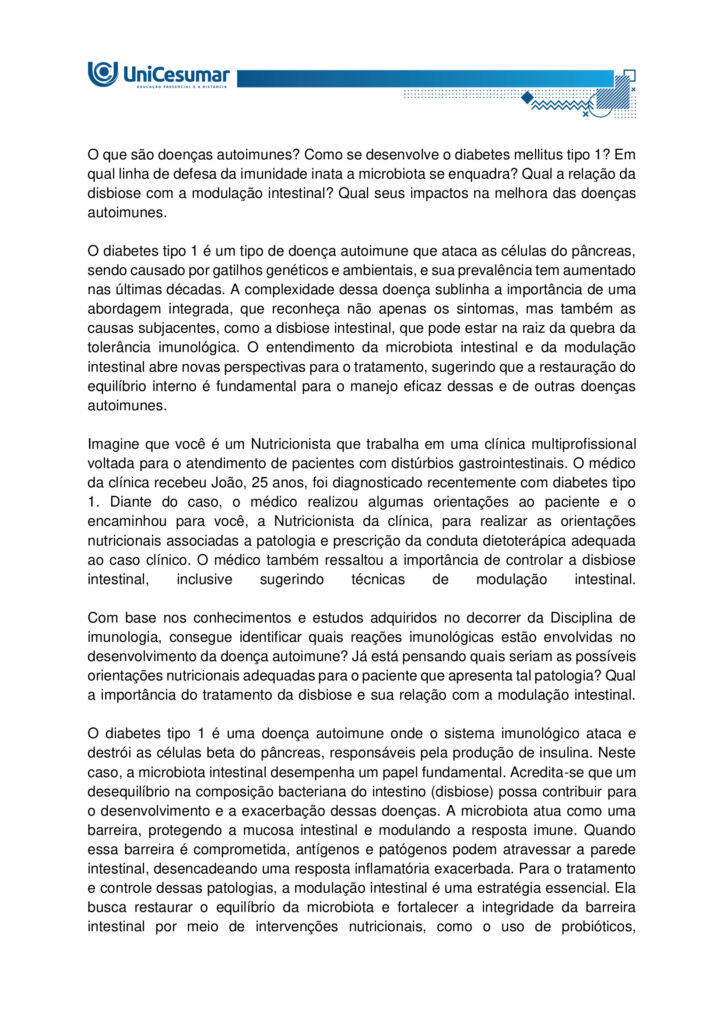 MAPA – Material de Avaliação Prática da Aprendizagem

Acadêmico: Normas Acadêmicas	R.A.
Curso: Nutrição
Disciplina: Imunologia
Valor da atividade: 3,5	Prazo:30/11

Instruções para Realização da Atividade
1.	Todos os campos acima deverão ser devidamente preenchidos;
2.	É obrigatória a utilização deste formulário para a realização do MAPA;
3.	Esta é uma atividade individual. Caso identificado cópia de colegas, o trabalho de ambos sofrerá decréscimo de nota;
4.	Utilizando este formulário, realize sua atividade, salve em seu computador, renomeie (MAPA – IMUNOLOGIA) e envie em forma de anexo no ambiente Studeo (M.A.P.A);
5.	Formatação exigida para esta atividade: documento Word ou pdf, Fonte Arial ou Times New Roman tamanho 12, Espaçamento entre linhas 1,5, texto justificado; 
6.	Formatar todo o trabalho, perguntas e respostas;
7.	Não é necessário apagar nada;
8.	Ao utilizar quaisquer materiais de pesquisa referencie conforme as normas da ABNT; (Existe um material sobre referências e citações conforme a ABNT disponível em: Arquivos Gerais no ambiente Studeo); incluir as referências bibliográficas no final da atividade;
9.	Na Sala do Café do ambiente virtual da disciplina você encontrará orientações importantes para elaboração desta atividade. Confira!
10.	Critérios de avaliação: utilização do template; atendimento ao tema; constituição dos argumentos e organização das ideias; correção gramatical e atendimento às normas ABNT.
11.	Procure argumentar de forma clara e objetiva, de acordo com o conteúdo da disciplina;
12.	O formato da atividade a ser enviada pode ser em pdf ou docx.

Em caso de dúvidas, entre em contato com seu Professor Mediador.

Bons estudos!

O que são doenças autoimunes? Como se desenvolve o diabetes mellitus tipo 1? Em qual linha de defesa da imunidade inata a microbiota se enquadra? Qual a relação da disbiose com a modulação intestinal? Qual seus impactos na melhora das doenças autoimunes.

O diabetes tipo 1 é um tipo de doença autoimune que ataca as células do pâncreas, sendo causado por gatilhos genéticos e ambientais, e sua prevalência tem aumentado nas últimas décadas. A complexidade dessa doença sublinha a importância de uma abordagem integrada, que reconheça não apenas os sintomas, mas também as causas subjacentes, como a disbiose intestinal, que pode estar na raiz da quebra da tolerância imunológica. O entendimento da microbiota intestinal e da modulação intestinal abre novas perspectivas para o tratamento, sugerindo que a restauração do equilíbrio interno é fundamental para o manejo eficaz dessas e de outras doenças autoimunes.

Imagine que você é um Nutricionista que trabalha em uma clínica multiprofissional voltada para o atendimento de pacientes com distúrbios gastrointestinais. O médico da clínica recebeu João, 25 anos, foi diagnosticado recentemente com diabetes tipo 1. Diante do caso, o médico realizou algumas orientações ao paciente e o encaminhou para você, a Nutricionista da clínica, para realizar as orientações nutricionais associadas a patologia e prescrição da conduta dietoterápica adequada ao caso clínico. O médico também ressaltou a importância de controlar a disbiose intestinal, inclusive sugerindo técnicas de modulação intestinal.

Com base nos conhecimentos e estudos adquiridos no decorrer da Disciplina de imunologia, consegue identificar quais reações imunológicas estão envolvidas no desenvolvimento da doença autoimune? Já está pensando quais seriam as possíveis orientações nutricionais adequadas para o paciente que apresenta tal patologia? Qual a importância do tratamento da disbiose e sua relação com a modulação intestinal.

O diabetes tipo 1 é uma doença autoimune onde o sistema imunológico ataca e destrói as células beta do pâncreas, responsáveis pela produção de insulina. Neste caso, a microbiota intestinal desempenha um papel fundamental. Acredita-se que um desequilíbrio na composição bacteriana do intestino (disbiose) possa contribuir para o desenvolvimento e a exacerbação dessas doenças. A microbiota atua como uma barreira, protegendo a mucosa intestinal e modulando a resposta imune. Quando essa barreira é comprometida, antígenos e patógenos podem atravessar a parede intestinal, desencadeando uma resposta inflamatória exacerbada. Para o tratamento e controle dessas patologias, a modulação intestinal é uma estratégia essencial. Ela busca restaurar o equilíbrio da microbiota e fortalecer a integridade da barreira intestinal por meio de intervenções nutricionais, como o uso de probióticos, prebióticos e uma dieta rica em fibras, para reduzir a inflamação sistêmica e melhorar o funcionamento do organismo.

Com todas as informações expostas acima, é hora de agir! Pensando que você é o Nutricionista da clínica multiprofissional comentada acima, imagine que o paciente indicado pelo médico está em sua sala para realizar a primeira consulta. Diante do diagnóstico recente, o mesmo apresenta muitas dúvidas a respeito da patologia, as possíveis causas, qual o mecanismo imunológico envolvido, bem como a relação da disbiose com a modulação intestinal e seus impactos na melhora das doenças autoimunes.

Com este objetivo, você deverá analisar, pesquisar e descrever, a seguir, as respostas para os questionamentos levantados por seu paciente. 
 
a. DEFINA doença autoimune.

Doença autoimune é uma condição em que o sistema imunológico passa a reconhecer componentes do próprio organismo como estranhos e os ataca, gerando produção de autoanticorpos e/ou respostas celulares autoreativas que causam inflamação, lesão tecidual e disfunção do órgão afetado (Pinheiro, 2025).

 
b. EXPLIQUE as bases autoimunes do diabetes mellitus tipo 1.

Bases autoimunes do DM1 (diabetes mellitus tipo 1):

1. Autoimunidade contra células beta
O sistema imunológico identifica erroneamente as células beta como invasoras.
- Linfócitos T citotóxicos infiltram o pâncreas e destroem essas células.
- Isso leva à deficiência absoluta de insulina.

2. Presença de autoanticorpos
Antes mesmo dos sintomas, o corpo pode produzir anticorpos contra componentes das células beta:
- Anti-GAD (glutamato descarboxilase)
- Anti-IA2 (tirosina fosfatase)
  - Anti-insulina
  - Anti-ZnT8 (transportador de zinco)
Esses autoanticorpos são marcadores importantes para diagnóstico precoce e risco em familiares.

3. Fatores genéticos
- Certos genes do sistema HLA (principalmente HLA-DR3 e HLA-DR4) aumentam a predisposição ao DM1.
- A genética não determina, mas aumenta o risco de desenvolver a doença.

4. Fatores ambientais
- Infecções virais (como enterovírus) podem desencadear a resposta autoimune.
- Exposição precoce a certos alimentos ou falta de aleitamento materno também são investigados como possíveis gatilhos.

 
c. DETERMINE em qual de linha de defesa da imunidade inata a microbiota atua.

A microbiota intestinal integra a barreira biológica (uma das barreiras físicas/biológicas da primeira linha de defesa) da imunidade inata, protegendo contra colonização por patógenos, modulando sinais imunes locais e contribuindo para a maturação e regulação das respostas inatas (Delves, 2024).


d. RELACIONE a melhora da disbiose frente as estratégias de modulação intestinal.

A melhora da disbiose intestinal está diretamente relacionada à aplicação de estratégias de modulação intestinal, como o uso de prebióticos, probióticos, dieta rica em fibras e redução de alimentos ultraprocessados. Essas intervenções restauram o equilíbrio da microbiota, fortalecem a barreira intestinal e reduzem inflamações sistêmicas.

Estratégias de modulação intestinal e seus efeitos na disbiose:

A disbiose intestinal é caracterizada por um desequilíbrio na composição da microbiota, com redução de bactérias benéficas e aumento de patógenos. Isso compromete a integridade da mucosa intestinal, favorece inflamações e está associado a diversas doenças metabólicas e imunológicas.
As principais estratégias de modulação intestinal incluem:

1. Probióticos
- São microrganismos vivos que, quando administrados em quantidades adequadas, conferem benefícios à saúde.
- Efeito: restauram a diversidade microbiana, competem com patógenos e modulam a resposta imune.

2. Prebióticos
- Substâncias não digeríveis (como fibras solúveis) que estimulam o crescimento de bactérias benéficas.
- Efeito: aumentam a produção de ácidos graxos de cadeia curta (como butirato), que nutrem os enterócitos e reduzem inflamações.

3. Dieta rica em fibras e alimentos fermentados
- Frutas, vegetais, grãos integrais e alimentos como kefir e iogurte natural promovem a saúde da microbiota.
- Efeito: favorecem o crescimento de Lactobacillus e Bifidobacterium, melhorando a barreira intestinal.

4. Redução de alimentos ultraprocessados e açúcares refinados
- Esses alimentos favorecem o crescimento de microrganismos patogênicos e aumentam a permeabilidade intestinal.
- Efeito: sua exclusão ajuda a reequilibrar a microbiota e reduzir marcadores inflamatórios.

5. Uso racional de antibióticos
- O uso excessivo ou inadequado de antibióticos é uma das principais causas de disbiose.
- Efeito: evitar antibióticos desnecessários preserva a diversidade microbiana.





REFERÊNCIAS

BESSON, Jean Carlos Fernando. Imunologia. Maringá - PR: Unicesumar, 2021.

DELVES, Peter J. Imunidade inata. MSD Manuals, 2024. Disponível em: https://www.msdmanuals.com/pt/casa/doen%C3%A7as-imunol%C3%B3gicas/biologia-do-sistema-imunol%C3%B3gico/imunidade-inata. Acesso em: 5 nov. 2025.

PINHEIRO, Pedro. Doenças autoimunes: o que são, causas e sintomas. MD Saúde, 2025. Disponível em: https://www.mdsaude.com/doencas-autoimunes/doenca-autoimune/. Acesso em: 5 nov. 2025.

SILVA, Maria Elizabeth Rossi da; MORY, Denise; Davini, Elaine. Marcadores genéticos e auto-imunes do diabetes melito tipo 1: da teoria para a prática. Arquivos Brasileiros Endocrinologia Metabologia, v. 52, n. 2, mar. 2008. Disponível em: https://www.scielo.br/j/abem/a/pXsTpdtJcZV7dQy5rQHk9cc/?format=html&lang=pt. Acesso em: 5 nov. 2025.












PARA AUXILIÁ-LO NA RESOLUÇÃO DAS QUESTÕES, UTILIZE OS SEGUINTES MATERIAIS COMPLEMENTARES:

 
- ALIMENTAÇÃO E MODULAÇÃO INTESTINAL -  
https://ojs.brazilianjournals.com.br/ojs/index.php/BRJD/article/view/16339/13363
 
- O IMPACTO DA DISBIOSE INTESTINAL NA SAÚDE METABÓLICA E IMUNOLÓGICA
 - https://reer.emnuvens.com.br/reer/article/view/845/447



ORIENTAÇÕES PARA ELABORAR E ENVIAR A ATIVIDADE MAPA:

 
Sobre o arquivo a ser enviado:

 
> Utilize o formulário padrão para realização do MAPA disponível em > Material da Disciplina.
> O arquivo deve ser enviado exclusivamente pelo seu Studeo no campo "MAPA" desta disciplina. Toda e qualquer outra forma de entrega deste Modelo de Resposta MAPA não é considerada. Apenas formato PDF e DOC-x são aceitos.
> Somente UM arquivo pode ser anexado no Studeo.
> A qualidade do trabalho será considerada na hora da avaliação, então faça com cuidado, responda à demanda adequadamente e mostre sempre o seu raciocínio de modo claro e direto.

Problemas frequentes a evitar:

> Identifique o arquivo com o seu primeiro e último nome e a disciplina, para evitar que você troque o arquivo na hora de anexar. Exemplo: MAPA_*nome da disciplina.pdf. Se o nome tiver caracteres estranhos (principalmente pontos) ou for muito grande, a equipe de correção pode não conseguir abrir o seu trabalho e ele pode ser zerado.
 > Verifique se você está enviando o arquivo corretamente. Arquivo trocado, faltando informações, não serão concedidas reaberturas de atividade dentro e após o prazo da mesma.
> Se você usa OPEN OFFICE ou MAC transforme o arquivo em PDF para evitar incompatibilidades.
Como enviar o seu arquivo:

> Ao final do enunciado desta atividade, no Studeo, tem uma caixa de envio de arquivo. Basta clicar e selecionar sua atividade ou arrastar até ela.
> Antes de clicar em FINALIZAR, certifique-se de que está tudo certo, pois uma vez finalizado você não poderá mais modificar o arquivo. Sugerimos que você clique no link gerado da sua atividade e faça o download para conferir.
 
Bons estudos.

