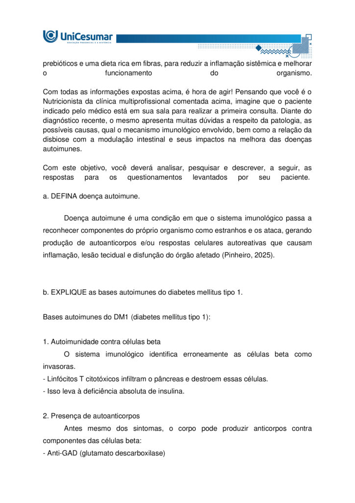 MAPA – Material de Avaliação Prática da Aprendizagem

Acadêmico: Normas Acadêmicas	R.A.
Curso: Nutrição
Disciplina: Imunologia
Valor da atividade: 3,5	Prazo:30/11

Instruções para Realização da Atividade
1.	Todos os campos acima deverão ser devidamente preenchidos;
2.	É obrigatória a utilização deste formulário para a realização do MAPA;
3.	Esta é uma atividade individual. Caso identificado cópia de colegas, o trabalho de ambos sofrerá decréscimo de nota;
4.	Utilizando este formulário, realize sua atividade, salve em seu computador, renomeie (MAPA – IMUNOLOGIA) e envie em forma de anexo no ambiente Studeo (M.A.P.A);
5.	Formatação exigida para esta atividade: documento Word ou pdf, Fonte Arial ou Times New Roman tamanho 12, Espaçamento entre linhas 1,5, texto justificado; 
6.	Formatar todo o trabalho, perguntas e respostas;
7.	Não é necessário apagar nada;
8.	Ao utilizar quaisquer materiais de pesquisa referencie conforme as normas da ABNT; (Existe um material sobre referências e citações conforme a ABNT disponível em: Arquivos Gerais no ambiente Studeo); incluir as referências bibliográficas no final da atividade;
9.	Na Sala do Café do ambiente virtual da disciplina você encontrará orientações importantes para elaboração desta atividade. Confira!
10.	Critérios de avaliação: utilização do template; atendimento ao tema; constituição dos argumentos e organização das ideias; correção gramatical e atendimento às normas ABNT.
11.	Procure argumentar de forma clara e objetiva, de acordo com o conteúdo da disciplina;
12.	O formato da atividade a ser enviada pode ser em pdf ou docx.

Em caso de dúvidas, entre em contato com seu Professor Mediador.

Bons estudos!

O que são doenças autoimunes? Como se desenvolve o diabetes mellitus tipo 1? Em qual linha de defesa da imunidade inata a microbiota se enquadra? Qual a relação da disbiose com a modulação intestinal? Qual seus impactos na melhora das doenças autoimunes.

O diabetes tipo 1 é um tipo de doença autoimune que ataca as células do pâncreas, sendo causado por gatilhos genéticos e ambientais, e sua prevalência tem aumentado nas últimas décadas. A complexidade dessa doença sublinha a importância de uma abordagem integrada, que reconheça não apenas os sintomas, mas também as causas subjacentes, como a disbiose intestinal, que pode estar na raiz da quebra da tolerância imunológica. O entendimento da microbiota intestinal e da modulação intestinal abre novas perspectivas para o tratamento, sugerindo que a restauração do equilíbrio interno é fundamental para o manejo eficaz dessas e de outras doenças autoimunes.

Imagine que você é um Nutricionista que trabalha em uma clínica multiprofissional voltada para o atendimento de pacientes com distúrbios gastrointestinais. O médico da clínica recebeu João, 25 anos, foi diagnosticado recentemente com diabetes tipo 1. Diante do caso, o médico realizou algumas orientações ao paciente e o encaminhou para você, a Nutricionista da clínica, para realizar as orientações nutricionais associadas a patologia e prescrição da conduta dietoterápica adequada ao caso clínico. O médico também ressaltou a importância de controlar a disbiose intestinal, inclusive sugerindo técnicas de modulação intestinal.

Com base nos conhecimentos e estudos adquiridos no decorrer da Disciplina de imunologia, consegue identificar quais reações imunológicas estão envolvidas no desenvolvimento da doença autoimune? Já está pensando quais seriam as possíveis orientações nutricionais adequadas para o paciente que apresenta tal patologia? Qual a importância do tratamento da disbiose e sua relação com a modulação intestinal.

O diabetes tipo 1 é uma doença autoimune onde o sistema imunológico ataca e destrói as células beta do pâncreas, responsáveis pela produção de insulina. Neste caso, a microbiota intestinal desempenha um papel fundamental. Acredita-se que um desequilíbrio na composição bacteriana do intestino (disbiose) possa contribuir para o desenvolvimento e a exacerbação dessas doenças. A microbiota atua como uma barreira, protegendo a mucosa intestinal e modulando a resposta imune. Quando essa barreira é comprometida, antígenos e patógenos podem atravessar a parede intestinal, desencadeando uma resposta inflamatória exacerbada. Para o tratamento e controle dessas patologias, a modulação intestinal é uma estratégia essencial. Ela busca restaurar o equilíbrio da microbiota e fortalecer a integridade da barreira intestinal por meio de intervenções nutricionais, como o uso de probióticos, prebióticos e uma dieta rica em fibras, para reduzir a inflamação sistêmica e melhorar o funcionamento do organismo.

Com todas as informações expostas acima, é hora de agir! Pensando que você é o Nutricionista da clínica multiprofissional comentada acima, imagine que o paciente indicado pelo médico está em sua sala para realizar a primeira consulta. Diante do diagnóstico recente, o mesmo apresenta muitas dúvidas a respeito da patologia, as possíveis causas, qual o mecanismo imunológico envolvido, bem como a relação da disbiose com a modulação intestinal e seus impactos na melhora das doenças autoimunes.

Com este objetivo, você deverá analisar, pesquisar e descrever, a seguir, as respostas para os questionamentos levantados por seu paciente. 
 
a. DEFINA doença autoimune.

Doença autoimune é uma condição em que o sistema imunológico passa a reconhecer componentes do próprio organismo como estranhos e os ataca, gerando produção de autoanticorpos e/ou respostas celulares autoreativas que causam inflamação, lesão tecidual e disfunção do órgão afetado (Pinheiro, 2025).

 
b. EXPLIQUE as bases autoimunes do diabetes mellitus tipo 1.

Bases autoimunes do DM1 (diabetes mellitus tipo 1):

1. Autoimunidade contra células beta
O sistema imunológico identifica erroneamente as células beta como invasoras.
- Linfócitos T citotóxicos infiltram o pâncreas e destroem essas células.
- Isso leva à deficiência absoluta de insulina.

2. Presença de autoanticorpos
Antes mesmo dos sintomas, o corpo pode produzir anticorpos contra componentes das células beta:
- Anti-GAD (glutamato descarboxilase)
- Anti-IA2 (tirosina fosfatase)
  - Anti-insulina
  - Anti-ZnT8 (transportador de zinco)
Esses autoanticorpos são marcadores importantes para diagnóstico precoce e risco em familiares.

3. Fatores genéticos
- Certos genes do sistema HLA (principalmente HLA-DR3 e HLA-DR4) aumentam a predisposição ao DM1.
- A genética não determina, mas aumenta o risco de desenvolver a doença.

4. Fatores ambientais
- Infecções virais (como enterovírus) podem desencadear a resposta autoimune.
- Exposição precoce a certos alimentos ou falta de aleitamento materno também são investigados como possíveis gatilhos.

 
c. DETERMINE em qual de linha de defesa da imunidade inata a microbiota atua.

A microbiota intestinal integra a barreira biológica (uma das barreiras físicas/biológicas da primeira linha de defesa) da imunidade inata, protegendo contra colonização por patógenos, modulando sinais imunes locais e contribuindo para a maturação e regulação das respostas inatas (Delves, 2024).


d. RELACIONE a melhora da disbiose frente as estratégias de modulação intestinal.

A melhora da disbiose intestinal está diretamente relacionada à aplicação de estratégias de modulação intestinal, como o uso de prebióticos, probióticos, dieta rica em fibras e redução de alimentos ultraprocessados. Essas intervenções restauram o equilíbrio da microbiota, fortalecem a barreira intestinal e reduzem inflamações sistêmicas.

Estratégias de modulação intestinal e seus efeitos na disbiose:

A disbiose intestinal é caracterizada por um desequilíbrio na composição da microbiota, com redução de bactérias benéficas e aumento de patógenos. Isso compromete a integridade da mucosa intestinal, favorece inflamações e está associado a diversas doenças metabólicas e imunológicas.
As principais estratégias de modulação intestinal incluem:

1. Probióticos
- São microrganismos vivos que, quando administrados em quantidades adequadas, conferem benefícios à saúde.
- Efeito: restauram a diversidade microbiana, competem com patógenos e modulam a resposta imune.

2. Prebióticos
- Substâncias não digeríveis (como fibras solúveis) que estimulam o crescimento de bactérias benéficas.
- Efeito: aumentam a produção de ácidos graxos de cadeia curta (como butirato), que nutrem os enterócitos e reduzem inflamações.

3. Dieta rica em fibras e alimentos fermentados
- Frutas, vegetais, grãos integrais e alimentos como kefir e iogurte natural promovem a saúde da microbiota.
- Efeito: favorecem o crescimento de Lactobacillus e Bifidobacterium, melhorando a barreira intestinal.

4. Redução de alimentos ultraprocessados e açúcares refinados
- Esses alimentos favorecem o crescimento de microrganismos patogênicos e aumentam a permeabilidade intestinal.
- Efeito: sua exclusão ajuda a reequilibrar a microbiota e reduzir marcadores inflamatórios.

5. Uso racional de antibióticos
- O uso excessivo ou inadequado de antibióticos é uma das principais causas de disbiose.
- Efeito: evitar antibióticos desnecessários preserva a diversidade microbiana.





REFERÊNCIAS

BESSON, Jean Carlos Fernando. Imunologia. Maringá - PR: Unicesumar, 2021.

DELVES, Peter J. Imunidade inata. MSD Manuals, 2024. Disponível em: https://www.msdmanuals.com/pt/casa/doen%C3%A7as-imunol%C3%B3gicas/biologia-do-sistema-imunol%C3%B3gico/imunidade-inata. Acesso em: 5 nov. 2025.

PINHEIRO, Pedro. Doenças autoimunes: o que são, causas e sintomas. MD Saúde, 2025. Disponível em: https://www.mdsaude.com/doencas-autoimunes/doenca-autoimune/. Acesso em: 5 nov. 2025.

SILVA, Maria Elizabeth Rossi da; MORY, Denise; Davini, Elaine. Marcadores genéticos e auto-imunes do diabetes melito tipo 1: da teoria para a prática. Arquivos Brasileiros Endocrinologia Metabologia, v. 52, n. 2, mar. 2008. Disponível em: https://www.scielo.br/j/abem/a/pXsTpdtJcZV7dQy5rQHk9cc/?format=html&lang=pt. Acesso em: 5 nov. 2025.












PARA AUXILIÁ-LO NA RESOLUÇÃO DAS QUESTÕES, UTILIZE OS SEGUINTES MATERIAIS COMPLEMENTARES:

 
- ALIMENTAÇÃO E MODULAÇÃO INTESTINAL -  
https://ojs.brazilianjournals.com.br/ojs/index.php/BRJD/article/view/16339/13363
 
- O IMPACTO DA DISBIOSE INTESTINAL NA SAÚDE METABÓLICA E IMUNOLÓGICA
 - https://reer.emnuvens.com.br/reer/article/view/845/447



ORIENTAÇÕES PARA ELABORAR E ENVIAR A ATIVIDADE MAPA:

 
Sobre o arquivo a ser enviado:

 
> Utilize o formulário padrão para realização do MAPA disponível em > Material da Disciplina.
> O arquivo deve ser enviado exclusivamente pelo seu Studeo no campo "MAPA" desta disciplina. Toda e qualquer outra forma de entrega deste Modelo de Resposta MAPA não é considerada. Apenas formato PDF e DOC-x são aceitos.
> Somente UM arquivo pode ser anexado no Studeo.
> A qualidade do trabalho será considerada na hora da avaliação, então faça com cuidado, responda à demanda adequadamente e mostre sempre o seu raciocínio de modo claro e direto.

Problemas frequentes a evitar:

> Identifique o arquivo com o seu primeiro e último nome e a disciplina, para evitar que você troque o arquivo na hora de anexar. Exemplo: MAPA_*nome da disciplina.pdf. Se o nome tiver caracteres estranhos (principalmente pontos) ou for muito grande, a equipe de correção pode não conseguir abrir o seu trabalho e ele pode ser zerado.
 > Verifique se você está enviando o arquivo corretamente. Arquivo trocado, faltando informações, não serão concedidas reaberturas de atividade dentro e após o prazo da mesma.
> Se você usa OPEN OFFICE ou MAC transforme o arquivo em PDF para evitar incompatibilidades.
Como enviar o seu arquivo:

> Ao final do enunciado desta atividade, no Studeo, tem uma caixa de envio de arquivo. Basta clicar e selecionar sua atividade ou arrastar até ela.
> Antes de clicar em FINALIZAR, certifique-se de que está tudo certo, pois uma vez finalizado você não poderá mais modificar o arquivo. Sugerimos que você clique no link gerado da sua atividade e faça o download para conferir.
 
Bons estudos.
