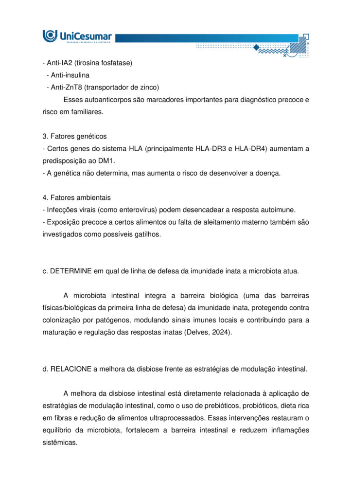 MAPA – Material de Avaliação Prática da Aprendizagem

Acadêmico: Normas Acadêmicas	R.A.
Curso: Nutrição
Disciplina: Imunologia
Valor da atividade: 3,5	Prazo:30/11

Instruções para Realização da Atividade
1.	Todos os campos acima deverão ser devidamente preenchidos;
2.	É obrigatória a utilização deste formulário para a realização do MAPA;
3.	Esta é uma atividade individual. Caso identificado cópia de colegas, o trabalho de ambos sofrerá decréscimo de nota;
4.	Utilizando este formulário, realize sua atividade, salve em seu computador, renomeie (MAPA – IMUNOLOGIA) e envie em forma de anexo no ambiente Studeo (M.A.P.A);
5.	Formatação exigida para esta atividade: documento Word ou pdf, Fonte Arial ou Times New Roman tamanho 12, Espaçamento entre linhas 1,5, texto justificado; 
6.	Formatar todo o trabalho, perguntas e respostas;
7.	Não é necessário apagar nada;
8.	Ao utilizar quaisquer materiais de pesquisa referencie conforme as normas da ABNT; (Existe um material sobre referências e citações conforme a ABNT disponível em: Arquivos Gerais no ambiente Studeo); incluir as referências bibliográficas no final da atividade;
9.	Na Sala do Café do ambiente virtual da disciplina você encontrará orientações importantes para elaboração desta atividade. Confira!
10.	Critérios de avaliação: utilização do template; atendimento ao tema; constituição dos argumentos e organização das ideias; correção gramatical e atendimento às normas ABNT.
11.	Procure argumentar de forma clara e objetiva, de acordo com o conteúdo da disciplina;
12.	O formato da atividade a ser enviada pode ser em pdf ou docx.

Em caso de dúvidas, entre em contato com seu Professor Mediador.

Bons estudos!

O que são doenças autoimunes? Como se desenvolve o diabetes mellitus tipo 1? Em qual linha de defesa da imunidade inata a microbiota se enquadra? Qual a relação da disbiose com a modulação intestinal? Qual seus impactos na melhora das doenças autoimunes.

O diabetes tipo 1 é um tipo de doença autoimune que ataca as células do pâncreas, sendo causado por gatilhos genéticos e ambientais, e sua prevalência tem aumentado nas últimas décadas. A complexidade dessa doença sublinha a importância de uma abordagem integrada, que reconheça não apenas os sintomas, mas também as causas subjacentes, como a disbiose intestinal, que pode estar na raiz da quebra da tolerância imunológica. O entendimento da microbiota intestinal e da modulação intestinal abre novas perspectivas para o tratamento, sugerindo que a restauração do equilíbrio interno é fundamental para o manejo eficaz dessas e de outras doenças autoimunes.

Imagine que você é um Nutricionista que trabalha em uma clínica multiprofissional voltada para o atendimento de pacientes com distúrbios gastrointestinais. O médico da clínica recebeu João, 25 anos, foi diagnosticado recentemente com diabetes tipo 1. Diante do caso, o médico realizou algumas orientações ao paciente e o encaminhou para você, a Nutricionista da clínica, para realizar as orientações nutricionais associadas a patologia e prescrição da conduta dietoterápica adequada ao caso clínico. O médico também ressaltou a importância de controlar a disbiose intestinal, inclusive sugerindo técnicas de modulação intestinal.

Com base nos conhecimentos e estudos adquiridos no decorrer da Disciplina de imunologia, consegue identificar quais reações imunológicas estão envolvidas no desenvolvimento da doença autoimune? Já está pensando quais seriam as possíveis orientações nutricionais adequadas para o paciente que apresenta tal patologia? Qual a importância do tratamento da disbiose e sua relação com a modulação intestinal.

O diabetes tipo 1 é uma doença autoimune onde o sistema imunológico ataca e destrói as células beta do pâncreas, responsáveis pela produção de insulina. Neste caso, a microbiota intestinal desempenha um papel fundamental. Acredita-se que um desequilíbrio na composição bacteriana do intestino (disbiose) possa contribuir para o desenvolvimento e a exacerbação dessas doenças. A microbiota atua como uma barreira, protegendo a mucosa intestinal e modulando a resposta imune. Quando essa barreira é comprometida, antígenos e patógenos podem atravessar a parede intestinal, desencadeando uma resposta inflamatória exacerbada. Para o tratamento e controle dessas patologias, a modulação intestinal é uma estratégia essencial. Ela busca restaurar o equilíbrio da microbiota e fortalecer a integridade da barreira intestinal por meio de intervenções nutricionais, como o uso de probióticos, prebióticos e uma dieta rica em fibras, para reduzir a inflamação sistêmica e melhorar o funcionamento do organismo.

Com todas as informações expostas acima, é hora de agir! Pensando que você é o Nutricionista da clínica multiprofissional comentada acima, imagine que o paciente indicado pelo médico está em sua sala para realizar a primeira consulta. Diante do diagnóstico recente, o mesmo apresenta muitas dúvidas a respeito da patologia, as possíveis causas, qual o mecanismo imunológico envolvido, bem como a relação da disbiose com a modulação intestinal e seus impactos na melhora das doenças autoimunes.

Com este objetivo, você deverá analisar, pesquisar e descrever, a seguir, as respostas para os questionamentos levantados por seu paciente. 
 
a. DEFINA doença autoimune.

Doença autoimune é uma condição em que o sistema imunológico passa a reconhecer componentes do próprio organismo como estranhos e os ataca, gerando produção de autoanticorpos e/ou respostas celulares autoreativas que causam inflamação, lesão tecidual e disfunção do órgão afetado (Pinheiro, 2025).

 
b. EXPLIQUE as bases autoimunes do diabetes mellitus tipo 1.

Bases autoimunes do DM1 (diabetes mellitus tipo 1):

1. Autoimunidade contra células beta
O sistema imunológico identifica erroneamente as células beta como invasoras.
- Linfócitos T citotóxicos infiltram o pâncreas e destroem essas células.
- Isso leva à deficiência absoluta de insulina.

2. Presença de autoanticorpos
Antes mesmo dos sintomas, o corpo pode produzir anticorpos contra componentes das células beta:
- Anti-GAD (glutamato descarboxilase)
- Anti-IA2 (tirosina fosfatase)
  - Anti-insulina
  - Anti-ZnT8 (transportador de zinco)
Esses autoanticorpos são marcadores importantes para diagnóstico precoce e risco em familiares.

3. Fatores genéticos
- Certos genes do sistema HLA (principalmente HLA-DR3 e HLA-DR4) aumentam a predisposição ao DM1.
- A genética não determina, mas aumenta o risco de desenvolver a doença.

4. Fatores ambientais
- Infecções virais (como enterovírus) podem desencadear a resposta autoimune.
- Exposição precoce a certos alimentos ou falta de aleitamento materno também são investigados como possíveis gatilhos.

 
c. DETERMINE em qual de linha de defesa da imunidade inata a microbiota atua.

A microbiota intestinal integra a barreira biológica (uma das barreiras físicas/biológicas da primeira linha de defesa) da imunidade inata, protegendo contra colonização por patógenos, modulando sinais imunes locais e contribuindo para a maturação e regulação das respostas inatas (Delves, 2024).


d. RELACIONE a melhora da disbiose frente as estratégias de modulação intestinal.

A melhora da disbiose intestinal está diretamente relacionada à aplicação de estratégias de modulação intestinal, como o uso de prebióticos, probióticos, dieta rica em fibras e redução de alimentos ultraprocessados. Essas intervenções restauram o equilíbrio da microbiota, fortalecem a barreira intestinal e reduzem inflamações sistêmicas.

Estratégias de modulação intestinal e seus efeitos na disbiose:

A disbiose intestinal é caracterizada por um desequilíbrio na composição da microbiota, com redução de bactérias benéficas e aumento de patógenos. Isso compromete a integridade da mucosa intestinal, favorece inflamações e está associado a diversas doenças metabólicas e imunológicas.
As principais estratégias de modulação intestinal incluem:

1. Probióticos
- São microrganismos vivos que, quando administrados em quantidades adequadas, conferem benefícios à saúde.
- Efeito: restauram a diversidade microbiana, competem com patógenos e modulam a resposta imune.

2. Prebióticos
- Substâncias não digeríveis (como fibras solúveis) que estimulam o crescimento de bactérias benéficas.
- Efeito: aumentam a produção de ácidos graxos de cadeia curta (como butirato), que nutrem os enterócitos e reduzem inflamações.

3. Dieta rica em fibras e alimentos fermentados
- Frutas, vegetais, grãos integrais e alimentos como kefir e iogurte natural promovem a saúde da microbiota.
- Efeito: favorecem o crescimento de Lactobacillus e Bifidobacterium, melhorando a barreira intestinal.

4. Redução de alimentos ultraprocessados e açúcares refinados
- Esses alimentos favorecem o crescimento de microrganismos patogênicos e aumentam a permeabilidade intestinal.
- Efeito: sua exclusão ajuda a reequilibrar a microbiota e reduzir marcadores inflamatórios.

5. Uso racional de antibióticos
- O uso excessivo ou inadequado de antibióticos é uma das principais causas de disbiose.
- Efeito: evitar antibióticos desnecessários preserva a diversidade microbiana.





REFERÊNCIAS

BESSON, Jean Carlos Fernando. Imunologia. Maringá - PR: Unicesumar, 2021.

DELVES, Peter J. Imunidade inata. MSD Manuals, 2024. Disponível em: https://www.msdmanuals.com/pt/casa/doen%C3%A7as-imunol%C3%B3gicas/biologia-do-sistema-imunol%C3%B3gico/imunidade-inata. Acesso em: 5 nov. 2025.

PINHEIRO, Pedro. Doenças autoimunes: o que são, causas e sintomas. MD Saúde, 2025. Disponível em: https://www.mdsaude.com/doencas-autoimunes/doenca-autoimune/. Acesso em: 5 nov. 2025.

SILVA, Maria Elizabeth Rossi da; MORY, Denise; Davini, Elaine. Marcadores genéticos e auto-imunes do diabetes melito tipo 1: da teoria para a prática. Arquivos Brasileiros Endocrinologia Metabologia, v. 52, n. 2, mar. 2008. Disponível em: https://www.scielo.br/j/abem/a/pXsTpdtJcZV7dQy5rQHk9cc/?format=html&lang=pt. Acesso em: 5 nov. 2025.












PARA AUXILIÁ-LO NA RESOLUÇÃO DAS QUESTÕES, UTILIZE OS SEGUINTES MATERIAIS COMPLEMENTARES:

 
- ALIMENTAÇÃO E MODULAÇÃO INTESTINAL -  
https://ojs.brazilianjournals.com.br/ojs/index.php/BRJD/article/view/16339/13363
 
- O IMPACTO DA DISBIOSE INTESTINAL NA SAÚDE METABÓLICA E IMUNOLÓGICA
 - https://reer.emnuvens.com.br/reer/article/view/845/447



ORIENTAÇÕES PARA ELABORAR E ENVIAR A ATIVIDADE MAPA:

 
Sobre o arquivo a ser enviado:

 
> Utilize o formulário padrão para realização do MAPA disponível em > Material da Disciplina.
> O arquivo deve ser enviado exclusivamente pelo seu Studeo no campo "MAPA" desta disciplina. Toda e qualquer outra forma de entrega deste Modelo de Resposta MAPA não é considerada. Apenas formato PDF e DOC-x são aceitos.
> Somente UM arquivo pode ser anexado no Studeo.
> A qualidade do trabalho será considerada na hora da avaliação, então faça com cuidado, responda à demanda adequadamente e mostre sempre o seu raciocínio de modo claro e direto.

Problemas frequentes a evitar:

> Identifique o arquivo com o seu primeiro e último nome e a disciplina, para evitar que você troque o arquivo na hora de anexar. Exemplo: MAPA_*nome da disciplina.pdf. Se o nome tiver caracteres estranhos (principalmente pontos) ou for muito grande, a equipe de correção pode não conseguir abrir o seu trabalho e ele pode ser zerado.
 > Verifique se você está enviando o arquivo corretamente. Arquivo trocado, faltando informações, não serão concedidas reaberturas de atividade dentro e após o prazo da mesma.
> Se você usa OPEN OFFICE ou MAC transforme o arquivo em PDF para evitar incompatibilidades.
Como enviar o seu arquivo:

> Ao final do enunciado desta atividade, no Studeo, tem uma caixa de envio de arquivo. Basta clicar e selecionar sua atividade ou arrastar até ela.
> Antes de clicar em FINALIZAR, certifique-se de que está tudo certo, pois uma vez finalizado você não poderá mais modificar o arquivo. Sugerimos que você clique no link gerado da sua atividade e faça o download para conferir.
 
Bons estudos.

