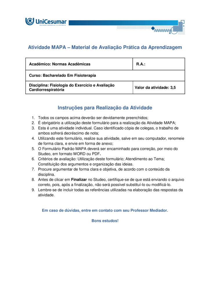 Olá estudante! Seja muito bem-vindo(a) ao nosso MAPA da disciplina de Fisiologia do Exercício e Avaliação
Cardiorrespiratória.
O exercício físico é reconhecido como uma das ferramentas mais eficazes para manter a saúde e otimizar o
funcionamento do corpo humano. Durante a prática, observamos alterações marcantes no consumo de
oxigênio e no aproveitamento dos substratos energéticos, especialmente glicogênio e ácidos graxos. Essas
mudanças vêm acompanhadas de respostas fisiológicas rápidas, como o aumento da ventilação e da
frequência cardíaca, e também de efeitos que se manifestam algum tempo após a sessão, como a queda da
pressão arterial e a melhora da função endotelial. Tais mecanismos resultam em benefícios expressivos para
a capacidade aeróbica, o desempenho físico e a prevenção de enfermidades crônicas.
Elaborado por: Professor, 2025.
Nesta atividade, vamos analisar como essas respostas do organismo estão relacionadas à eficiência do
exercício e à manutenção da saúde cardiovascular.
a) Explique de que forma o exercício físico interfere no consumo de oxigênio e no uso das reservas
energéticas corporais. Justifique por que a manutenção da glicemia é essencial durante o esforço.
b) Aponte as principais respostas fisiológicas imediatas e também as que surgem de forma aguda após a
sessão de exercício. Relacione como essas respostas influenciam a função endotelial e os níveis de pressão
arterial.
c) Indique as adaptações crônicas do exercício físico sobre a frequência cardíaca. Além disso, descreva como
ocorre a redistribuição do fluxo sanguíneo em atividades de alta intensidade, destacando a importância da
vasodilatação nos músculos ativos e da vasoconstrição em outros tecidos.
ORIENTAÇÕES PARA DESENVOLVER A ATIVIDADE MAPA:
1. Leia o livro da disciplina.
2. Assista às aulas conceituais.
3. Assista ao video de orientações para a realização da atividade. Link de
acesso: https://youtu.be/qhARcfqPDEc (copiar e colar no navegador de internet).
4. Baixe o "Modelo de entrega do MAPA", disponível no ambiente Studeo, na pasta “Material da Disciplina”,
e preencha corretamente todos os campos solicitados.
5. Anexe seu modelo de entrega do MAPA respondido no espaço especifico da atividade MAPA.
6. Lembre-se de clicar em “Finalizar” para efetivar sua participação.
7. Evite plagio de informações, lembre-se que evidências de cópias de materiais, incluindo de outros
academicos, sem devidas referencias, serão inquestionavelmente zeradas. As citações e referencias, mesmo
que do livro da disciplina, devem ser realizadas conforme normas da Instituição de Ensino.
*Essa atividade faz parte da composição de notas da disciplina. Sua realização é muito importante.