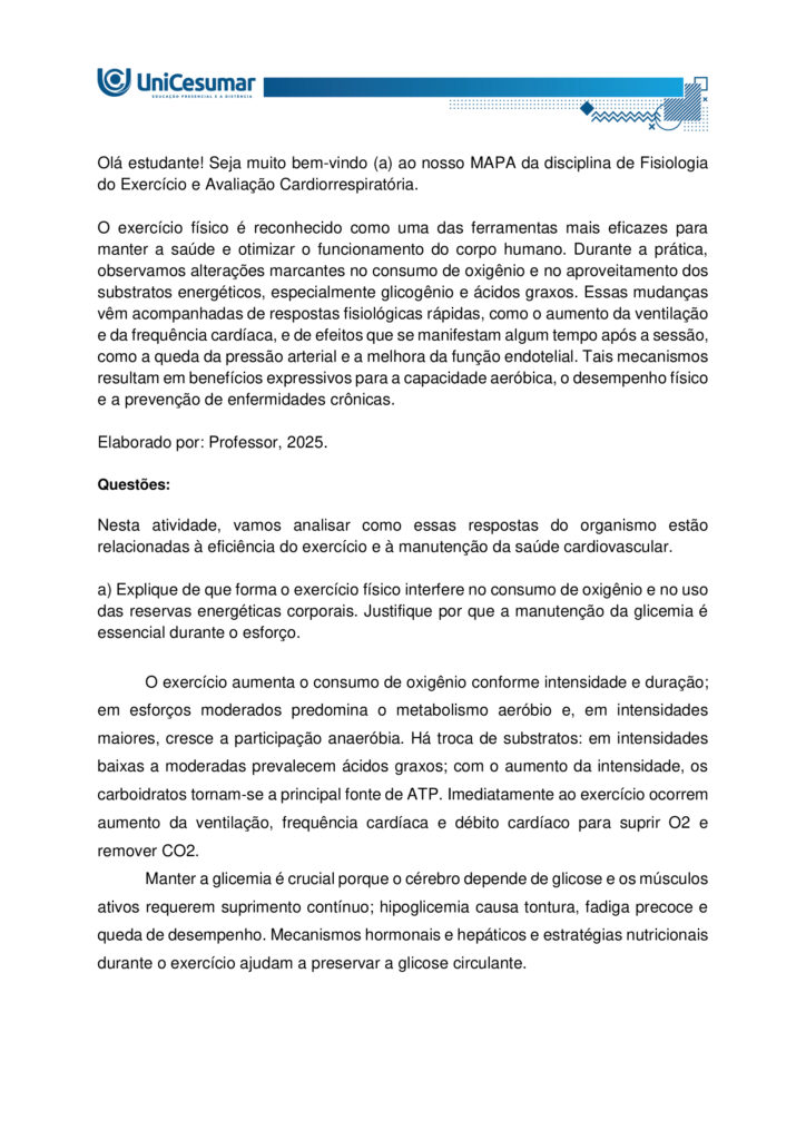 Olá estudante! Seja muito bem-vindo(a) ao nosso MAPA da disciplina de Fisiologia do Exercício e Avaliação
Cardiorrespiratória.
O exercício físico é reconhecido como uma das ferramentas mais eficazes para manter a saúde e otimizar o
funcionamento do corpo humano. Durante a prática, observamos alterações marcantes no consumo de
oxigênio e no aproveitamento dos substratos energéticos, especialmente glicogênio e ácidos graxos. Essas
mudanças vêm acompanhadas de respostas fisiológicas rápidas, como o aumento da ventilação e da
frequência cardíaca, e também de efeitos que se manifestam algum tempo após a sessão, como a queda da
pressão arterial e a melhora da função endotelial. Tais mecanismos resultam em benefícios expressivos para
a capacidade aeróbica, o desempenho físico e a prevenção de enfermidades crônicas.
Elaborado por: Professor, 2025.
Nesta atividade, vamos analisar como essas respostas do organismo estão relacionadas à eficiência do
exercício e à manutenção da saúde cardiovascular.
a) Explique de que forma o exercício físico interfere no consumo de oxigênio e no uso das reservas
energéticas corporais. Justifique por que a manutenção da glicemia é essencial durante o esforço.
b) Aponte as principais respostas fisiológicas imediatas e também as que surgem de forma aguda após a
sessão de exercício. Relacione como essas respostas influenciam a função endotelial e os níveis de pressão
arterial.
c) Indique as adaptações crônicas do exercício físico sobre a frequência cardíaca. Além disso, descreva como
ocorre a redistribuição do fluxo sanguíneo em atividades de alta intensidade, destacando a importância da
vasodilatação nos músculos ativos e da vasoconstrição em outros tecidos.
ORIENTAÇÕES PARA DESENVOLVER A ATIVIDADE MAPA:
1. Leia o livro da disciplina.
2. Assista às aulas conceituais.
3. Assista ao video de orientações para a realização da atividade. Link de
acesso: https://youtu.be/qhARcfqPDEc (copiar e colar no navegador de internet).
4. Baixe o "Modelo de entrega do MAPA", disponível no ambiente Studeo, na pasta “Material da Disciplina”,
e preencha corretamente todos os campos solicitados.
5. Anexe seu modelo de entrega do MAPA respondido no espaço especifico da atividade MAPA.
6. Lembre-se de clicar em “Finalizar” para efetivar sua participação.
7. Evite plagio de informações, lembre-se que evidências de cópias de materiais, incluindo de outros
academicos, sem devidas referencias, serão inquestionavelmente zeradas. As citações e referencias, mesmo
que do livro da disciplina, devem ser realizadas conforme normas da Instituição de Ensino.
*Essa atividade faz parte da composição de notas da disciplina. Sua realização é muito importante.
