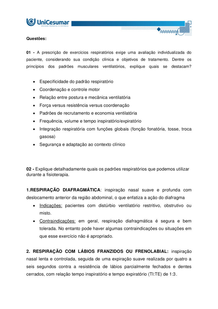 Olá, aluno, tudo bem? Bem-vindo a sua atividade MAPA
A Fisioterapia Respiratória dispõe de uma grande variedade de técnicas que interferem no comportamento
do ciclo respiratório, dentre elas destacam-se os padrões musculares respiratórios terapêuticos. Estes
modificam o grau de participação dos músculos respiratórios com a finalidade de melhorar a ventilação
pulmonar. A realização de padrões musculares respiratórios tem como objetivo basicamente três aspectos:
normalização do movimento toracoabdominal, distribuição da ventilação e alteração do padrão respiratório
com consequente melhora da troca gasosa e alívio da dispneia (sensação de falta de ar).
Elaborado pelo Professor, 2025.
Agora é hora de testar seus conhecimentos!
Instruções: Leia atentamente a questão e responda de forma clara e detalhada, utilizando o conhecimento
adquirido no estudo de cada MDD e o livro da disciplina. Responda dentro do formulário de entrega
padrão.
Boa atividade!
1 – A prescrição de exercícios respiratórios exige uma avaliação individualizada do paciente, considerando
sua condição clínica e objetivos de tratamento. Dentre os princípios dos padrões musculares ventilatórios,
explique quais se destacam?
2- Explique detalhadamente quais os padrões respiratórios que podemos utilizar durante a fisioterapia.
Orientações para desenvolver sua atividade MAPA:
1. Leia o material indicado - MDDs da disciplina EEXPERIÊNCIA PROFISSIONAL: AVALIAÇÃO
CARDIORRESPIRATÓRIA
2. Assista ao vídeo de orientação para a realização da atividade. Link de acesso:
https://www.youtube.com/watch?v=tuwB6anctnE (copie e cole no seu navegador de internet)
4. Baixe o "Formulário de entrega do MAPA", disponível no ambiente Studeo, na pasta Material da
Disciplina, e preencha corretamente todos os campos solicitados.
5. Anexe seu modelo de entrega do MAPA respondido no espaço específico da atividade MAPA.
6. Lembre-se de clicar em “Finalizar” para efetivar sua participação.
7. Evite plágio de informações, nesse caso, insira as referências utilizadas para consulta das respostas.
8. Atividades com imagens da internet ou compartilhadas entre alunos sofrerão penalizações.
9. Esta atividade faz parte da composição de notas para a média na disciplina. Sua realização é muito
importante!
10.Em caso de dúvidas, entre em contato com a sua professora mediadora.