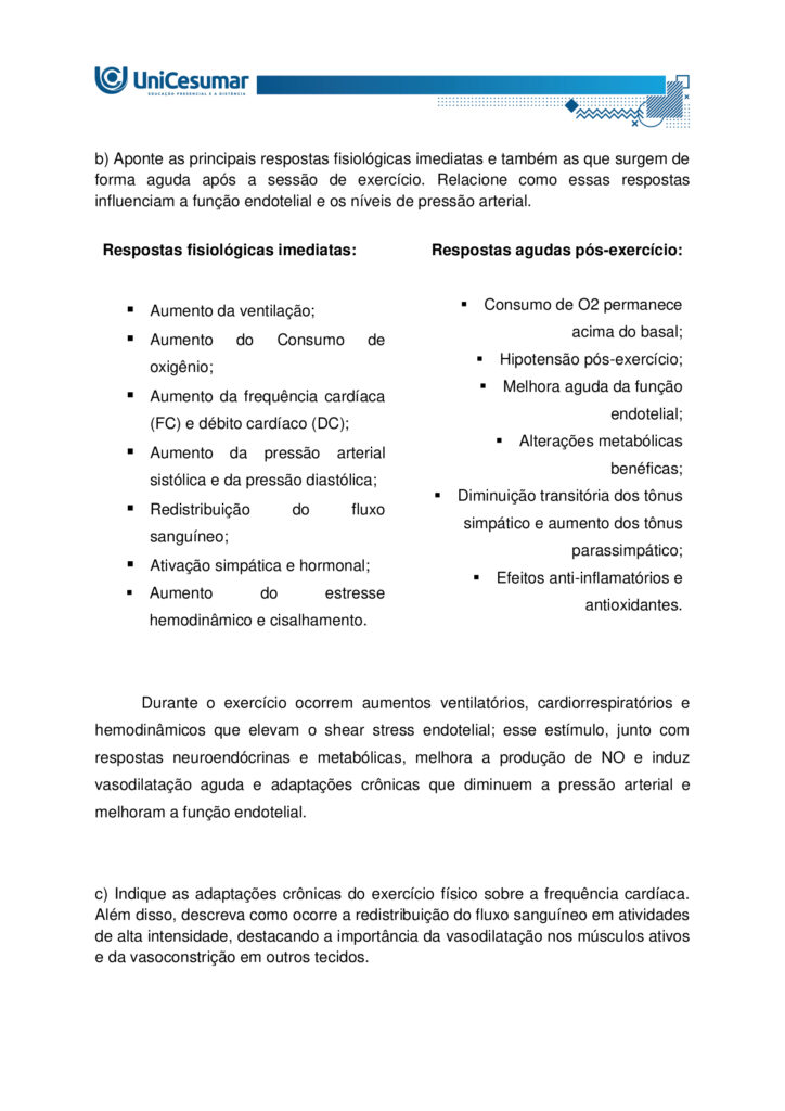 Olá estudante! Seja muito bem-vindo(a) ao nosso MAPA da disciplina de Fisiologia do Exercício e Avaliação
Cardiorrespiratória.
O exercício físico é reconhecido como uma das ferramentas mais eficazes para manter a saúde e otimizar o
funcionamento do corpo humano. Durante a prática, observamos alterações marcantes no consumo de
oxigênio e no aproveitamento dos substratos energéticos, especialmente glicogênio e ácidos graxos. Essas
mudanças vêm acompanhadas de respostas fisiológicas rápidas, como o aumento da ventilação e da
frequência cardíaca, e também de efeitos que se manifestam algum tempo após a sessão, como a queda da
pressão arterial e a melhora da função endotelial. Tais mecanismos resultam em benefícios expressivos para
a capacidade aeróbica, o desempenho físico e a prevenção de enfermidades crônicas.
Elaborado por: Professor, 2025.
Nesta atividade, vamos analisar como essas respostas do organismo estão relacionadas à eficiência do
exercício e à manutenção da saúde cardiovascular.
a) Explique de que forma o exercício físico interfere no consumo de oxigênio e no uso das reservas
energéticas corporais. Justifique por que a manutenção da glicemia é essencial durante o esforço.
b) Aponte as principais respostas fisiológicas imediatas e também as que surgem de forma aguda após a
sessão de exercício. Relacione como essas respostas influenciam a função endotelial e os níveis de pressão
arterial.
c) Indique as adaptações crônicas do exercício físico sobre a frequência cardíaca. Além disso, descreva como
ocorre a redistribuição do fluxo sanguíneo em atividades de alta intensidade, destacando a importância da
vasodilatação nos músculos ativos e da vasoconstrição em outros tecidos.
ORIENTAÇÕES PARA DESENVOLVER A ATIVIDADE MAPA:
1. Leia o livro da disciplina.
2. Assista às aulas conceituais.
3. Assista ao video de orientações para a realização da atividade. Link de
acesso: https://youtu.be/qhARcfqPDEc (copiar e colar no navegador de internet).
4. Baixe o "Modelo de entrega do MAPA", disponível no ambiente Studeo, na pasta “Material da Disciplina”,
e preencha corretamente todos os campos solicitados.
5. Anexe seu modelo de entrega do MAPA respondido no espaço especifico da atividade MAPA.
6. Lembre-se de clicar em “Finalizar” para efetivar sua participação.
7. Evite plagio de informações, lembre-se que evidências de cópias de materiais, incluindo de outros
academicos, sem devidas referencias, serão inquestionavelmente zeradas. As citações e referencias, mesmo
que do livro da disciplina, devem ser realizadas conforme normas da Instituição de Ensino.
*Essa atividade faz parte da composição de notas da disciplina. Sua realização é muito importante.