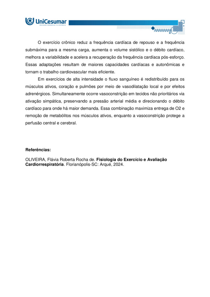 Olá estudante! Seja muito bem-vindo(a) ao nosso MAPA da disciplina de Fisiologia do Exercício e Avaliação
Cardiorrespiratória.
O exercício físico é reconhecido como uma das ferramentas mais eficazes para manter a saúde e otimizar o
funcionamento do corpo humano. Durante a prática, observamos alterações marcantes no consumo de
oxigênio e no aproveitamento dos substratos energéticos, especialmente glicogênio e ácidos graxos. Essas
mudanças vêm acompanhadas de respostas fisiológicas rápidas, como o aumento da ventilação e da
frequência cardíaca, e também de efeitos que se manifestam algum tempo após a sessão, como a queda da
pressão arterial e a melhora da função endotelial. Tais mecanismos resultam em benefícios expressivos para
a capacidade aeróbica, o desempenho físico e a prevenção de enfermidades crônicas.
Elaborado por: Professor, 2025.
Nesta atividade, vamos analisar como essas respostas do organismo estão relacionadas à eficiência do
exercício e à manutenção da saúde cardiovascular.
a) Explique de que forma o exercício físico interfere no consumo de oxigênio e no uso das reservas
energéticas corporais. Justifique por que a manutenção da glicemia é essencial durante o esforço.
b) Aponte as principais respostas fisiológicas imediatas e também as que surgem de forma aguda após a
sessão de exercício. Relacione como essas respostas influenciam a função endotelial e os níveis de pressão
arterial.
c) Indique as adaptações crônicas do exercício físico sobre a frequência cardíaca. Além disso, descreva como
ocorre a redistribuição do fluxo sanguíneo em atividades de alta intensidade, destacando a importância da
vasodilatação nos músculos ativos e da vasoconstrição em outros tecidos.
ORIENTAÇÕES PARA DESENVOLVER A ATIVIDADE MAPA:
1. Leia o livro da disciplina.
2. Assista às aulas conceituais.
3. Assista ao video de orientações para a realização da atividade. Link de
acesso: https://youtu.be/qhARcfqPDEc (copiar e colar no navegador de internet).
4. Baixe o "Modelo de entrega do MAPA", disponível no ambiente Studeo, na pasta “Material da Disciplina”,
e preencha corretamente todos os campos solicitados.
5. Anexe seu modelo de entrega do MAPA respondido no espaço especifico da atividade MAPA.
6. Lembre-se de clicar em “Finalizar” para efetivar sua participação.
7. Evite plagio de informações, lembre-se que evidências de cópias de materiais, incluindo de outros
academicos, sem devidas referencias, serão inquestionavelmente zeradas. As citações e referencias, mesmo
que do livro da disciplina, devem ser realizadas conforme normas da Instituição de Ensino.
*Essa atividade faz parte da composição de notas da disciplina. Sua realização é muito importante.