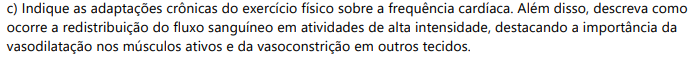 c) Indique as adaptações crônicas do exercício físico sobre a frequência cardíaca. Além disso, descreva como ocorre a redistribuição do fluxo sanguíneo em atividades de alta intensidade, destacando a importância da vasodilatação nos músculos ativos e da vasoconstrição em outros tecidos.