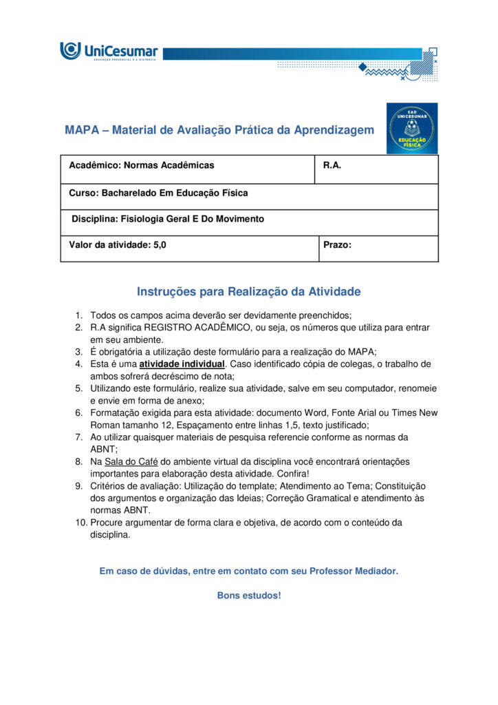 A fisiologia humana e do exercício é uma área fundamental para a formação do educador físico, seja ele
bacharel, voltado para o treinamento, prescrição de exercícios e promoção da saúde em diferentes
contextos, ou licenciado, direcionado para a prática pedagógica na escola e para a formação integral dos
estudantes por meio do movimento. Compreender como o organismo funciona em repouso e durante o
exercício permite ao profissional interpretar respostas agudas, reconhecer adaptações crônicas ao
treinamento e, a partir disso, planejar intervenções eficazes e seguras. Essa compreensão envolve desde o
estudo da bioenergética e do metabolismo até os sistemas cardiorrespiratório, muscular e endócrino, que
trabalham de forma integrada para manter a homeostase e sustentar o desempenho físico.
ARDENGUE, Mariana; LUZ, Suelen R., Fisiologia geral e do movimento. Florianópolis, SC: Arqué, 2025.
Nesta atividade, você será desafiado(a) a responder questões discursivas que contemplam os principais
temas do livro da disciplina.
Orientações gerais:
-Leia com atenção a solicitação da pergunta e responda sempre de forma simples e objetiva.
-Muitas perguntas são interpretativas, assim, é necessário que você entenda o conteúdo solicitado na
questão, para conseguir elaborar sua resposta.
-Utilize o arquivo MODELO MAPA – FISIOLOGIA GERAL E DO MOVIMENTO disponível na pasta Material da
Disciplina, para responder esta atividade.
-Utilize o livro em PDF (disponível dentro do ambiente da disciplina) para elaborar suas respostas.
-Assista ao vídeo explicativo da atividade, disponível dentro do ambiente da disciplina.
Tema 1 - Bioenergética e metabolismo do exercício
1. Preencha o quadro a seguir, considerando as características das vias de ressíntese de ATP:
ATP-CPGlicólise anaeróbiaSistema oxidativo
Dependente de O
Substrato(s)
Utilizado(s)
Local onde a via acontece
Velocidade de ressíntese de ATP
Quantidade de ATP
2. Quando iniciamos uma atividade física ou um exercício físico a exigência energética aumenta, impondo
desafios as vias metabólicas. Nesse contexto, explique o que significa o período descrito como “déficit de
oxigênio”.
3. A intensidade e a duração do exercício são os dois principais fatores que determinam qual via metabólica
predominara durante a atividade ou exercício físico. A partir disso, descreva qual via metabólica de
ressíntese de ATP predomina em cada modalidade esportiva apresentada a seguir:
a) Maratona (aproximadamente 2 horas de prova):
b) 100 metros rasos na natação (aproximadamente 50 segundos de prova)
c) 100 metros rasos no atletismo (aproximadamente 10 segundos de prova):
d) 800 metros com barreiras no atletismo (aproximadamente 1m e 35 segundos):
Tema 2 - Sistemas cardiorrespiratório e suas respostas ao exercício
1. Descreva de forma simples e objetiva qual a função do sistema respiratório e do sistema cardiovascular
no fornecimento de O .
2. Durante o exercício, o sistema cardiorrespiratório realiza uma série de ajustes imediatos, denominados
respostas agudas ao exercício, cujo principal objetivo e fornecer mais oxigênio aos músculos e, assim, gerar
mais energia para manter a atividade física. Considerando essas informações, responda:
a) Qual é a resposta aguda da Frequência cardíaca (FC) durante um exercício contínuo.
b) O que é Débito Cardíaco (DC) e qual a resposta dessa variável durante o exercício físico?
c) O que acontece com o fluxo sanguíneo durante o exercício físico?
d) O que significa a sigla "VO " e o que essa variável representa?
Tema 3 – Sistema muscular e exercício
1. A contração muscular pode ser classificada em diferentes tipos, conforme a relação entre a forca gerada
pelo musculo e o movimento resultante. Cite e descreva os três tipos de contração muscular, apresentando
um exemplo de cada.
2. Cite 3 adaptações crônicas (estruturais e/ou funcionais) que ocorrem com a pratica regular do exercício
ao longo do tempo, no musculo esquelético.
Tema 4 – Sistema endócrino e exercício
1. O cortisol e a testosterona são hormônios que possuem papéis relevantes no metabolismo, na adaptação
ao esforço e na regulação de processos corporais. Esses hormônios diferem quanto ao local de produção,
composição química e forma de atuação, refletindo funções específicas no organismo. Preencha o quadro a
seguir, descrevendo o que se pede.
TestosteronaCortisol
Local onde é produzido
Estrutura química
Classificação da ação
Funções principais
Respostas principais ao exercício
Tema 5 – Exercício físico e variáveis fisiológicas
1. O que é o VO2máx (o que ele representa) e como ele pode ser utilizado na prática profissional?
2. Como a FCmáx pode ser utilizada na prática profissional?
3. Como a escala de Percepção Subjetiva de Esforço (PSE) pode ser utilizada na pratica profissional?
Orientações finais:
-Cópias parciais ou totais serão zeradas.
-Poste seu arquivo em formato word (.doc) ou PDF. Outros formatos não serão aceitos.
-Certifique-se se o arquivo enviado está correto. Se houver algum problema na postagem, comunique ao
seu mediador, com urgência, pois após a finalização do prazo, não há como alterar o arquivo. Se seu
arquivo for enviado de maneira incorreta, você poderá ficar sem nota.
-Todas as atividades do curso são avaliadas conforme a solicitação. Sendo assim, o descumprimento dessas
orientações pode acarretar algum desconto na nota.
