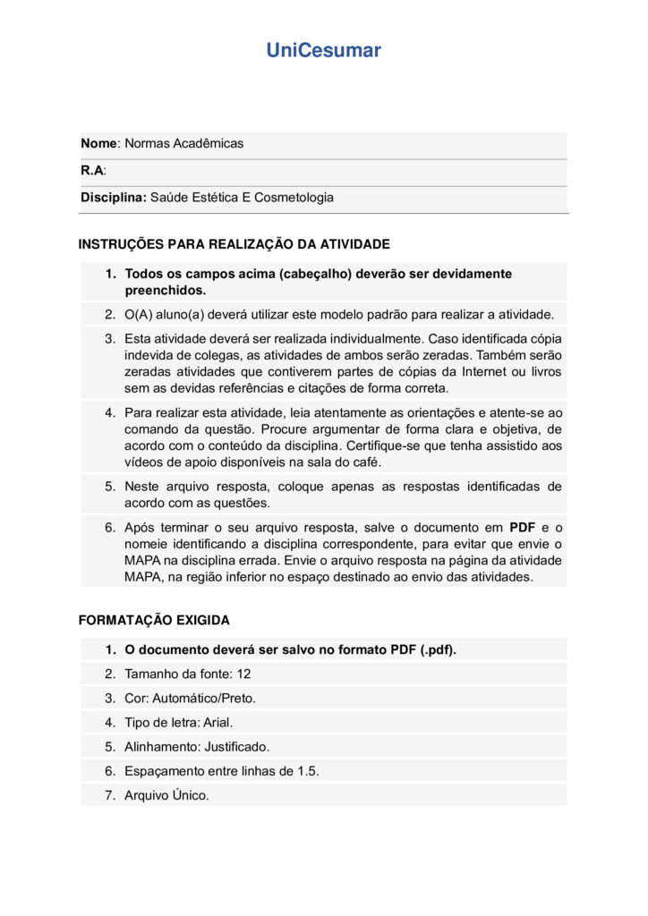MAPA DE BIOMEDICINA/FARMÁCIA – Saúde estética e cosmetologia
Olá, estudante!
Seja bem-vindo à atividade M.A.P.A. (Material de Avaliação Prática de Aprendizagem) da disciplina de Saúde
Estética e Cosmetologia.
Instruções iniciais:
- Utilize o formulário de resposta padrão do M.A.P.A. para realizar esta atividade. Ele se encontra disponível
para download em "Material da Disciplina". Siga todas as instruções que constam no formulário.
- Assista ao vídeo com as instruções para a realização do M.A.P.A., gravado pela prof.ª Natália Pretes, que
estará na "Sala do Café".
ATENÇÃO!
A atividade MAPA foi elaborada para integrar conceitos teóricos e práticos, permitindo que você consolide
os conhecimentos adquiridos ao longo da disciplina. Para a realização da atividade, é fundamental que você
tenha vivenciado as práticas propostas, pois elas são essenciais para compreender e aplicar corretamente os
conteúdos abordados.
Fique atento aos comunicados de Agendamento dos encontros práticos. Caso tenha dificuldades, entre em
contato pelo Fale com o Mediador.
DESENVOLVENDO O TRABALHO
Considerando o livro da disciplina, os Materiais Didáticos Digitais (MDDs) e outras fontes confiáveis,
responda às questões propostas nesta atividade.
Laboratório virtual:
Procedimentos Estéticos Pré e Pós-operatórios: Conduta de Atendimento no Pós-Operatório Imediato de
Abdominoplastia Clássica - ID 1063
Estética Facial - Limpeza de Pele e Hidratação Facial - ID 352
Estética Facial - Avaliação Facial - ID 350
Referências Bibliográficas:
AGARWAL S., KRISHNAMURTHY K. (2023) Histologia da Pele. StatPearls
Internet
. Disponível em: https://www-ncbi-nlm-nih-gov.translate.goog/books/NBK537325/?
_x_tr_sl=en&_x_tr_tl=pt&_x_tr_hl=pt&_x_tr_pto=tc
BARCELOS, F. V. T., et al. (2017). Análise anatômica da abdominoplastia. Revista Brasileira De Cirurgia
Plástica, 32(2), 272–281. https://doi.org/10.5935/2177-1235.2017RBCP0044
FABBROCINI G., et al. (2010) Acne scars: pathogenesis, classification and treatment. Dermatol Res Pract.
2010;2010:893080. doi: 10.1155/2010/893080 Epub Oct 14. PMID: 20981308; PMCID: PMC2958495.
Kashiwakura, P. H. M. B. (2025) Saúde estética e cosmetologia. Universidade Cesumar – Unicesumar.
Florianópolis, SC. Arqué. ISBN digital 978-65-279-1319-1; 228 p.: iL.
ETAPA 1: MASSAGEM / SISTEMA LINFÁTICO
ESTUDO DE CASO
Paciente feminino, 32 anos, submetida a uma abdominoplastia com lipoaspiração associada há 20 dias, pós
duas gestação e insatisfação corporal. A cirurgia aconteceu sem intercorrências e recebeu alta no 2º dia pósoperatório. Utiliza cinta modeladora desde então. Atividade física leve, caracterizada por caminhadas
durante o dia por orientação médica. Queixa na região abdominal com inchaço, endurecimento e
desconforto, principalmente no final do dia.
Relato: “Minha barriga está dura e inchada, gostaria de fazer drenagem linfática para melhorar o inchaço e
evitar fibrose.”
1.1 ELABORE uma ficha de anamnese para uma clínica de estética que oferece tratamentos corporais pósoperatório, evidenciando pelo menos, cinco informações importantes para um tratamento completo,
considerando a saúde e bem-estar do paciente.
1.2 INDIQUE na imagem (disponibilizado na sala do café), como ocorre a drenagem linfática para o caso
clínico apresentado e EVIDENCIE os principais motivos da indicação da técnica de massagem pré e pós operatória.
OBS: para essa questão (1.2), salve a imagem disponibilizada na sala do café, realize as edições indicando
com setas a direção da drenagem e anexe a imagem alterada no modelo de resposta padrão do MAPA.
ETAPA 2: MICROAGULHAMENTO FACIAL
ESTUDO DE CASO
Imagina que você tem uma clínica de estética que realiza procedimentos invasivos, como
microagulhamento, aplicação de toxina botulínica, entre outros. Um paciente de 22 anos, te procura
relatando cicatrizes de acne no rosto. Ele já tentou tratamentos tópicos sem resultados satisfatórios e deseja
melhorar a textura da pele.
2.1. Anamnese do paciente: ELABORE um guia com pelo menos 5 perguntas em forma de ficha de
anamnese para protocolos faciais, considerando o caso clínico apresentado.
2.2. PROPONHA um protocolo de cuidados pós-tratamento/orientações domiciliares para o procedimento
de microagulhamento.
2.3. INDIQUE os tipos de apresentações clínicas da acne.
2.4. DESCREVA as alterações/disfunções estéticas faciais de pele que interferem nos aspectos social e visual
do paciente.
2.5. APRESENTE manualmente, em forma de desenho, a citologia cutânea, INDICANDO as estruturas e
constituintes das três principais camadas.
OBS: para a realização da questão 2.5, você pode desenhar a citologia cutânea em um papel (sugestão: use
canetinhas, canetas ou lápis de cor para diferenciar as estruturas) tire uma foto e anexe a foto no modelo
padrão de resposta da atividade MAPA. Também há a possibilidade de realizar o desenho (de própria
autoria) na forma digital utilizando algumas ferramentas como canva, sketchbook, sketchpad, procreate,
entre outros.
OBS 2: Cuidado com imagens geradas por IA, lembrando que você deve realizar esse processo
manualmente.
ALGUMAS ORIENTAÇÕES FINAIS
Sobre o arquivo a ser enviado:
→ O arquivo deve ser enviado única e exclusivamente pelo seu Studeo, no campo "M.A.P.A." desta disciplina.
→ Toda e qualquer outra forma de entrega deste Modelo de Resposta MAPA não é considerada. Apenas o
formato de PDF será aceito.
→ SOMENTE UM ARQUIVO PODE SER ANEXADO NO STUDEO.
→ A qualidade do trabalho será considerada na hora da avaliação, então faça tudo com cuidado, responda à
demanda adequadamente e mostre sempre o seu raciocínio de modo claro e direto.
Problemas frequentes a evitar:
→ Coloque um nome simples no seu arquivo. Se o nome tiver caracteres estranhos (principalmente pontos)
ou for muito grande, a equipe de correção pode não conseguir abrir o seu trabalho, e ele pode ser zerado.
→ Se você usa OPEN OFFICE ou MAC, transforme o arquivo em .pdf para evitar incompatibilidades.
→ Verifique se você está enviando o arquivo correto! Identifique o arquivo com o seu primeiro e último
nome e a disciplina, para evitar que você troque o arquivo na hora de anexar. Exemplos:
MAPA_MicroClin_MariaSilva.pdf. Como enviar o seu arquivo:
→ Ao final do enunciado desta atividade, no Studeo, tem uma caixa de envio de arquivo. Basta clicar e
selecionar sua atividade, ou arrastar o arquivo até ela.
Antes de clicar em FINALIZAR, certifique-se de que está tudo certo, pois uma vez finalizado você não
poderá mais modificar o arquivo. Sugerimos que você clique no link gerado da sua atividade e faça o
download para conferir.
Após a finalização:
→ Salve o comprovante de finalização da atividade. Para isso, clique no botão IMPRIMIR, no canto superior
direito da página da atividade e depois em COMPROVANTE DE FINALIZAÇÃO.
→ Diante de qualquer problema com o envio ou finalização da atividade, entre em contato IMEDIATAMENTE
pelo Fale com o Mediador.
BOM TRABALHO!!!