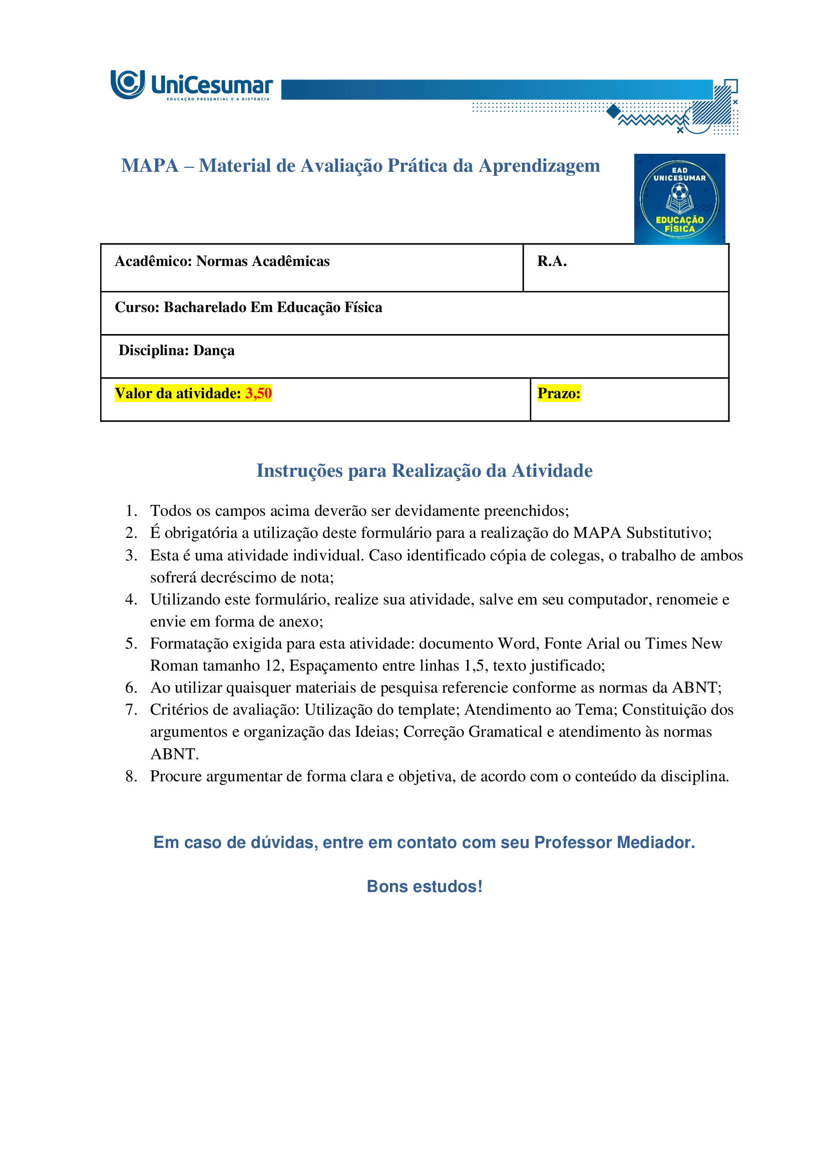 A formação do bacharel em Educação Física tem como objetivo preparar o profissional para atuar de maneira ampla e qualificada em diferentes contextos sociais, institucionais e comunitários. Esse percurso formativo contempla não apenas a aquisição de conhecimentos técnicos e científicos, mas também o desenvolvimento de competências que envolvem planejamento, ensino, coordenação, gestão e avaliação de práticas corporais voltadas à promoção, proteção, manutenção e reabilitação da saúde. Nessa perspectiva, o conceito de competência profissional ultrapassa a simples execução de tarefas: refere-se à capacidade de articular saberes teóricos e práticos, integrando dimensões cognitivas, afetivas, éticas e sociais. Ser competente, portanto, significa mobilizar conhecimentos científicos, tecnológicos e metodológicos, utilizando-os para analisar criticamente diferentes situações, identificar necessidades e pontos críticos, tomar decisões fundamentadas em evidências e oferecer encaminhamentos adequados e seguros a cada desafio que se apresenta. Envolve ainda a habilidade de trabalhar de forma colaborativa em equipes multidisciplinares, comunicar-se com clareza, respeitar a diversidade cultural e reconhecer a importância da educação permanente como estratégia de atualização profissional. Dessa forma, o bacharel em Educação Física se torna um agente ativo na promoção do bem-estar individual e coletivo, contribuindo para a melhoria da qualidade de vida e para a construção de uma sociedade mais saudável e participativa. NUNES, M. P.; VOTRE, S. J.; SANTOS, W. O profissional em educação física no Brasil: desafios e perspectivas no mundo do trabalho. Motriz: Revista de Educação Física, v. 18, n. 2, p. 280–290, jun. 2012. Ciente de que o profissional bacharel em Educação Física é capaz de se adaptar a diferentes contextos, desde que atue de forma ética e adequada, leia atentamente o contexto descrito a seguir e responda às duas propostas/etapas apresentadas: Você foi convidado(a) pela Prefeitura Municipal de sua cidade para desenvolver e ministrar um projeto de dança voltado ao público idoso. Com isso, deverá desenvolver de forma escrita a proposta do projeto, o qual será avaliado para possível aprovação e financiamento. Havendo a hipotética aprovação, ficará responsável, também, por ministrar as aulas (hipoteticamente). Orientações gerais: -Utilize o arquivo MODELO MAPA - DANÇA, disponível na pasta "Material da Disciplina", para realizar esta atividade. -Utilize o livro didático da disciplina como base para responder esta atividade. ETAPA 1 Para a elaboração do projeto de dança, você deverá levantar algumas informações, as quais são citadas a seguir. Considerando o público já definido no enunciado e seus conhecimentos acerca da atuação do profissional de educação física na dança e em programas de saúde e bem-estar, preencha as informações abaixo: - Título do projeto: nome simples e atrativo. - Duuração do projeto: tempo total em que o projeto será realizado (semanas/meses/ano). - Tipo de dança: cite qual ou quais modalidades serão trabalhadas no projeto e justifique sua escolha (você pode escolher até 2 modalidades). - Estrutura geral: indique frequência semanal e duração (tempo) de cada encontro. - Justificativa: explique a importância do projeto para a comunidade. - Objetivo geral: apresente a meta central do projeto. - Objetivos específicos: detalhe metas complementares (ex.: melhorar equilíbrio). - Caracterização do público-alvo: descreva faixa etária, estimativa de participantes e possíveis limitações de saúde que deverão ser consideradas. - Condições do espaço e recursos: apresente informações sobre o local pensado para a realização da prática, materiais necessários, e cuidados com segurança e acessibilidade. ETAPA 2 Levando em consideração que além de planejar, você será o(a) professor(a) que ministrará a aula (somente de forma hipotética), apresente domínio de conteúdo, das informações solicitadas a seguir: Uma aula de dança pode ser dividida em três partes fundamentais. Em tópicos, descreva cada uma dessas partes, destacando: -Nome da etapa: -Objetivo principal: -Principais características: Orientações finais: -Cópias parciais ou totais serão zeradas. -Poste seu arquivo em formato word (.doc) ou PDF. Outros formatos não serão aceitos. -Certifique-se se o arquivo enviado está correto. Se houver algum problema na postagem, comunique ao seu mediador, com urgência, pois após a finalização do prazo, não há como alterar o arquivo. Se seu arquivo estiver incorreto, você poderá ficar sem nota. -Todas as atividades do curso são avaliadas conforme a solicitação. Sendo assim, o descumprimento dessas orientações pode acarretar algum desconto na nota.