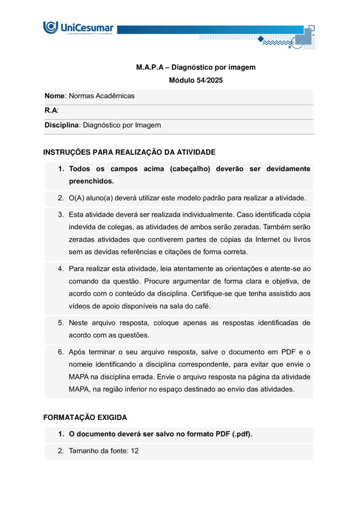 ESTUDANTE!
Seja bem-vindo à atividade MAPA (Material de Avaliação Prática de Aprendizagem) da disciplina de
DIAGNÓSTICO POR IMAGEM do módulo 54/25.
Instruções iniciais:
1. UTILIZE o modelo de MAPA padrão para realizar esta atividade. Ele se encontra em "MATERIAL DA
DISCIPLINA" (coluna direita do seu Studeo). Siga todas as instruções constantes nesse modelo.
2. Assista ao vídeo com as instruções para a realização do MAPA, que estará na "Sala do Café".
ETAPA 1
Os exames de imagem constituem algumas das ferramentas mais utilizadas na prática clínica,
desempenhando papel essencial na investigação de diferentes condições anatômicas e patológicas. Podem
ser realizados com ou sem a utilização de meios de contraste, dependendo da estrutura ou da função que
se pretende avaliar. A decisão pelo uso ou não do contraste está relacionada ao objetivo diagnóstico, às
características do paciente e à necessidade de destacar determinadas estruturas, sempre priorizando a
qualidade da imagem e a segurança do procedimento.
Fonte: CHIQUITO, Nathalia Cristine Santos Messias. MDD Radiografias contrastadas (anatomia e objetivos).
Disponível em: https://sites.google.com/unicesumar.com.br/anatomiaraioxtcermtrax/radiografiascontrastatas-anatomia-e-objetivos
BAYER S.A. Ultravist (iopromida) – solução injetável: bula para o profissional de saúde.
S. l.
: Bayer, 2023. Disponível em: https://uploads.consultaremedios.com.br/drug_leaflet/pro/Bula-UltravistProfissional-Consulta-Remedios.pdf. Acesso em: 16 jun. 2025.
CRISTÁLIA Produtos Químicos e Farmacêuticos Ltda. Bariogel 100 % – suspensão oral: bula para o
profissional de saúde. São Paulo: Cristália, 2023. Disponível em:
https://www.cristalia.com.br/produto/53/bula-profissional (ou PDF). Acesso em: 16 jun. 2025.
GADOVIST® (gadobutrol)
soluçãoinjetável
. Injeção para ressonância magnética do corpo todo.
S. l.
: Bayer HealthCare Pharmaceuticals, 28 out. 2024. Disponível em: https://cr-net-publicprod.s3.amazonaws.com/product_leaflet/708698C12DEA4B256078D478C0741DF3.pdf. Acesso em: 20 ago.
2025.
Com base no texto acima, responda as questões a seguir:
1.1) EXPLIQUE a função dos meios de contraste e DISCORRA em quais situações clínicas seu uso é
indicado.
1.2) COMENTE os principais tipos de contrastes utilizados na radiografia e suas vias de administração.
ETAPA 2
Leia a situação a seguir:
Paciente masculino, 22 anos, 60 kg, comparece ao serviço de diagnóstico por imagem para realização de
ressonância magnética de crânio com contraste.
Diante do exposto, responda:
2) DESCREVA o meio de contraste indicado para este exame, via de administração e a dose necessária para
o paciente em questão.
ETAPA 3
Leia o relato de caso a seguir:
Paciente masculino, 52 anos, procurou o serviço de diagnóstico por imagem após encaminhamento
urológico devido a dor lombar discreta e episódica bilateral, associada a episódios de hipertensão arterial
de difícil controle nos últimos meses. Nega hematúria macroscópica, febre ou perda ponderal. Foi solicitado
exames de imagem para diagnóstico, onde foi obtida a seguinte imagem: Figura 1: O’CONNOR, Owen J.; MAHER, Michael M. CT urography. American Journal of Roentgenology, v.
195, n. 5, p. W320–W324, nov. 2010. DOI: 10.2214/AJR.10.4198. Disponível em:
https://ajronline.org/doi/10.2214/AJR.10.4198
Diante do exposto, responda as questões a seguir:
3.1) CITE o exame de imagem realizado e o plano anatômico da Figura 1.
3.2) MENCIONE o contraste utilizado e a via de administração.
3.3) INDIQUE os possíveis achados/suspeita diagnóstica demonstrados nas setas da Figura 1.
ORIENTAÇÕES FINAIS
O arquivo deve ser enviado única e exclusivamente pelo seu Studeo, no campo "MAPA" desta disciplina.
Toda e qualquer outra forma de entrega desse Modelo de Resposta MAPA não é considerada. Apenas o
formato de PDF será aceito.
SOMENTE UM ARQUIVO PODE SER ANEXADO NO STUDEO (arquivo único). SE VOCÊ TIROU FOTOS, SE TEM
OUTROS TIPOS DE REGISTROS PARA ANEXAR, INSIRA TODAS AS INFORMAÇÕES DENTRO DO MODELO DE
MAPA.
Como enviar o seu arquivo:
→ Ao final do enunciado desta atividade, no Studeo, há uma caixa de envio de arquivo. Basta clicar e
selecionar sua atividade ou arrastar o arquivo até ela.
→ Antes de clicar em FINALIZAR, certifique-se de que está tudo certo, pois, uma vez finalizado, você não
poderá mais modificar o arquivo. Sugerimos que você clique no link gerado da sua atividade e faça o
download para conferir.
Problemas frequentes a evitar:
→ Coloque um nome simples no seu arquivo. Se o nome tiver caracteres estranhos (principalmente, pontos)
ou for muito grande, a equipe de correção pode não conseguir abrir o seu trabalho, e ele pode ser zerado.
→ Se você usa OPEN OFFICE ou MAC, transforme o arquivo em .pdf para evitar incompatibilidades (clicar
em Arquivo > Salvar como > em tipo, alterar para PDF).
→ Verifique se você está enviando o arquivo correto! Identifique o arquivo com o seu primeiro e último
nome e a disciplina para evitar que você troque o arquivo na hora de anexar. Exemplo:
MAPA_diagnosticoporimagem_PedroSilva.pdf.

