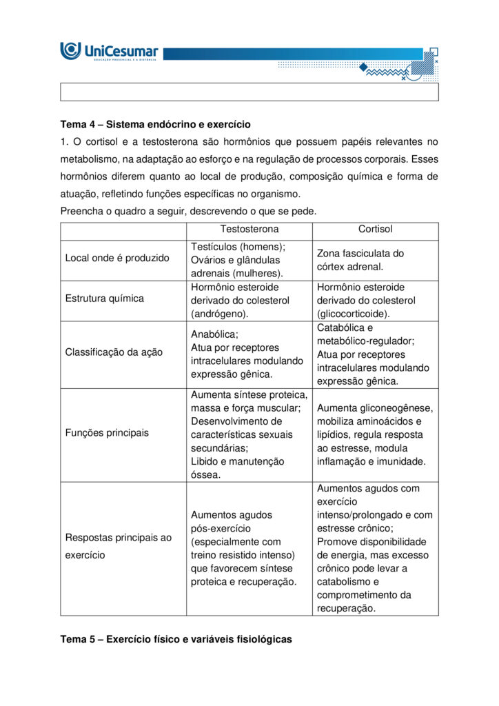 A fisiologia humana e do exercício é uma área fundamental para a formação do educador físico, seja ele
bacharel, voltado para o treinamento, prescrição de exercícios e promoção da saúde em diferentes
contextos, ou licenciado, direcionado para a prática pedagógica na escola e para a formação integral dos
estudantes por meio do movimento. Compreender como o organismo funciona em repouso e durante o
exercício permite ao profissional interpretar respostas agudas, reconhecer adaptações crônicas ao
treinamento e, a partir disso, planejar intervenções eficazes e seguras. Essa compreensão envolve desde o
estudo da bioenergética e do metabolismo até os sistemas cardiorrespiratório, muscular e endócrino, que
trabalham de forma integrada para manter a homeostase e sustentar o desempenho físico.
ARDENGUE, Mariana; LUZ, Suelen R., Fisiologia geral e do movimento. Florianópolis, SC: Arqué, 2025.
Nesta atividade, você será desafiado(a) a responder questões discursivas que contemplam os principais
temas do livro da disciplina.
Orientações gerais:
-Leia com atenção a solicitação da pergunta e responda sempre de forma simples e objetiva.
-Muitas perguntas são interpretativas, assim, é necessário que você entenda o conteúdo solicitado na
questão, para conseguir elaborar sua resposta.
-Utilize o arquivo MODELO MAPA – FISIOLOGIA GERAL E DO MOVIMENTO disponível na pasta Material da
Disciplina, para responder esta atividade.
-Utilize o livro em PDF (disponível dentro do ambiente da disciplina) para elaborar suas respostas.
-Assista ao vídeo explicativo da atividade, disponível dentro do ambiente da disciplina.
Tema 1 - Bioenergética e metabolismo do exercício
1. Preencha o quadro a seguir, considerando as características das vias de ressíntese de ATP:
ATP-CPGlicólise anaeróbiaSistema oxidativo
Dependente de O
Substrato(s)
Utilizado(s)
Local onde a via acontece
Velocidade de ressíntese de ATP
Quantidade de ATP
2. Quando iniciamos uma atividade física ou um exercício físico a exigência energética aumenta, impondo
desafios as vias metabólicas. Nesse contexto, explique o que significa o período descrito como “déficit de
oxigênio”.
3. A intensidade e a duração do exercício são os dois principais fatores que determinam qual via metabólica
predominara durante a atividade ou exercício físico. A partir disso, descreva qual via metabólica de
ressíntese de ATP predomina em cada modalidade esportiva apresentada a seguir:
a) Maratona (aproximadamente 2 horas de prova):
b) 100 metros rasos na natação (aproximadamente 50 segundos de prova)
c) 100 metros rasos no atletismo (aproximadamente 10 segundos de prova):
d) 800 metros com barreiras no atletismo (aproximadamente 1m e 35 segundos):
Tema 2 - Sistemas cardiorrespiratório e suas respostas ao exercício
1. Descreva de forma simples e objetiva qual a função do sistema respiratório e do sistema cardiovascular
no fornecimento de O .
2. Durante o exercício, o sistema cardiorrespiratório realiza uma série de ajustes imediatos, denominados
respostas agudas ao exercício, cujo principal objetivo e fornecer mais oxigênio aos músculos e, assim, gerar
mais energia para manter a atividade física. Considerando essas informações, responda:
a) Qual é a resposta aguda da Frequência cardíaca (FC) durante um exercício contínuo.
b) O que é Débito Cardíaco (DC) e qual a resposta dessa variável durante o exercício físico?
c) O que acontece com o fluxo sanguíneo durante o exercício físico?
d) O que significa a sigla "VO " e o que essa variável representa?
Tema 3 – Sistema muscular e exercício
1. A contração muscular pode ser classificada em diferentes tipos, conforme a relação entre a forca gerada
pelo musculo e o movimento resultante. Cite e descreva os três tipos de contração muscular, apresentando
um exemplo de cada.
2. Cite 3 adaptações crônicas (estruturais e/ou funcionais) que ocorrem com a pratica regular do exercício
ao longo do tempo, no musculo esquelético.
Tema 4 – Sistema endócrino e exercício
1. O cortisol e a testosterona são hormônios que possuem papéis relevantes no metabolismo, na adaptação
ao esforço e na regulação de processos corporais. Esses hormônios diferem quanto ao local de produção,
composição química e forma de atuação, refletindo funções específicas no organismo. Preencha o quadro a
seguir, descrevendo o que se pede.
TestosteronaCortisol
Local onde é produzido
Estrutura química
Classificação da ação
Funções principais
Respostas principais ao exercício
Tema 5 – Exercício físico e variáveis fisiológicas
1. O que é o VO2máx (o que ele representa) e como ele pode ser utilizado na prática profissional?
2. Como a FCmáx pode ser utilizada na prática profissional?
3. Como a escala de Percepção Subjetiva de Esforço (PSE) pode ser utilizada na pratica profissional?
Orientações finais:
-Cópias parciais ou totais serão zeradas.
-Poste seu arquivo em formato word (.doc) ou PDF. Outros formatos não serão aceitos.
-Certifique-se se o arquivo enviado está correto. Se houver algum problema na postagem, comunique ao
seu mediador, com urgência, pois após a finalização do prazo, não há como alterar o arquivo. Se seu
arquivo for enviado de maneira incorreta, você poderá ficar sem nota.
-Todas as atividades do curso são avaliadas conforme a solicitação. Sendo assim, o descumprimento dessas
orientações pode acarretar algum desconto na nota.
